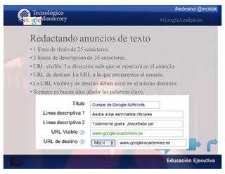 #redesmoi @mcielak
#GoogleAcademies
Redactando anuncios de texto
•  1 línea de título de 25 caracteres.
•  2 líneas de descripción de 35 caracteres.
•  URL visible: La dirección web que se mostrará en el anuncio.
•  URL de destino: La URL a la que enviaremos al usuario.
•  La URL visible y de destino deben estar en el mismo dominio.
•  Siempre es buena idea añadir las palabras clave.
 