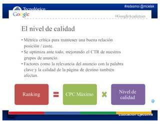 #redesmoi @mcielak
#GoogleAcademies
El nivel de calidad
•  Métrica crítica para mantener una buena relación
posición / coste.
•  Se optimiza ante todo, mejorando el CTR de nuestros
grupos de anuncio.
•  Factores como la relevancia del anuncio con la palabra
clave y la calidad de la página de destino también
afectan.
Ranking CPC Máximo Nivel de
calidad
 