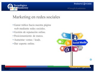 #redesmoi @mcielak
#GoogleAcademies
Marketing en redes sociales
•  Ganar tráﬁco hacia nuestra página
web mediante redes sociales.
•  Gestión de reputación online.
•  Posicionamiento de marca.
•  Aumentar ventas / leads.
•  Dar soporte online.
 