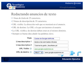 #redesmoi @mcielak
#GoogleAcademies
Redactando anuncios de texto
•  1 línea de título de 25 caracteres.
•  2 líneas de descripción de 35 caracteres.
•  URL visible: La dirección web que se mostrará en el anuncio.
•  URL de destino: La URL a la que enviaremos al usuario.
•  La URL visible y de destino deben estar en el mismo dominio.
•  Siempre es buena idea añadir las palabras clave.
 
