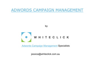 ADWORDS CAMPAIGN MANAGEMENT

        7 Facts About Adwords Quality Score You Need to Know
        Before Setting Up A Campaign

                                          by




    Adwords Campaign Management Specialists
       For more information about our Google AdWords campaign management services
       please visit http://www.whiteclick.com.au/adwords-campaign-management.html


                jessica@whiteclick.com.au
 