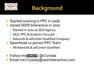  Started working in PPC in 2006
 Joined SEER Interactive in 2007
 Started in 2002 as SEO Agency
 SEO, PPC & Analytics focused
 Adwords & adCenter Qualified Company
 Spearhead 12 person PPCTeam
 All Adwords & adCenter Qualified
 Follow me @Crystala
 Email me Crystala@seerinteractive.com
 