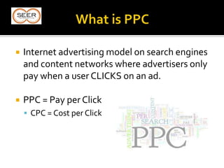  Internet advertising model on search engines
and content networks where advertisers only
pay when a user CLICKS on an ad.
 PPC = Pay per Click
 CPC = Cost per Click
 