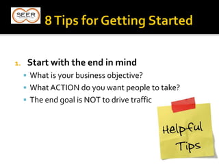 1. Start with the end in mind
 What is your business objective?
 What ACTION do you want people to take?
 The end goal is NOT to drive traffic
 