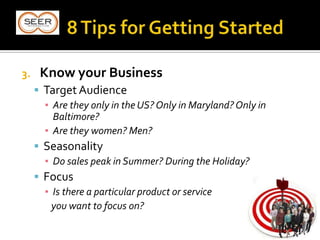 3. Know your Business
 Target Audience
▪ Are they only in the US? Only in Maryland? Only in
Baltimore?
▪ Are they women? Men?
 Seasonality
▪ Do sales peak in Summer? During the Holiday?
 Focus
▪ Is there a particular product or service
you want to focus on?
 