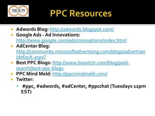  Adwords Blog: http://adwords.blogspot.com/
 Google Ads - Ad Innovations:
http://www.google.com/ads/innovations/index.html
 AdCenter Blog:
http://community.microsoftadvertising.com/blogs/advertiser
/default.aspx?
 Best PPC Blogs: http://www.boostctr.com/blog/paid-
search/best-ppc-blogs
 PPC Mind Meld: http://ppcmindmeld.com/
 Twitter:
 #ppc, #adwords, #adCenter, #ppcchat (Tuesdays 12pm
EST)
 
