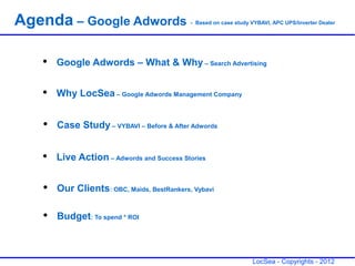 Agenda – Google Adwords                     - Based on case study VYBAVI, APC UPS/Inverter Dealer




   ●   Google Adwords – What & Why – Search Advertising

   ●   Why LocSea – Google Adwords Management Company

   ●   Case Study – VYBAVI – Before & After Adwords

   ●   Live Action – Adwords and Success Stories

   ●   Our Clients: OBC, Maids, BestRankers, Vybavi

   ●   Budget: To spend * ROI



                                                                  LocSea - Copyrights - 2012
 
