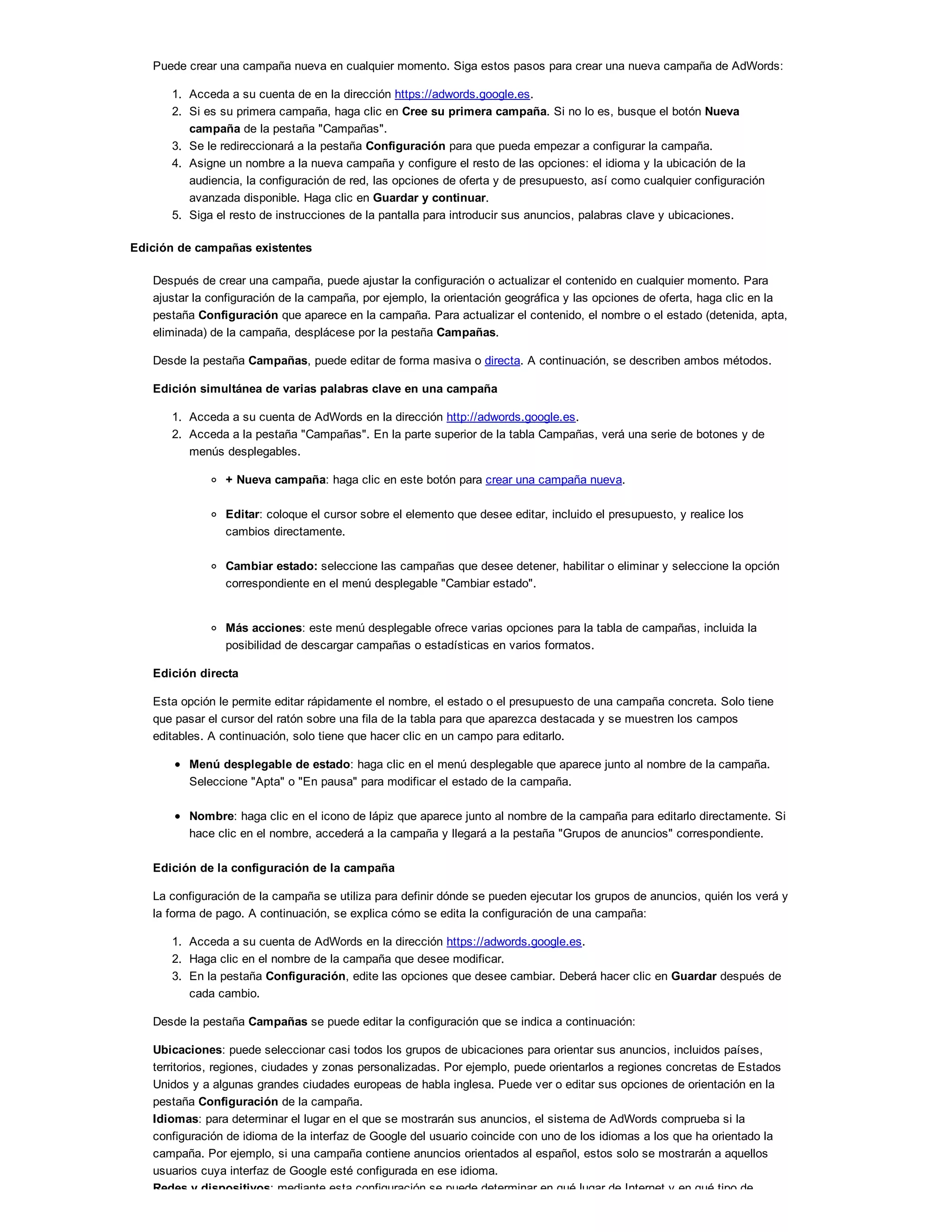 Puede crear una campaña nueva en cualquier momento. Siga estos pasos para crear una nueva campaña de AdWords:
1. Acceda a su cuenta de en la dirección https://adwords.google.es.
2. Si es su primera campaña, haga clic en Cree su primera campaña. Si no lo es, busque el botón Nueva
campaña de la pestaña "Campañas".
3. Se le redireccionará a la pestaña Configuración para que pueda empezar a configurar la campaña.
4. Asigne un nombre a la nueva campaña y configure el resto de las opciones: el idioma y la ubicación de la
audiencia, la configuración de red, las opciones de oferta y de presupuesto, así como cualquier configuración
avanzada disponible. Haga clic en Guardar y continuar.
5. Siga el resto de instrucciones de la pantalla para introducir sus anuncios, palabras clave y ubicaciones.
Edición de campañas existentes
Después de crear una campaña, puede ajustar la configuración o actualizar el contenido en cualquier momento. Para
ajustar la configuración de la campaña, por ejemplo, la orientación geográfica y las opciones de oferta, haga clic en la
pestaña Configuración que aparece en la campaña. Para actualizar el contenido, el nombre o el estado (detenida, apta,
eliminada) de la campaña, desplácese por la pestaña Campañas.
Desde la pestaña Campañas, puede editar de forma masiva o directa. A continuación, se describen ambos métodos.
Edición simultánea de varias palabras clave en una campaña
1. Acceda a su cuenta de AdWords en la dirección http://adwords.google.es.
2. Acceda a la pestaña "Campañas". En la parte superior de la tabla Campañas, verá una serie de botones y de
menús desplegables.
+ Nueva campaña: haga clic en este botón para crear una campaña nueva.
Editar: coloque el cursor sobre el elemento que desee editar, incluido el presupuesto, y realice los
cambios directamente.
Cambiar estado: seleccione las campañas que desee detener, habilitar o eliminar y seleccione la opción
correspondiente en el menú desplegable "Cambiar estado".
Más acciones: este menú desplegable ofrece varias opciones para la tabla de campañas, incluida la
posibilidad de descargar campañas o estadísticas en varios formatos.
Edición directa
Esta opción le permite editar rápidamente el nombre, el estado o el presupuesto de una campaña concreta. Solo tiene
que pasar el cursor del ratón sobre una fila de la tabla para que aparezca destacada y se muestren los campos
editables. A continuación, solo tiene que hacer clic en un campo para editarlo.
Menú desplegable de estado: haga clic en el menú desplegable que aparece junto al nombre de la campaña.
Seleccione "Apta" o "En pausa" para modificar el estado de la campaña.
Nombre: haga clic en el icono de lápiz que aparece junto al nombre de la campaña para editarlo directamente. Si
hace clic en el nombre, accederá a la campaña y llegará a la pestaña "Grupos de anuncios" correspondiente.
Edición de la configuración de la campaña
La configuración de la campaña se utiliza para definir dónde se pueden ejecutar los grupos de anuncios, quién los verá y
la forma de pago. A continuación, se explica cómo se edita la configuración de una campaña:
1. Acceda a su cuenta de AdWords en la dirección https://adwords.google.es.
2. Haga clic en el nombre de la campaña que desee modificar.
3. En la pestaña Configuración, edite las opciones que desee cambiar. Deberá hacer clic en Guardar después de
cada cambio.
Desde la pestaña Campañas se puede editar la configuración que se indica a continuación:
Ubicaciones: puede seleccionar casi todos los grupos de ubicaciones para orientar sus anuncios, incluidos países,
territorios, regiones, ciudades y zonas personalizadas. Por ejemplo, puede orientarlos a regiones concretas de Estados
Unidos y a algunas grandes ciudades europeas de habla inglesa. Puede ver o editar sus opciones de orientación en la
pestaña Configuración de la campaña.
Idiomas: para determinar el lugar en el que se mostrarán sus anuncios, el sistema de AdWords comprueba si la
configuración de idioma de la interfaz de Google del usuario coincide con uno de los idiomas a los que ha orientado la
campaña. Por ejemplo, si una campaña contiene anuncios orientados al español, estos solo se mostrarán a aquellos
usuarios cuya interfaz de Google esté configurada en ese idioma.
Redes y dispositivos: mediante esta configuración se puede determinar en qué lugar de Internet y en qué tipo de
 
