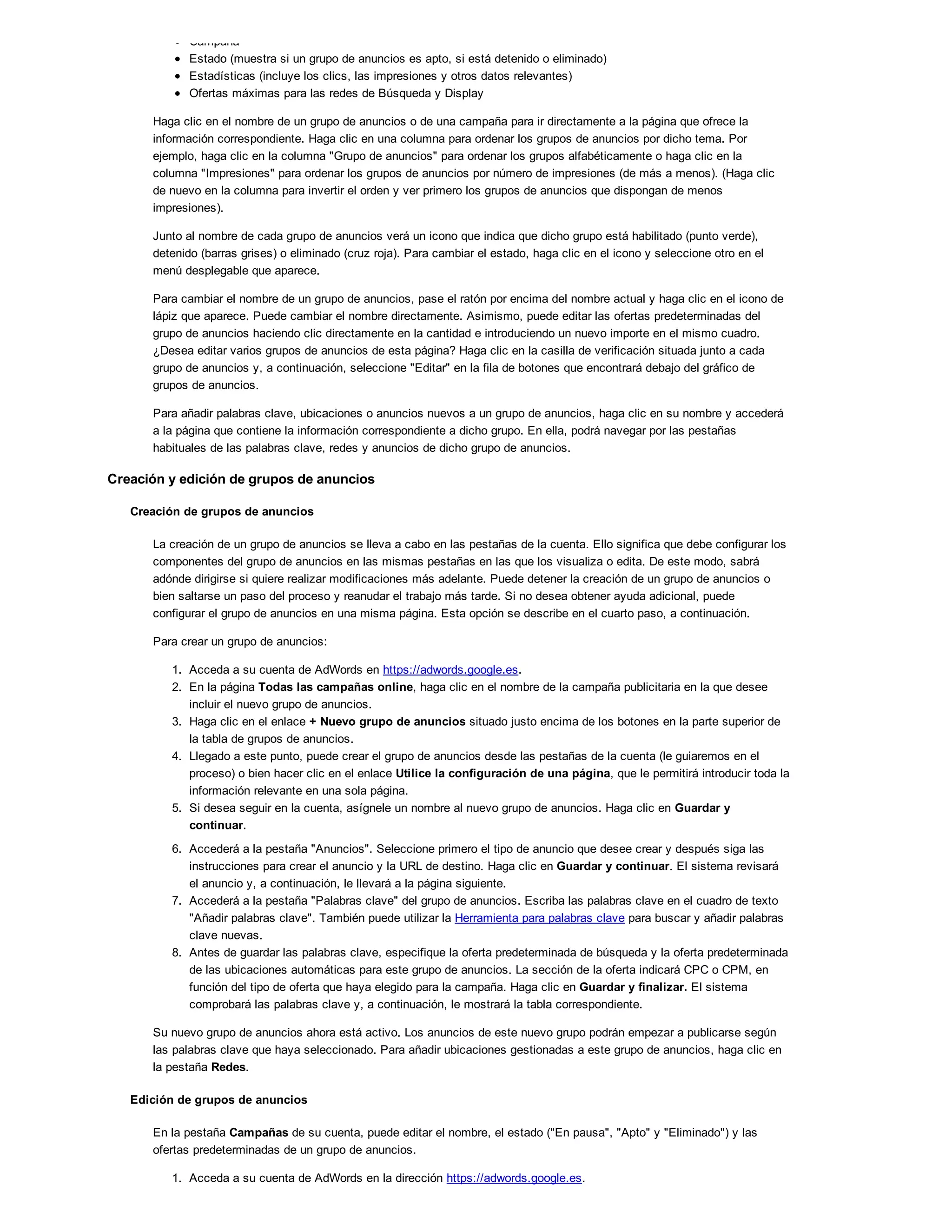 Campaña
Estado (muestra si un grupo de anuncios es apto, si está detenido o eliminado)
Estadísticas (incluye los clics, las impresiones y otros datos relevantes)
Ofertas máximas para las redes de Búsqueda y Display
Haga clic en el nombre de un grupo de anuncios o de una campaña para ir directamente a la página que ofrece la
información correspondiente. Haga clic en una columna para ordenar los grupos de anuncios por dicho tema. Por
ejemplo, haga clic en la columna "Grupo de anuncios" para ordenar los grupos alfabéticamente o haga clic en la
columna "Impresiones" para ordenar los grupos de anuncios por número de impresiones (de más a menos). (Haga clic
de nuevo en la columna para invertir el orden y ver primero los grupos de anuncios que dispongan de menos
impresiones).
Junto al nombre de cada grupo de anuncios verá un icono que indica que dicho grupo está habilitado (punto verde),
detenido (barras grises) o eliminado (cruz roja). Para cambiar el estado, haga clic en el icono y seleccione otro en el
menú desplegable que aparece.
Para cambiar el nombre de un grupo de anuncios, pase el ratón por encima del nombre actual y haga clic en el icono de
lápiz que aparece. Puede cambiar el nombre directamente. Asimismo, puede editar las ofertas predeterminadas del
grupo de anuncios haciendo clic directamente en la cantidad e introduciendo un nuevo importe en el mismo cuadro.
¿Desea editar varios grupos de anuncios de esta página? Haga clic en la casilla de verificación situada junto a cada
grupo de anuncios y, a continuación, seleccione "Editar" en la fila de botones que encontrará debajo del gráfico de
grupos de anuncios.
Para añadir palabras clave, ubicaciones o anuncios nuevos a un grupo de anuncios, haga clic en su nombre y accederá
a la página que contiene la información correspondiente a dicho grupo. En ella, podrá navegar por las pestañas
habituales de las palabras clave, redes y anuncios de dicho grupo de anuncios.
Creación y edición de grupos de anuncios
Creación de grupos de anuncios
La creación de un grupo de anuncios se lleva a cabo en las pestañas de la cuenta. Ello significa que debe configurar los
componentes del grupo de anuncios en las mismas pestañas en las que los visualiza o edita. De este modo, sabrá
adónde dirigirse si quiere realizar modificaciones más adelante. Puede detener la creación de un grupo de anuncios o
bien saltarse un paso del proceso y reanudar el trabajo más tarde. Si no desea obtener ayuda adicional, puede
configurar el grupo de anuncios en una misma página. Esta opción se describe en el cuarto paso, a continuación.
Para crear un grupo de anuncios:
1. Acceda a su cuenta de AdWords en https://adwords.google.es.
2. En la página Todas las campañas online, haga clic en el nombre de la campaña publicitaria en la que desee
incluir el nuevo grupo de anuncios.
3. Haga clic en el enlace + Nuevo grupo de anuncios situado justo encima de los botones en la parte superior de
la tabla de grupos de anuncios.
4. Llegado a este punto, puede crear el grupo de anuncios desde las pestañas de la cuenta (le guiaremos en el
proceso) o bien hacer clic en el enlace Utilice la configuración de una página, que le permitirá introducir toda la
información relevante en una sola página.
5. Si desea seguir en la cuenta, asígnele un nombre al nuevo grupo de anuncios. Haga clic en Guardar y
continuar.
6. Accederá a la pestaña "Anuncios". Seleccione primero el tipo de anuncio que desee crear y después siga las
instrucciones para crear el anuncio y la URL de destino. Haga clic en Guardar y continuar. El sistema revisará
el anuncio y, a continuación, le llevará a la página siguiente.
7. Accederá a la pestaña "Palabras clave" del grupo de anuncios. Escriba las palabras clave en el cuadro de texto
"Añadir palabras clave". También puede utilizar la Herramienta para palabras clave para buscar y añadir palabras
clave nuevas.
8. Antes de guardar las palabras clave, especifique la oferta predeterminada de búsqueda y la oferta predeterminada
de las ubicaciones automáticas para este grupo de anuncios. La sección de la oferta indicará CPC o CPM, en
función del tipo de oferta que haya elegido para la campaña. Haga clic en Guardar y finalizar. El sistema
comprobará las palabras clave y, a continuación, le mostrará la tabla correspondiente.
Su nuevo grupo de anuncios ahora está activo. Los anuncios de este nuevo grupo podrán empezar a publicarse según
las palabras clave que haya seleccionado. Para añadir ubicaciones gestionadas a este grupo de anuncios, haga clic en
la pestaña Redes.
Edición de grupos de anuncios
En la pestaña Campañas de su cuenta, puede editar el nombre, el estado ("En pausa", "Apto" y "Eliminado") y las
ofertas predeterminadas de un grupo de anuncios.
1. Acceda a su cuenta de AdWords en la dirección https://adwords.google.es.
2. En la pestaña Campañas, haga clic en la campaña que contenga el grupo de anuncios que desee editar.
 