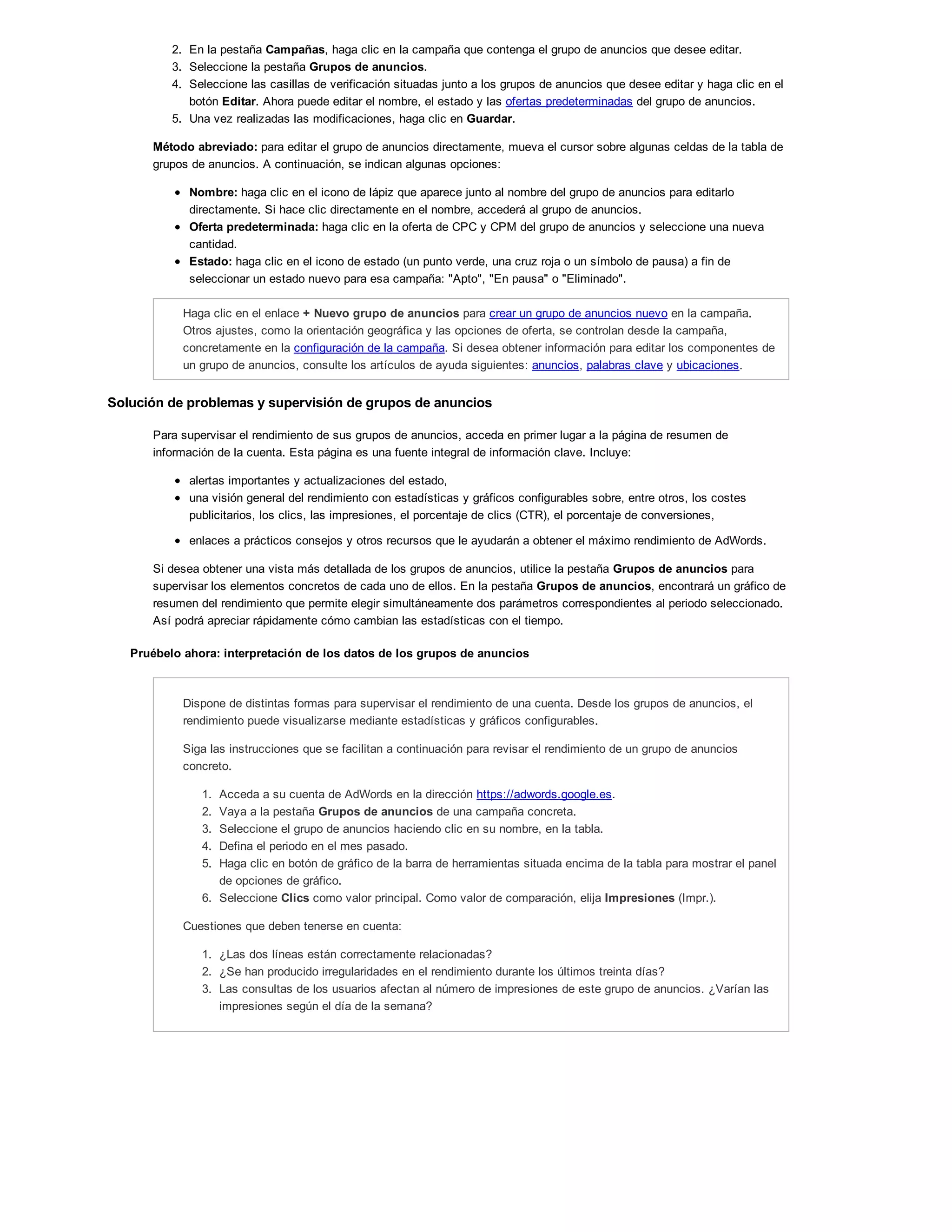 2. En la pestaña Campañas, haga clic en la campaña que contenga el grupo de anuncios que desee editar.
3. Seleccione la pestaña Grupos de anuncios.
4. Seleccione las casillas de verificación situadas junto a los grupos de anuncios que desee editar y haga clic en el
botón Editar. Ahora puede editar el nombre, el estado y las ofertas predeterminadas del grupo de anuncios.
5. Una vez realizadas las modificaciones, haga clic en Guardar.
Método abreviado: para editar el grupo de anuncios directamente, mueva el cursor sobre algunas celdas de la tabla de
grupos de anuncios. A continuación, se indican algunas opciones:
Nombre: haga clic en el icono de lápiz que aparece junto al nombre del grupo de anuncios para editarlo
directamente. Si hace clic directamente en el nombre, accederá al grupo de anuncios.
Oferta predeterminada: haga clic en la oferta de CPC y CPM del grupo de anuncios y seleccione una nueva
cantidad.
Estado: haga clic en el icono de estado (un punto verde, una cruz roja o un símbolo de pausa) a fin de
seleccionar un estado nuevo para esa campaña: "Apto", "En pausa" o "Eliminado".
Haga clic en el enlace + Nuevo grupo de anuncios para crear un grupo de anuncios nuevo en la campaña.
Otros ajustes, como la orientación geográfica y las opciones de oferta, se controlan desde la campaña,
concretamente en la configuración de la campaña. Si desea obtener información para editar los componentes de
un grupo de anuncios, consulte los artículos de ayuda siguientes: anuncios, palabras clave y ubicaciones.
Solución de problemas y supervisión de grupos de anuncios
Para supervisar el rendimiento de sus grupos de anuncios, acceda en primer lugar a la página de resumen de
información de la cuenta. Esta página es una fuente integral de información clave. Incluye:
alertas importantes y actualizaciones del estado,
una visión general del rendimiento con estadísticas y gráficos configurables sobre, entre otros, los costes
publicitarios, los clics, las impresiones, el porcentaje de clics (CTR), el porcentaje de conversiones,
enlaces a prácticos consejos y otros recursos que le ayudarán a obtener el máximo rendimiento de AdWords.
Si desea obtener una vista más detallada de los grupos de anuncios, utilice la pestaña Grupos de anuncios para
supervisar los elementos concretos de cada uno de ellos. En la pestaña Grupos de anuncios, encontrará un gráfico de
resumen del rendimiento que permite elegir simultáneamente dos parámetros correspondientes al periodo seleccionado.
Así podrá apreciar rápidamente cómo cambian las estadísticas con el tiempo.
Pruébelo ahora: interpretación de los datos de los grupos de anuncios
Dispone de distintas formas para supervisar el rendimiento de una cuenta. Desde los grupos de anuncios, el
rendimiento puede visualizarse mediante estadísticas y gráficos configurables.
Siga las instrucciones que se facilitan a continuación para revisar el rendimiento de un grupo de anuncios
concreto.
1. Acceda a su cuenta de AdWords en la dirección https://adwords.google.es.
2. Vaya a la pestaña Grupos de anuncios de una campaña concreta.
3. Seleccione el grupo de anuncios haciendo clic en su nombre, en la tabla.
4. Defina el periodo en el mes pasado.
5. Haga clic en botón de gráfico de la barra de herramientas situada encima de la tabla para mostrar el panel
de opciones de gráfico.
6. Seleccione Clics como valor principal. Como valor de comparación, elija Impresiones (Impr.).
Cuestiones que deben tenerse en cuenta:
1. ¿Las dos líneas están correctamente relacionadas?
2. ¿Se han producido irregularidades en el rendimiento durante los últimos treinta días?
3. Las consultas de los usuarios afectan al número de impresiones de este grupo de anuncios. ¿Varían las
impresiones según el día de la semana?
 
