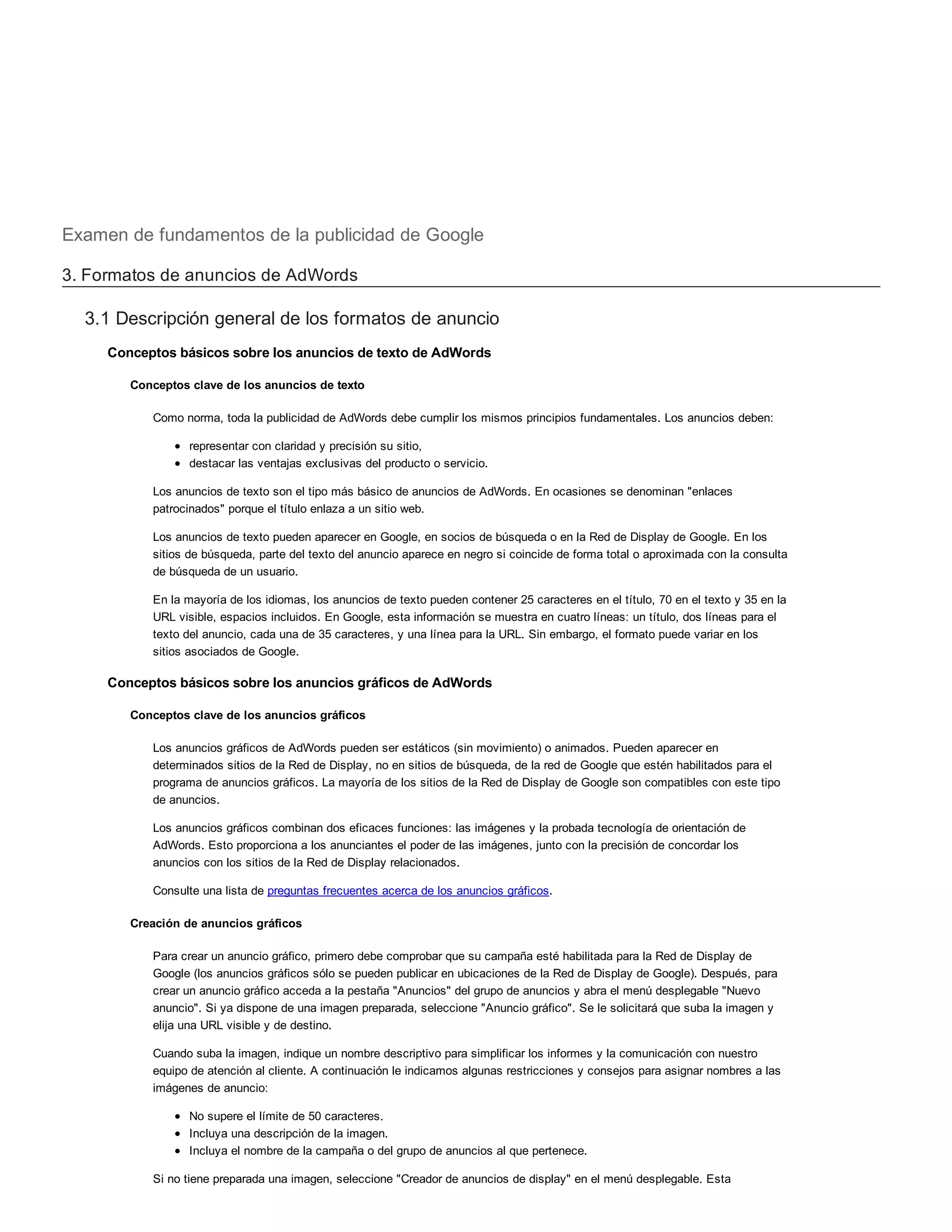 Examen de fundamentos de la publicidad de Google
3. Formatos de anuncios de AdWords
3.1 Descripción general de los formatos de anuncio
Conceptos básicos sobre los anuncios de texto de AdWords
Conceptos clave de los anuncios de texto
Como norma, toda la publicidad de AdWords debe cumplir los mismos principios fundamentales. Los anuncios deben:
representar con claridad y precisión su sitio,
destacar las ventajas exclusivas del producto o servicio.
Los anuncios de texto son el tipo más básico de anuncios de AdWords. En ocasiones se denominan "enlaces
patrocinados" porque el título enlaza a un sitio web.
Los anuncios de texto pueden aparecer en Google, en socios de búsqueda o en la Red de Display de Google. En los
sitios de búsqueda, parte del texto del anuncio aparece en negro si coincide de forma total o aproximada con la consulta
de búsqueda de un usuario.
En la mayoría de los idiomas, los anuncios de texto pueden contener 25 caracteres en el título, 70 en el texto y 35 en la
URL visible, espacios incluidos. En Google, esta información se muestra en cuatro líneas: un título, dos líneas para el
texto del anuncio, cada una de 35 caracteres, y una línea para la URL. Sin embargo, el formato puede variar en los
sitios asociados de Google.
Conceptos básicos sobre los anuncios gráficos de AdWords
Conceptos clave de los anuncios gráficos
Los anuncios gráficos de AdWords pueden ser estáticos (sin movimiento) o animados. Pueden aparecer en
determinados sitios de la Red de Display, no en sitios de búsqueda, de la red de Google que estén habilitados para el
programa de anuncios gráficos. La mayoría de los sitios de la Red de Display de Google son compatibles con este tipo
de anuncios.
Los anuncios gráficos combinan dos eficaces funciones: las imágenes y la probada tecnología de orientación de
AdWords. Esto proporciona a los anunciantes el poder de las imágenes, junto con la precisión de concordar los
anuncios con los sitios de la Red de Display relacionados.
Consulte una lista de preguntas frecuentes acerca de los anuncios gráficos.
Creación de anuncios gráficos
Para crear un anuncio gráfico, primero debe comprobar que su campaña esté habilitada para la Red de Display de
Google (los anuncios gráficos sólo se pueden publicar en ubicaciones de la Red de Display de Google). Después, para
crear un anuncio gráfico acceda a la pestaña "Anuncios" del grupo de anuncios y abra el menú desplegable "Nuevo
anuncio". Si ya dispone de una imagen preparada, seleccione "Anuncio gráfico". Se le solicitará que suba la imagen y
elija una URL visible y de destino.
Cuando suba la imagen, indique un nombre descriptivo para simplificar los informes y la comunicación con nuestro
equipo de atención al cliente. A continuación le indicamos algunas restricciones y consejos para asignar nombres a las
imágenes de anuncio:
No supere el límite de 50 caracteres.
Incluya una descripción de la imagen.
Incluya el nombre de la campaña o del grupo de anuncios al que pertenece.
Si no tiene preparada una imagen, seleccione "Creador de anuncios de display" en el menú desplegable. Esta
 