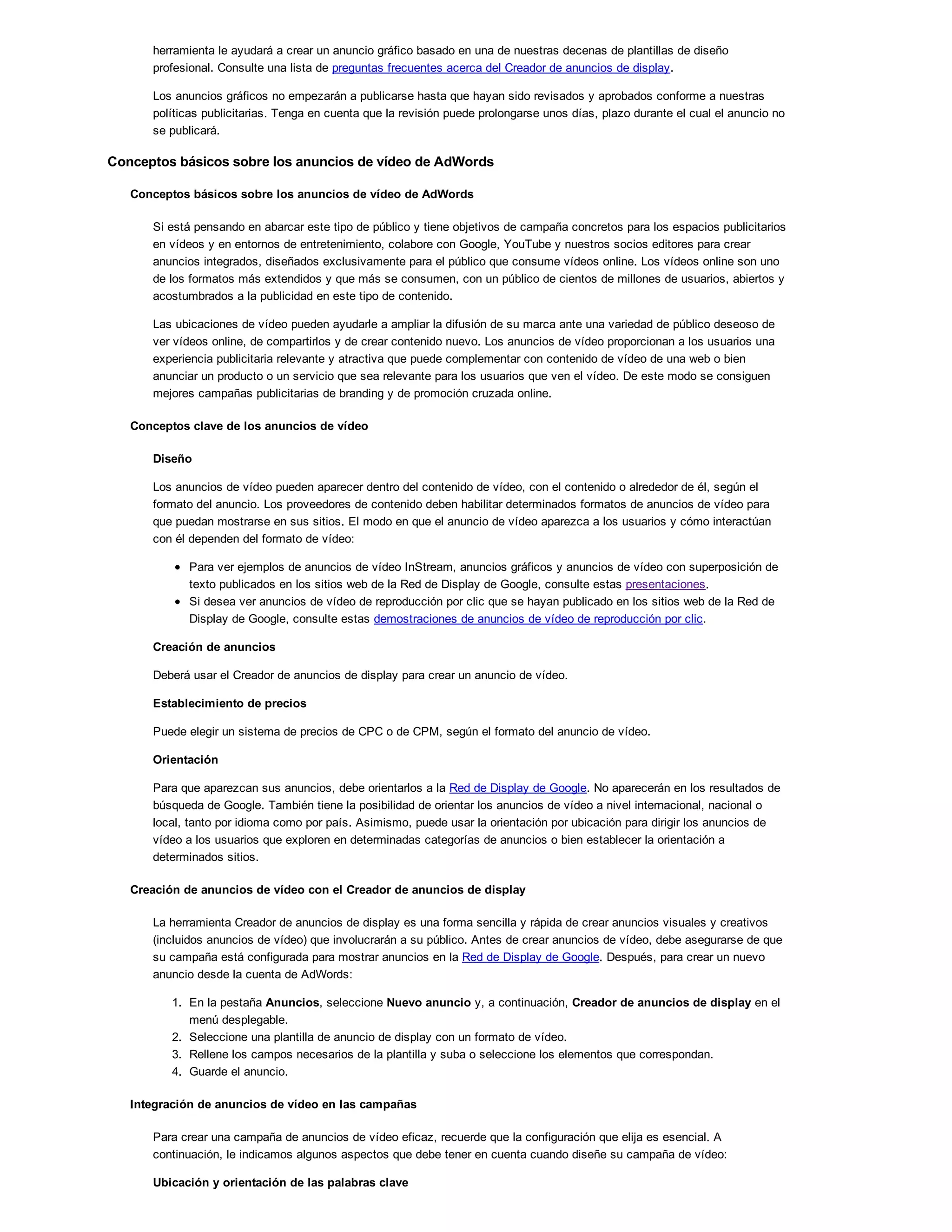 herramienta le ayudará a crear un anuncio gráfico basado en una de nuestras decenas de plantillas de diseño
profesional. Consulte una lista de preguntas frecuentes acerca del Creador de anuncios de display.
Los anuncios gráficos no empezarán a publicarse hasta que hayan sido revisados y aprobados conforme a nuestras
políticas publicitarias. Tenga en cuenta que la revisión puede prolongarse unos días, plazo durante el cual el anuncio no
se publicará.
Conceptos básicos sobre los anuncios de vídeo de AdWords
Conceptos básicos sobre los anuncios de vídeo de AdWords
Si está pensando en abarcar este tipo de público y tiene objetivos de campaña concretos para los espacios publicitarios
en vídeos y en entornos de entretenimiento, colabore con Google, YouTube y nuestros socios editores para crear
anuncios integrados, diseñados exclusivamente para el público que consume vídeos online. Los vídeos online son uno
de los formatos más extendidos y que más se consumen, con un público de cientos de millones de usuarios, abiertos y
acostumbrados a la publicidad en este tipo de contenido.
Las ubicaciones de vídeo pueden ayudarle a ampliar la difusión de su marca ante una variedad de público deseoso de
ver vídeos online, de compartirlos y de crear contenido nuevo. Los anuncios de vídeo proporcionan a los usuarios una
experiencia publicitaria relevante y atractiva que puede complementar con contenido de vídeo de una web o bien
anunciar un producto o un servicio que sea relevante para los usuarios que ven el vídeo. De este modo se consiguen
mejores campañas publicitarias de branding y de promoción cruzada online.
Conceptos clave de los anuncios de vídeo
Diseño
Los anuncios de vídeo pueden aparecer dentro del contenido de vídeo, con el contenido o alrededor de él, según el
formato del anuncio. Los proveedores de contenido deben habilitar determinados formatos de anuncios de vídeo para
que puedan mostrarse en sus sitios. El modo en que el anuncio de vídeo aparezca a los usuarios y cómo interactúan
con él dependen del formato de vídeo:
Para ver ejemplos de anuncios de vídeo InStream, anuncios gráficos y anuncios de vídeo con superposición de
texto publicados en los sitios web de la Red de Display de Google, consulte estas presentaciones.
Si desea ver anuncios de vídeo de reproducción por clic que se hayan publicado en los sitios web de la Red de
Display de Google, consulte estas demostraciones de anuncios de vídeo de reproducción por clic.
Creación de anuncios
Deberá usar el Creador de anuncios de display para crear un anuncio de vídeo.
Establecimiento de precios
Puede elegir un sistema de precios de CPC o de CPM, según el formato del anuncio de vídeo.
Orientación
Para que aparezcan sus anuncios, debe orientarlos a la Red de Display de Google. No aparecerán en los resultados de
búsqueda de Google. También tiene la posibilidad de orientar los anuncios de vídeo a nivel internacional, nacional o
local, tanto por idioma como por país. Asimismo, puede usar la orientación por ubicación para dirigir los anuncios de
vídeo a los usuarios que exploren en determinadas categorías de anuncios o bien establecer la orientación a
determinados sitios.
Creación de anuncios de vídeo con el Creador de anuncios de display
La herramienta Creador de anuncios de display es una forma sencilla y rápida de crear anuncios visuales y creativos
(incluidos anuncios de vídeo) que involucrarán a su público. Antes de crear anuncios de vídeo, debe asegurarse de que
su campaña está configurada para mostrar anuncios en la Red de Display de Google. Después, para crear un nuevo
anuncio desde la cuenta de AdWords:
1. En la pestaña Anuncios, seleccione Nuevo anuncio y, a continuación, Creador de anuncios de display en el
menú desplegable.
2. Seleccione una plantilla de anuncio de display con un formato de vídeo.
3. Rellene los campos necesarios de la plantilla y suba o seleccione los elementos que correspondan.
4. Guarde el anuncio.
Integración de anuncios de vídeo en las campañas
Para crear una campaña de anuncios de vídeo eficaz, recuerde que la configuración que elija es esencial. A
continuación, le indicamos algunos aspectos que debe tener en cuenta cuando diseñe su campaña de vídeo:
Ubicación y orientación de las palabras clave
 