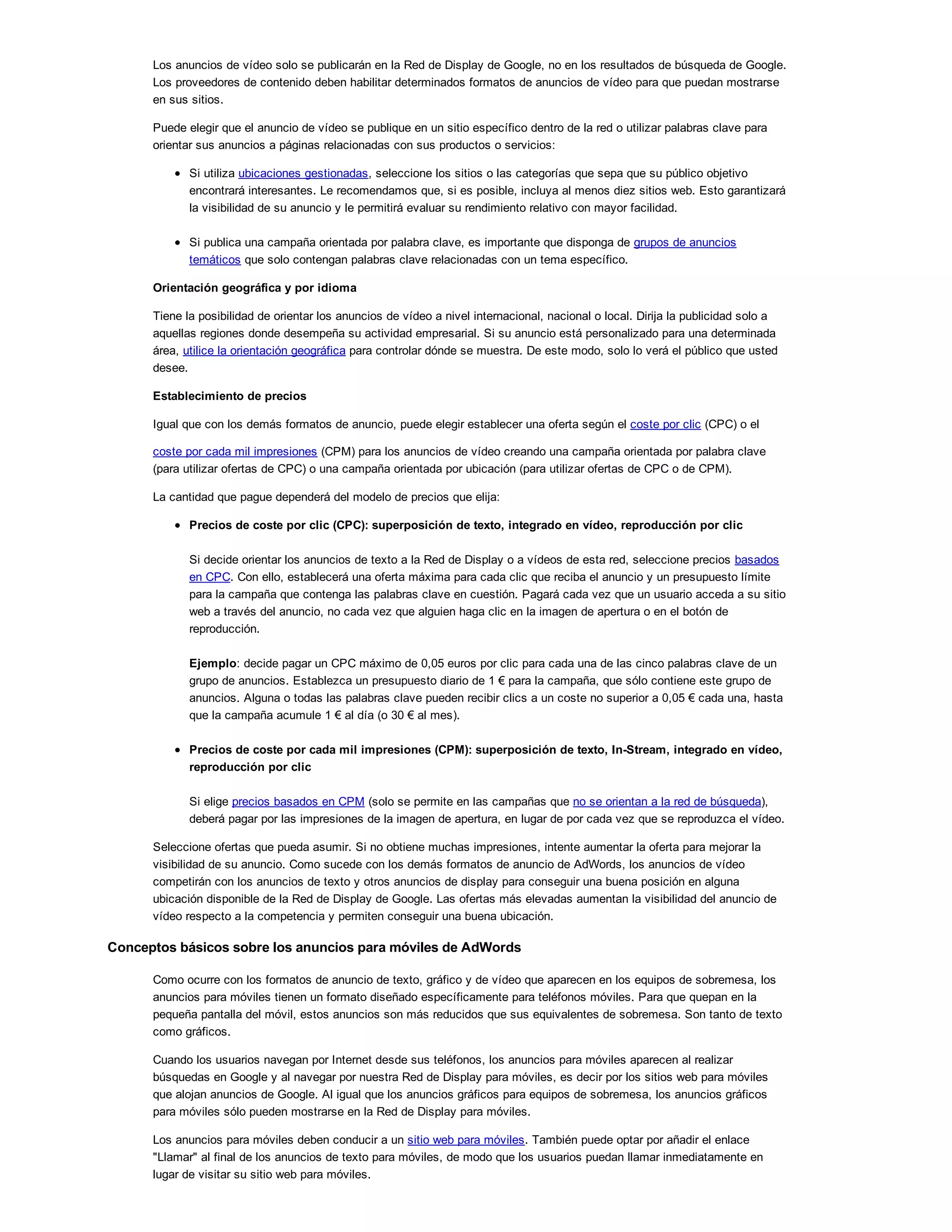 Los anuncios de vídeo solo se publicarán en la Red de Display de Google, no en los resultados de búsqueda de Google.
Los proveedores de contenido deben habilitar determinados formatos de anuncios de vídeo para que puedan mostrarse
en sus sitios.
Puede elegir que el anuncio de vídeo se publique en un sitio específico dentro de la red o utilizar palabras clave para
orientar sus anuncios a páginas relacionadas con sus productos o servicios:
Si utiliza ubicaciones gestionadas, seleccione los sitios o las categorías que sepa que su público objetivo
encontrará interesantes. Le recomendamos que, si es posible, incluya al menos diez sitios web. Esto garantizará
la visibilidad de su anuncio y le permitirá evaluar su rendimiento relativo con mayor facilidad.
Si publica una campaña orientada por palabra clave, es importante que disponga de grupos de anuncios
temáticos que solo contengan palabras clave relacionadas con un tema específico.
Orientación geográfica y por idioma
Tiene la posibilidad de orientar los anuncios de vídeo a nivel internacional, nacional o local. Dirija la publicidad solo a
aquellas regiones donde desempeña su actividad empresarial. Si su anuncio está personalizado para una determinada
área, utilice la orientación geográfica para controlar dónde se muestra. De este modo, solo lo verá el público que usted
desee.
Establecimiento de precios
Igual que con los demás formatos de anuncio, puede elegir establecer una oferta según el coste por clic (CPC) o el
coste por cada mil impresiones (CPM) para los anuncios de vídeo creando una campaña orientada por palabra clave
(para utilizar ofertas de CPC) o una campaña orientada por ubicación (para utilizar ofertas de CPC o de CPM).
La cantidad que pague dependerá del modelo de precios que elija:
Precios de coste por clic (CPC): superposición de texto, integrado en vídeo, reproducción por clic
Si decide orientar los anuncios de texto a la Red de Display o a vídeos de esta red, seleccione precios basados
en CPC. Con ello, establecerá una oferta máxima para cada clic que reciba el anuncio y un presupuesto límite
para la campaña que contenga las palabras clave en cuestión. Pagará cada vez que un usuario acceda a su sitio
web a través del anuncio, no cada vez que alguien haga clic en la imagen de apertura o en el botón de
reproducción.
Ejemplo: decide pagar un CPC máximo de 0,05 euros por clic para cada una de las cinco palabras clave de un
grupo de anuncios. Establezca un presupuesto diario de 1 ! para la campaña, que sólo contiene este grupo de
anuncios. Alguna o todas las palabras clave pueden recibir clics a un coste no superior a 0,05 ! cada una, hasta
que la campaña acumule 1 ! al día (o 30 ! al mes).
Precios de coste por cada mil impresiones (CPM): superposición de texto, In-Stream, integrado en vídeo,
reproducción por clic
Si elige precios basados en CPM (solo se permite en las campañas que no se orientan a la red de búsqueda),
deberá pagar por las impresiones de la imagen de apertura, en lugar de por cada vez que se reproduzca el vídeo.
Seleccione ofertas que pueda asumir. Si no obtiene muchas impresiones, intente aumentar la oferta para mejorar la
visibilidad de su anuncio. Como sucede con los demás formatos de anuncio de AdWords, los anuncios de vídeo
competirán con los anuncios de texto y otros anuncios de display para conseguir una buena posición en alguna
ubicación disponible de la Red de Display de Google. Las ofertas más elevadas aumentan la visibilidad del anuncio de
vídeo respecto a la competencia y permiten conseguir una buena ubicación.
Conceptos básicos sobre los anuncios para móviles de AdWords
Como ocurre con los formatos de anuncio de texto, gráfico y de vídeo que aparecen en los equipos de sobremesa, los
anuncios para móviles tienen un formato diseñado específicamente para teléfonos móviles. Para que quepan en la
pequeña pantalla del móvil, estos anuncios son más reducidos que sus equivalentes de sobremesa. Son tanto de texto
como gráficos.
Cuando los usuarios navegan por Internet desde sus teléfonos, los anuncios para móviles aparecen al realizar
búsquedas en Google y al navegar por nuestra Red de Display para móviles, es decir por los sitios web para móviles
que alojan anuncios de Google. Al igual que los anuncios gráficos para equipos de sobremesa, los anuncios gráficos
para móviles sólo pueden mostrarse en la Red de Display para móviles.
Los anuncios para móviles deben conducir a un sitio web para móviles. También puede optar por añadir el enlace
"Llamar" al final de los anuncios de texto para móviles, de modo que los usuarios puedan llamar inmediatamente en
lugar de visitar su sitio web para móviles.
 