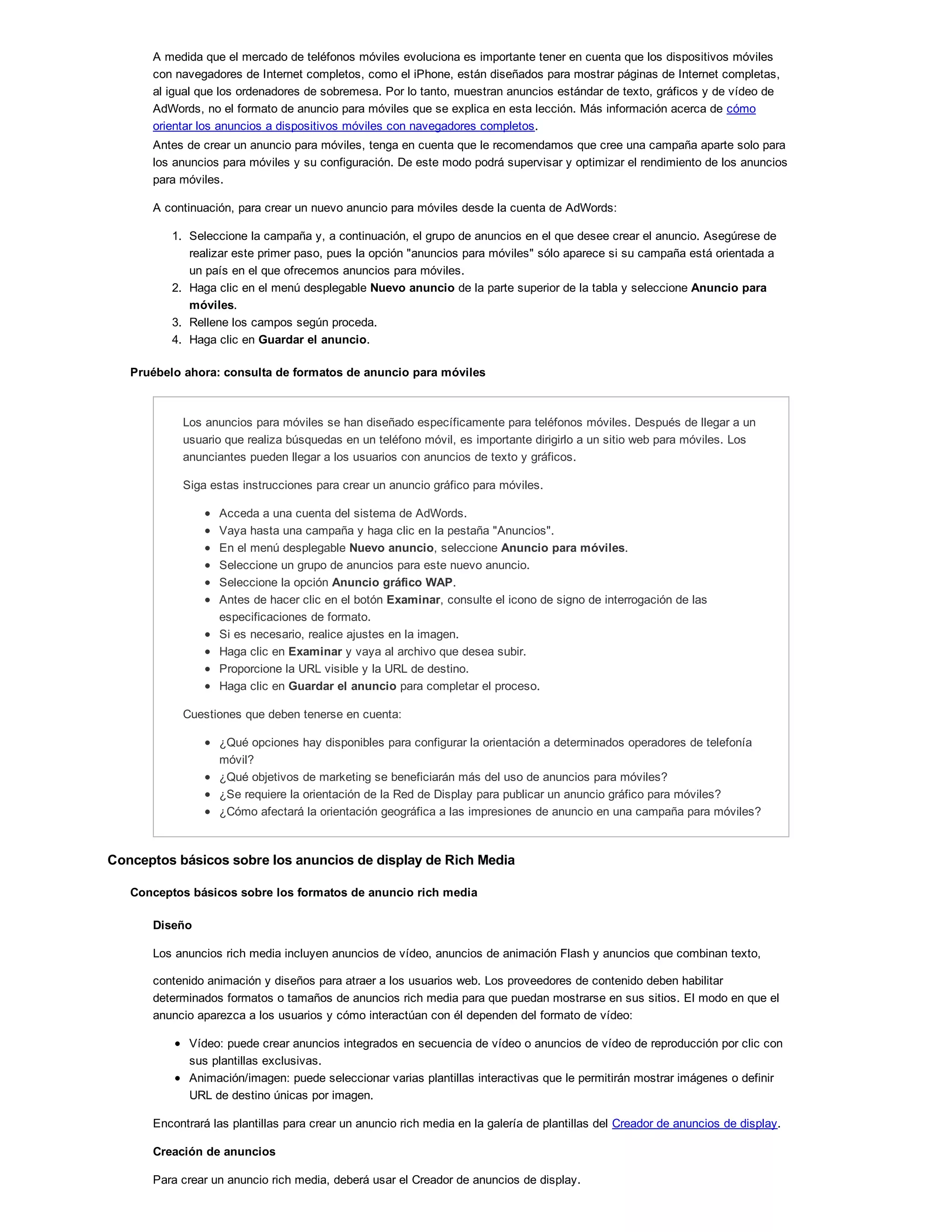A medida que el mercado de teléfonos móviles evoluciona es importante tener en cuenta que los dispositivos móviles
con navegadores de Internet completos, como el iPhone, están diseñados para mostrar páginas de Internet completas,
al igual que los ordenadores de sobremesa. Por lo tanto, muestran anuncios estándar de texto, gráficos y de vídeo de
AdWords, no el formato de anuncio para móviles que se explica en esta lección. Más información acerca de cómo
orientar los anuncios a dispositivos móviles con navegadores completos.
Antes de crear un anuncio para móviles, tenga en cuenta que le recomendamos que cree una campaña aparte solo para
los anuncios para móviles y su configuración. De este modo podrá supervisar y optimizar el rendimiento de los anuncios
para móviles.
A continuación, para crear un nuevo anuncio para móviles desde la cuenta de AdWords:
1. Seleccione la campaña y, a continuación, el grupo de anuncios en el que desee crear el anuncio. Asegúrese de
realizar este primer paso, pues la opción "anuncios para móviles" sólo aparece si su campaña está orientada a
un país en el que ofrecemos anuncios para móviles.
2. Haga clic en el menú desplegable Nuevo anuncio de la parte superior de la tabla y seleccione Anuncio para
móviles.
3. Rellene los campos según proceda.
4. Haga clic en Guardar el anuncio.
Pruébelo ahora: consulta de formatos de anuncio para móviles
Los anuncios para móviles se han diseñado específicamente para teléfonos móviles. Después de llegar a un
usuario que realiza búsquedas en un teléfono móvil, es importante dirigirlo a un sitio web para móviles. Los
anunciantes pueden llegar a los usuarios con anuncios de texto y gráficos.
Siga estas instrucciones para crear un anuncio gráfico para móviles.
Acceda a una cuenta del sistema de AdWords.
Vaya hasta una campaña y haga clic en la pestaña "Anuncios".
En el menú desplegable Nuevo anuncio, seleccione Anuncio para móviles.
Seleccione un grupo de anuncios para este nuevo anuncio.
Seleccione la opción Anuncio gráfico WAP.
Antes de hacer clic en el botón Examinar, consulte el icono de signo de interrogación de las
especificaciones de formato.
Si es necesario, realice ajustes en la imagen.
Haga clic en Examinar y vaya al archivo que desea subir.
Proporcione la URL visible y la URL de destino.
Haga clic en Guardar el anuncio para completar el proceso.
Cuestiones que deben tenerse en cuenta:
¿Qué opciones hay disponibles para configurar la orientación a determinados operadores de telefonía
móvil?
¿Qué objetivos de marketing se beneficiarán más del uso de anuncios para móviles?
¿Se requiere la orientación de la Red de Display para publicar un anuncio gráfico para móviles?
¿Cómo afectará la orientación geográfica a las impresiones de anuncio en una campaña para móviles?
Conceptos básicos sobre los anuncios de display de Rich Media
Conceptos básicos sobre los formatos de anuncio rich media
Diseño
Los anuncios rich media incluyen anuncios de vídeo, anuncios de animación Flash y anuncios que combinan texto,
contenido animación y diseños para atraer a los usuarios web. Los proveedores de contenido deben habilitar
determinados formatos o tamaños de anuncios rich media para que puedan mostrarse en sus sitios. El modo en que el
anuncio aparezca a los usuarios y cómo interactúan con él dependen del formato de vídeo:
Vídeo: puede crear anuncios integrados en secuencia de vídeo o anuncios de vídeo de reproducción por clic con
sus plantillas exclusivas.
Animación/imagen: puede seleccionar varias plantillas interactivas que le permitirán mostrar imágenes o definir
URL de destino únicas por imagen.
Encontrará las plantillas para crear un anuncio rich media en la galería de plantillas del Creador de anuncios de display.
Creación de anuncios
Para crear un anuncio rich media, deberá usar el Creador de anuncios de display.
 