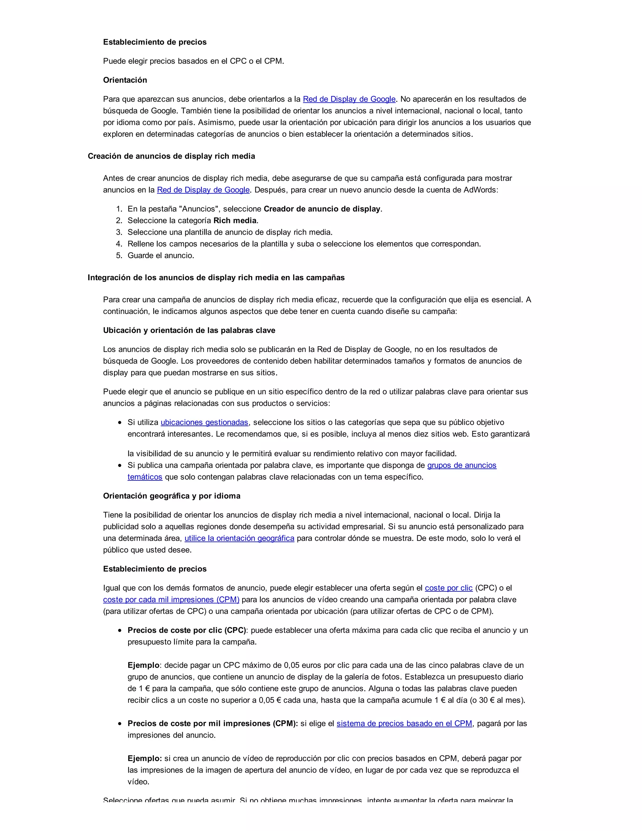 Establecimiento de precios
Puede elegir precios basados en el CPC o el CPM.
Orientación
Para que aparezcan sus anuncios, debe orientarlos a la Red de Display de Google. No aparecerán en los resultados de
búsqueda de Google. También tiene la posibilidad de orientar los anuncios a nivel internacional, nacional o local, tanto
por idioma como por país. Asimismo, puede usar la orientación por ubicación para dirigir los anuncios a los usuarios que
exploren en determinadas categorías de anuncios o bien establecer la orientación a determinados sitios.
Creación de anuncios de display rich media
Antes de crear anuncios de display rich media, debe asegurarse de que su campaña está configurada para mostrar
anuncios en la Red de Display de Google. Después, para crear un nuevo anuncio desde la cuenta de AdWords:
1. En la pestaña "Anuncios", seleccione Creador de anuncio de display.
2. Seleccione la categoría Rich media.
3. Seleccione una plantilla de anuncio de display rich media.
4. Rellene los campos necesarios de la plantilla y suba o seleccione los elementos que correspondan.
5. Guarde el anuncio.
Integración de los anuncios de display rich media en las campañas
Para crear una campaña de anuncios de display rich media eficaz, recuerde que la configuración que elija es esencial. A
continuación, le indicamos algunos aspectos que debe tener en cuenta cuando diseñe su campaña:
Ubicación y orientación de las palabras clave
Los anuncios de display rich media solo se publicarán en la Red de Display de Google, no en los resultados de
búsqueda de Google. Los proveedores de contenido deben habilitar determinados tamaños y formatos de anuncios de
display para que puedan mostrarse en sus sitios.
Puede elegir que el anuncio se publique en un sitio específico dentro de la red o utilizar palabras clave para orientar sus
anuncios a páginas relacionadas con sus productos o servicios:
Si utiliza ubicaciones gestionadas, seleccione los sitios o las categorías que sepa que su público objetivo
encontrará interesantes. Le recomendamos que, si es posible, incluya al menos diez sitios web. Esto garantizará
la visibilidad de su anuncio y le permitirá evaluar su rendimiento relativo con mayor facilidad.
Si publica una campaña orientada por palabra clave, es importante que disponga de grupos de anuncios
temáticos que solo contengan palabras clave relacionadas con un tema específico.
Orientación geográfica y por idioma
Tiene la posibilidad de orientar los anuncios de display rich media a nivel internacional, nacional o local. Dirija la
publicidad solo a aquellas regiones donde desempeña su actividad empresarial. Si su anuncio está personalizado para
una determinada área, utilice la orientación geográfica para controlar dónde se muestra. De este modo, solo lo verá el
público que usted desee.
Establecimiento de precios
Igual que con los demás formatos de anuncio, puede elegir establecer una oferta según el coste por clic (CPC) o el
coste por cada mil impresiones (CPM) para los anuncios de vídeo creando una campaña orientada por palabra clave
(para utilizar ofertas de CPC) o una campaña orientada por ubicación (para utilizar ofertas de CPC o de CPM).
Precios de coste por clic (CPC): puede establecer una oferta máxima para cada clic que reciba el anuncio y un
presupuesto límite para la campaña.
Ejemplo: decide pagar un CPC máximo de 0,05 euros por clic para cada una de las cinco palabras clave de un
grupo de anuncios, que contiene un anuncio de display de la galería de fotos. Establezca un presupuesto diario
de 1 ! para la campaña, que sólo contiene este grupo de anuncios. Alguna o todas las palabras clave pueden
recibir clics a un coste no superior a 0,05 ! cada una, hasta que la campaña acumule 1 ! al día (o 30 ! al mes).
Precios de coste por mil impresiones (CPM): si elige el sistema de precios basado en el CPM, pagará por las
impresiones del anuncio.
Ejemplo: si crea un anuncio de vídeo de reproducción por clic con precios basados en CPM, deberá pagar por
las impresiones de la imagen de apertura del anuncio de vídeo, en lugar de por cada vez que se reproduzca el
vídeo.
Seleccione ofertas que pueda asumir. Si no obtiene muchas impresiones, intente aumentar la oferta para mejorar la
 