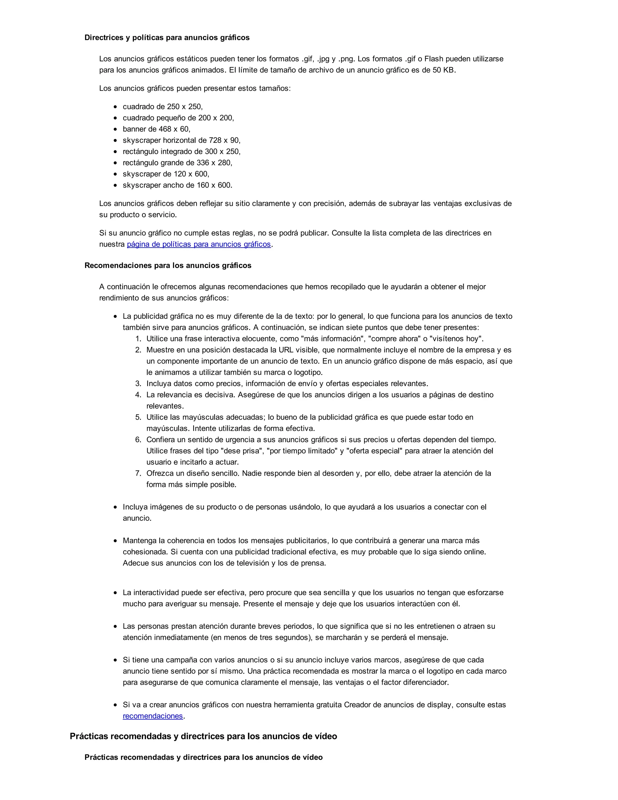 Directrices y políticas para anuncios gráficos
Los anuncios gráficos estáticos pueden tener los formatos .gif, .jpg y .png. Los formatos .gif o Flash pueden utilizarse
para los anuncios gráficos animados. El límite de tamaño de archivo de un anuncio gráfico es de 50 KB.
Los anuncios gráficos pueden presentar estos tamaños:
cuadrado de 250 x 250,
cuadrado pequeño de 200 x 200,
banner de 468 x 60,
skyscraper horizontal de 728 x 90,
rectángulo integrado de 300 x 250,
rectángulo grande de 336 x 280,
skyscraper de 120 x 600,
skyscraper ancho de 160 x 600.
Los anuncios gráficos deben reflejar su sitio claramente y con precisión, además de subrayar las ventajas exclusivas de
su producto o servicio.
Si su anuncio gráfico no cumple estas reglas, no se podrá publicar. Consulte la lista completa de las directrices en
nuestra página de políticas para anuncios gráficos.
Recomendaciones para los anuncios gráficos
A continuación le ofrecemos algunas recomendaciones que hemos recopilado que le ayudarán a obtener el mejor
rendimiento de sus anuncios gráficos:
La publicidad gráfica no es muy diferente de la de texto: por lo general, lo que funciona para los anuncios de texto
también sirve para anuncios gráficos. A continuación, se indican siete puntos que debe tener presentes:
1. Utilice una frase interactiva elocuente, como "más información", "compre ahora" o "visítenos hoy".
2. Muestre en una posición destacada la URL visible, que normalmente incluye el nombre de la empresa y es
un componente importante de un anuncio de texto. En un anuncio gráfico dispone de más espacio, así que
le animamos a utilizar también su marca o logotipo.
3. Incluya datos como precios, información de envío y ofertas especiales relevantes.
4. La relevancia es decisiva. Asegúrese de que los anuncios dirigen a los usuarios a páginas de destino
relevantes.
5. Utilice las mayúsculas adecuadas; lo bueno de la publicidad gráfica es que puede estar todo en
mayúsculas. Intente utilizarlas de forma efectiva.
6. Confiera un sentido de urgencia a sus anuncios gráficos si sus precios u ofertas dependen del tiempo.
Utilice frases del tipo "dese prisa", "por tiempo limitado" y "oferta especial" para atraer la atención del
usuario e incitarlo a actuar.
7. Ofrezca un diseño sencillo. Nadie responde bien al desorden y, por ello, debe atraer la atención de la
forma más simple posible.
Incluya imágenes de su producto o de personas usándolo, lo que ayudará a los usuarios a conectar con el
anuncio.
Mantenga la coherencia en todos los mensajes publicitarios, lo que contribuirá a generar una marca más
cohesionada. Si cuenta con una publicidad tradicional efectiva, es muy probable que lo siga siendo online.
Adecue sus anuncios con los de televisión y los de prensa.
La interactividad puede ser efectiva, pero procure que sea sencilla y que los usuarios no tengan que esforzarse
mucho para averiguar su mensaje. Presente el mensaje y deje que los usuarios interactúen con él.
Las personas prestan atención durante breves periodos, lo que significa que si no les entretienen o atraen su
atención inmediatamente (en menos de tres segundos), se marcharán y se perderá el mensaje.
Si tiene una campaña con varios anuncios o si su anuncio incluye varios marcos, asegúrese de que cada
anuncio tiene sentido por sí mismo. Una práctica recomendada es mostrar la marca o el logotipo en cada marco
para asegurarse de que comunica claramente el mensaje, las ventajas o el factor diferenciador.
Si va a crear anuncios gráficos con nuestra herramienta gratuita Creador de anuncios de display, consulte estas
recomendaciones.
Prácticas recomendadas y directrices para los anuncios de vídeo
Prácticas recomendadas y directrices para los anuncios de vídeo
 