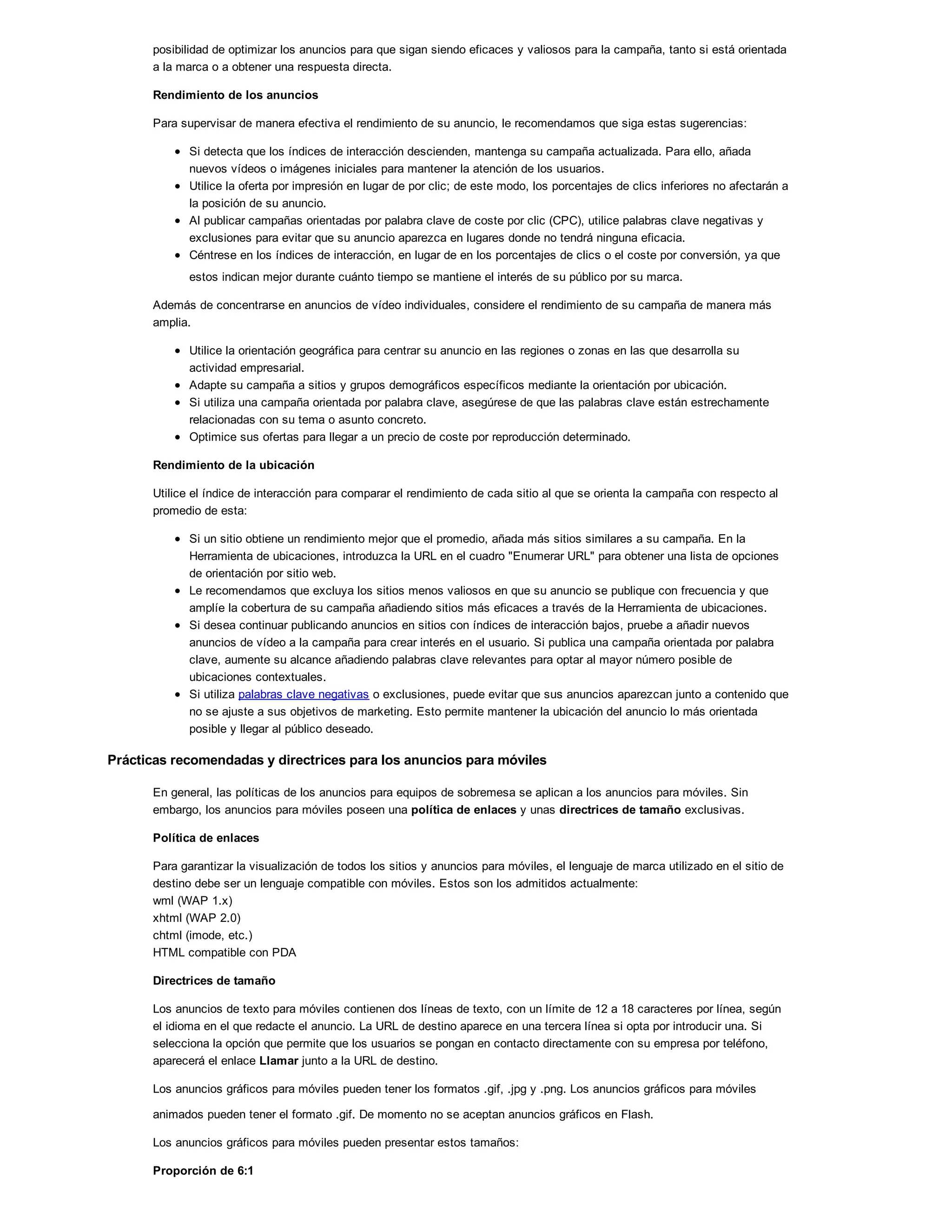 posibilidad de optimizar los anuncios para que sigan siendo eficaces y valiosos para la campaña, tanto si está orientada
a la marca o a obtener una respuesta directa.
Rendimiento de los anuncios
Para supervisar de manera efectiva el rendimiento de su anuncio, le recomendamos que siga estas sugerencias:
Si detecta que los índices de interacción descienden, mantenga su campaña actualizada. Para ello, añada
nuevos vídeos o imágenes iniciales para mantener la atención de los usuarios.
Utilice la oferta por impresión en lugar de por clic; de este modo, los porcentajes de clics inferiores no afectarán a
la posición de su anuncio.
Al publicar campañas orientadas por palabra clave de coste por clic (CPC), utilice palabras clave negativas y
exclusiones para evitar que su anuncio aparezca en lugares donde no tendrá ninguna eficacia.
Céntrese en los índices de interacción, en lugar de en los porcentajes de clics o el coste por conversión, ya que
estos indican mejor durante cuánto tiempo se mantiene el interés de su público por su marca.
Además de concentrarse en anuncios de vídeo individuales, considere el rendimiento de su campaña de manera más
amplia.
Utilice la orientación geográfica para centrar su anuncio en las regiones o zonas en las que desarrolla su
actividad empresarial.
Adapte su campaña a sitios y grupos demográficos específicos mediante la orientación por ubicación.
Si utiliza una campaña orientada por palabra clave, asegúrese de que las palabras clave están estrechamente
relacionadas con su tema o asunto concreto.
Optimice sus ofertas para llegar a un precio de coste por reproducción determinado.
Rendimiento de la ubicación
Utilice el índice de interacción para comparar el rendimiento de cada sitio al que se orienta la campaña con respecto al
promedio de esta:
Si un sitio obtiene un rendimiento mejor que el promedio, añada más sitios similares a su campaña. En la
Herramienta de ubicaciones, introduzca la URL en el cuadro "Enumerar URL" para obtener una lista de opciones
de orientación por sitio web.
Le recomendamos que excluya los sitios menos valiosos en que su anuncio se publique con frecuencia y que
amplíe la cobertura de su campaña añadiendo sitios más eficaces a través de la Herramienta de ubicaciones.
Si desea continuar publicando anuncios en sitios con índices de interacción bajos, pruebe a añadir nuevos
anuncios de vídeo a la campaña para crear interés en el usuario. Si publica una campaña orientada por palabra
clave, aumente su alcance añadiendo palabras clave relevantes para optar al mayor número posible de
ubicaciones contextuales.
Si utiliza palabras clave negativas o exclusiones, puede evitar que sus anuncios aparezcan junto a contenido que
no se ajuste a sus objetivos de marketing. Esto permite mantener la ubicación del anuncio lo más orientada
posible y llegar al público deseado.
Prácticas recomendadas y directrices para los anuncios para móviles
En general, las políticas de los anuncios para equipos de sobremesa se aplican a los anuncios para móviles. Sin
embargo, los anuncios para móviles poseen una política de enlaces y unas directrices de tamaño exclusivas.
Política de enlaces
Para garantizar la visualización de todos los sitios y anuncios para móviles, el lenguaje de marca utilizado en el sitio de
destino debe ser un lenguaje compatible con móviles. Estos son los admitidos actualmente:
wml (WAP 1.x)
xhtml (WAP 2.0)
chtml (imode, etc.)
HTML compatible con PDA
Directrices de tamaño
Los anuncios de texto para móviles contienen dos líneas de texto, con un límite de 12 a 18 caracteres por línea, según
el idioma en el que redacte el anuncio. La URL de destino aparece en una tercera línea si opta por introducir una. Si
selecciona la opción que permite que los usuarios se pongan en contacto directamente con su empresa por teléfono,
aparecerá el enlace Llamar junto a la URL de destino.
Los anuncios gráficos para móviles pueden tener los formatos .gif, .jpg y .png. Los anuncios gráficos para móviles
animados pueden tener el formato .gif. De momento no se aceptan anuncios gráficos en Flash.
Los anuncios gráficos para móviles pueden presentar estos tamaños:
Proporción de 6:1
 