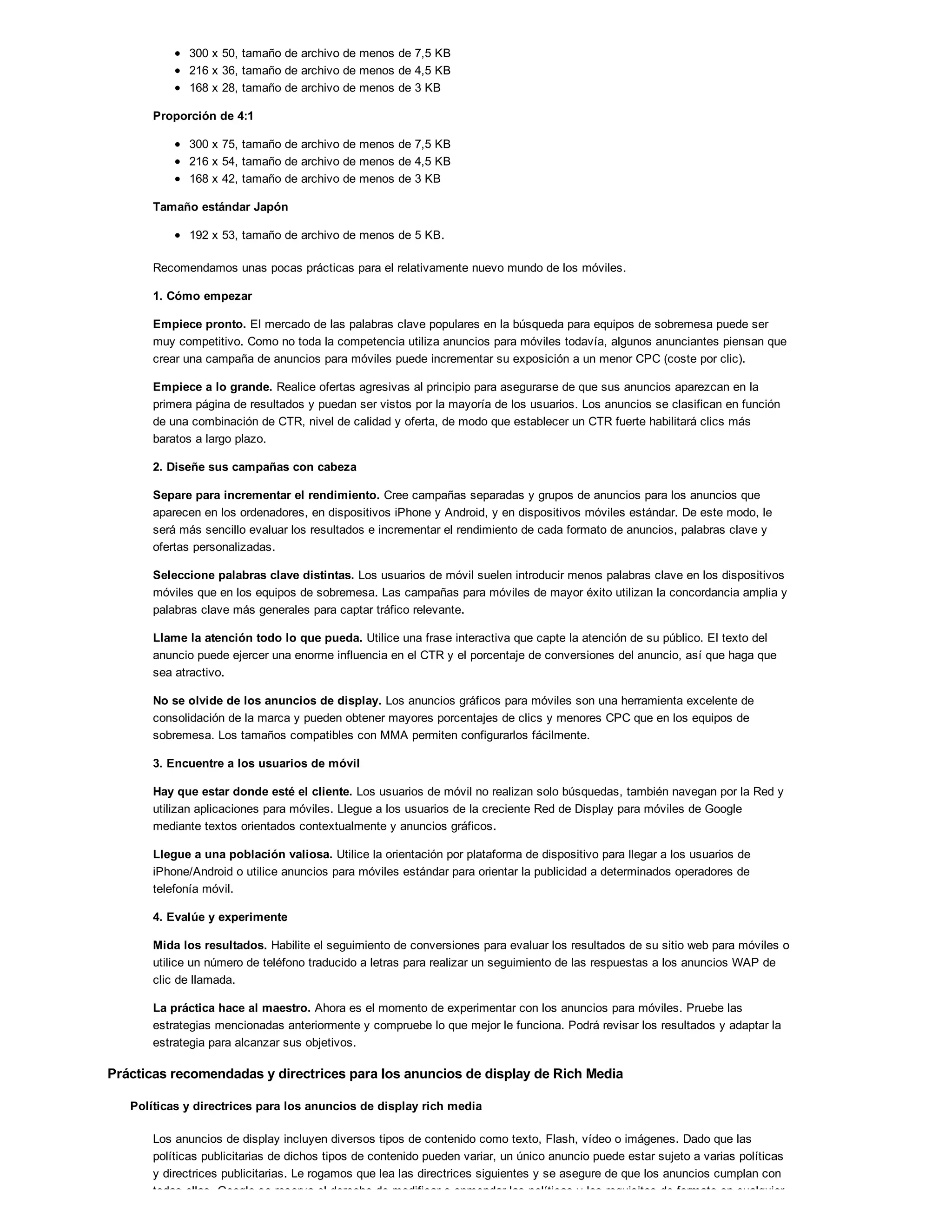 300 x 50, tamaño de archivo de menos de 7,5 KB
216 x 36, tamaño de archivo de menos de 4,5 KB
168 x 28, tamaño de archivo de menos de 3 KB
Proporción de 4:1
300 x 75, tamaño de archivo de menos de 7,5 KB
216 x 54, tamaño de archivo de menos de 4,5 KB
168 x 42, tamaño de archivo de menos de 3 KB
Tamaño estándar Japón
192 x 53, tamaño de archivo de menos de 5 KB.
Recomendamos unas pocas prácticas para el relativamente nuevo mundo de los móviles.
1. Cómo empezar
Empiece pronto. El mercado de las palabras clave populares en la búsqueda para equipos de sobremesa puede ser
muy competitivo. Como no toda la competencia utiliza anuncios para móviles todavía, algunos anunciantes piensan que
crear una campaña de anuncios para móviles puede incrementar su exposición a un menor CPC (coste por clic).
Empiece a lo grande. Realice ofertas agresivas al principio para asegurarse de que sus anuncios aparezcan en la
primera página de resultados y puedan ser vistos por la mayoría de los usuarios. Los anuncios se clasifican en función
de una combinación de CTR, nivel de calidad y oferta, de modo que establecer un CTR fuerte habilitará clics más
baratos a largo plazo.
2. Diseñe sus campañas con cabeza
Separe para incrementar el rendimiento. Cree campañas separadas y grupos de anuncios para los anuncios que
aparecen en los ordenadores, en dispositivos iPhone y Android, y en dispositivos móviles estándar. De este modo, le
será más sencillo evaluar los resultados e incrementar el rendimiento de cada formato de anuncios, palabras clave y
ofertas personalizadas.
Seleccione palabras clave distintas. Los usuarios de móvil suelen introducir menos palabras clave en los dispositivos
móviles que en los equipos de sobremesa. Las campañas para móviles de mayor éxito utilizan la concordancia amplia y
palabras clave más generales para captar tráfico relevante.
Llame la atención todo lo que pueda. Utilice una frase interactiva que capte la atención de su público. El texto del
anuncio puede ejercer una enorme influencia en el CTR y el porcentaje de conversiones del anuncio, así que haga que
sea atractivo.
No se olvide de los anuncios de display. Los anuncios gráficos para móviles son una herramienta excelente de
consolidación de la marca y pueden obtener mayores porcentajes de clics y menores CPC que en los equipos de
sobremesa. Los tamaños compatibles con MMA permiten configurarlos fácilmente.
3. Encuentre a los usuarios de móvil
Hay que estar donde esté el cliente. Los usuarios de móvil no realizan solo búsquedas, también navegan por la Red y
utilizan aplicaciones para móviles. Llegue a los usuarios de la creciente Red de Display para móviles de Google
mediante textos orientados contextualmente y anuncios gráficos.
Llegue a una población valiosa. Utilice la orientación por plataforma de dispositivo para llegar a los usuarios de
iPhone/Android o utilice anuncios para móviles estándar para orientar la publicidad a determinados operadores de
telefonía móvil.
4. Evalúe y experimente
Mida los resultados. Habilite el seguimiento de conversiones para evaluar los resultados de su sitio web para móviles o
utilice un número de teléfono traducido a letras para realizar un seguimiento de las respuestas a los anuncios WAP de
clic de llamada.
La práctica hace al maestro. Ahora es el momento de experimentar con los anuncios para móviles. Pruebe las
estrategias mencionadas anteriormente y compruebe lo que mejor le funciona. Podrá revisar los resultados y adaptar la
estrategia para alcanzar sus objetivos.
Prácticas recomendadas y directrices para los anuncios de display de Rich Media
Políticas y directrices para los anuncios de display rich media
Los anuncios de display incluyen diversos tipos de contenido como texto, Flash, vídeo o imágenes. Dado que las
políticas publicitarias de dichos tipos de contenido pueden variar, un único anuncio puede estar sujeto a varias políticas
y directrices publicitarias. Le rogamos que lea las directrices siguientes y se asegure de que los anuncios cumplan con
todas ellas. Google se reserva el derecho de modificar o enmendar las políticas y los requisitos de formato en cualquier
 