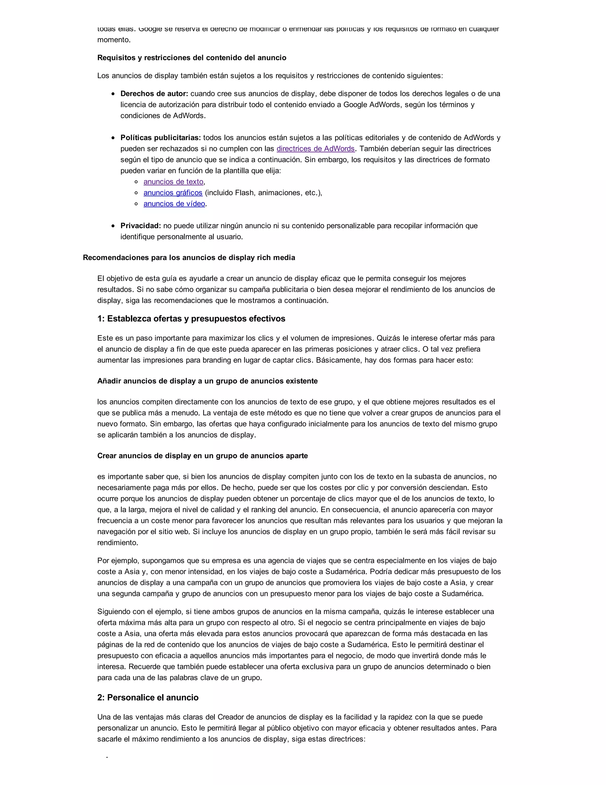 todas ellas. Google se reserva el derecho de modificar o enmendar las políticas y los requisitos de formato en cualquier
momento.
Requisitos y restricciones del contenido del anuncio
Los anuncios de display también están sujetos a los requisitos y restricciones de contenido siguientes:
Derechos de autor: cuando cree sus anuncios de display, debe disponer de todos los derechos legales o de una
licencia de autorización para distribuir todo el contenido enviado a Google AdWords, según los términos y
condiciones de AdWords.
Políticas publicitarias: todos los anuncios están sujetos a las políticas editoriales y de contenido de AdWords y
pueden ser rechazados si no cumplen con las directrices de AdWords. También deberían seguir las directrices
según el tipo de anuncio que se indica a continuación. Sin embargo, los requisitos y las directrices de formato
pueden variar en función de la plantilla que elija:
anuncios de texto,
anuncios gráficos (incluido Flash, animaciones, etc.),
anuncios de vídeo.
Privacidad: no puede utilizar ningún anuncio ni su contenido personalizable para recopilar información que
identifique personalmente al usuario.
Recomendaciones para los anuncios de display rich media
El objetivo de esta guía es ayudarle a crear un anuncio de display eficaz que le permita conseguir los mejores
resultados. Si no sabe cómo organizar su campaña publicitaria o bien desea mejorar el rendimiento de los anuncios de
display, siga las recomendaciones que le mostramos a continuación.
1: Establezca ofertas y presupuestos efectivos
Este es un paso importante para maximizar los clics y el volumen de impresiones. Quizás le interese ofertar más para
el anuncio de display a fin de que este pueda aparecer en las primeras posiciones y atraer clics. O tal vez prefiera
aumentar las impresiones para branding en lugar de captar clics. Básicamente, hay dos formas para hacer esto:
Añadir anuncios de display a un grupo de anuncios existente
los anuncios compiten directamente con los anuncios de texto de ese grupo, y el que obtiene mejores resultados es el
que se publica más a menudo. La ventaja de este método es que no tiene que volver a crear grupos de anuncios para el
nuevo formato. Sin embargo, las ofertas que haya configurado inicialmente para los anuncios de texto del mismo grupo
se aplicarán también a los anuncios de display.
Crear anuncios de display en un grupo de anuncios aparte
es importante saber que, si bien los anuncios de display compiten junto con los de texto en la subasta de anuncios, no
necesariamente paga más por ellos. De hecho, puede ser que los costes por clic y por conversión desciendan. Esto
ocurre porque los anuncios de display pueden obtener un porcentaje de clics mayor que el de los anuncios de texto, lo
que, a la larga, mejora el nivel de calidad y el ranking del anuncio. En consecuencia, el anuncio aparecería con mayor
frecuencia a un coste menor para favorecer los anuncios que resultan más relevantes para los usuarios y que mejoran la
navegación por el sitio web. Si incluye los anuncios de display en un grupo propio, también le será más fácil revisar su
rendimiento.
Por ejemplo, supongamos que su empresa es una agencia de viajes que se centra especialmente en los viajes de bajo
coste a Asia y, con menor intensidad, en los viajes de bajo coste a Sudamérica. Podría dedicar más presupuesto de los
anuncios de display a una campaña con un grupo de anuncios que promoviera los viajes de bajo coste a Asia, y crear
una segunda campaña y grupo de anuncios con un presupuesto menor para los viajes de bajo coste a Sudamérica.
Siguiendo con el ejemplo, si tiene ambos grupos de anuncios en la misma campaña, quizás le interese establecer una
oferta máxima más alta para un grupo con respecto al otro. Si el negocio se centra principalmente en viajes de bajo
coste a Asia, una oferta más elevada para estos anuncios provocará que aparezcan de forma más destacada en las
páginas de la red de contenido que los anuncios de viajes de bajo coste a Sudamérica. Esto le permitirá destinar el
presupuesto con eficacia a aquellos anuncios más importantes para el negocio, de modo que invertirá donde más le
interesa. Recuerde que también puede establecer una oferta exclusiva para un grupo de anuncios determinado o bien
para cada una de las palabras clave de un grupo.
2: Personalice el anuncio
Una de las ventajas más claras del Creador de anuncios de display es la facilidad y la rapidez con la que se puede
personalizar un anuncio. Esto le permitirá llegar al público objetivo con mayor eficacia y obtener resultados antes. Para
sacarle el máximo rendimiento a los anuncios de display, siga estas directrices:
color,
 