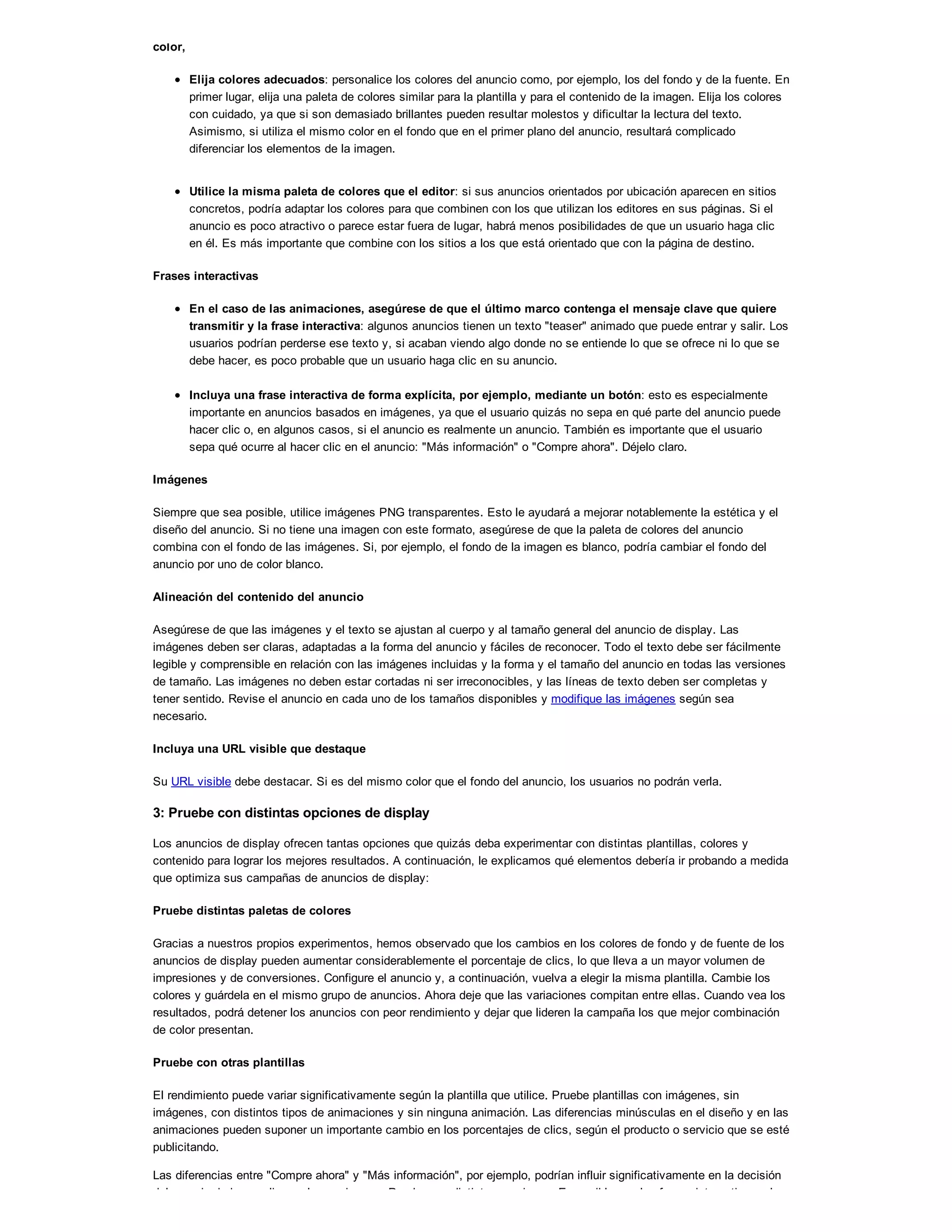 color,
Elija colores adecuados: personalice los colores del anuncio como, por ejemplo, los del fondo y de la fuente. En
primer lugar, elija una paleta de colores similar para la plantilla y para el contenido de la imagen. Elija los colores
con cuidado, ya que si son demasiado brillantes pueden resultar molestos y dificultar la lectura del texto.
Asimismo, si utiliza el mismo color en el fondo que en el primer plano del anuncio, resultará complicado
diferenciar los elementos de la imagen.
Utilice la misma paleta de colores que el editor: si sus anuncios orientados por ubicación aparecen en sitios
concretos, podría adaptar los colores para que combinen con los que utilizan los editores en sus páginas. Si el
anuncio es poco atractivo o parece estar fuera de lugar, habrá menos posibilidades de que un usuario haga clic
en él. Es más importante que combine con los sitios a los que está orientado que con la página de destino.
Frases interactivas
En el caso de las animaciones, asegúrese de que el último marco contenga el mensaje clave que quiere
transmitir y la frase interactiva: algunos anuncios tienen un texto "teaser" animado que puede entrar y salir. Los
usuarios podrían perderse ese texto y, si acaban viendo algo donde no se entiende lo que se ofrece ni lo que se
debe hacer, es poco probable que un usuario haga clic en su anuncio.
Incluya una frase interactiva de forma explícita, por ejemplo, mediante un botón: esto es especialmente
importante en anuncios basados en imágenes, ya que el usuario quizás no sepa en qué parte del anuncio puede
hacer clic o, en algunos casos, si el anuncio es realmente un anuncio. También es importante que el usuario
sepa qué ocurre al hacer clic en el anuncio: "Más información" o "Compre ahora". Déjelo claro.
Imágenes
Siempre que sea posible, utilice imágenes PNG transparentes. Esto le ayudará a mejorar notablemente la estética y el
diseño del anuncio. Si no tiene una imagen con este formato, asegúrese de que la paleta de colores del anuncio
combina con el fondo de las imágenes. Si, por ejemplo, el fondo de la imagen es blanco, podría cambiar el fondo del
anuncio por uno de color blanco.
Alineación del contenido del anuncio
Asegúrese de que las imágenes y el texto se ajustan al cuerpo y al tamaño general del anuncio de display. Las
imágenes deben ser claras, adaptadas a la forma del anuncio y fáciles de reconocer. Todo el texto debe ser fácilmente
legible y comprensible en relación con las imágenes incluidas y la forma y el tamaño del anuncio en todas las versiones
de tamaño. Las imágenes no deben estar cortadas ni ser irreconocibles, y las líneas de texto deben ser completas y
tener sentido. Revise el anuncio en cada uno de los tamaños disponibles y modifique las imágenes según sea
necesario.
Incluya una URL visible que destaque
Su URL visible debe destacar. Si es del mismo color que el fondo del anuncio, los usuarios no podrán verla.
3: Pruebe con distintas opciones de display
Los anuncios de display ofrecen tantas opciones que quizás deba experimentar con distintas plantillas, colores y
contenido para lograr los mejores resultados. A continuación, le explicamos qué elementos debería ir probando a medida
que optimiza sus campañas de anuncios de display:
Pruebe distintas paletas de colores
Gracias a nuestros propios experimentos, hemos observado que los cambios en los colores de fondo y de fuente de los
anuncios de display pueden aumentar considerablemente el porcentaje de clics, lo que lleva a un mayor volumen de
impresiones y de conversiones. Configure el anuncio y, a continuación, vuelva a elegir la misma plantilla. Cambie los
colores y guárdela en el mismo grupo de anuncios. Ahora deje que las variaciones compitan entre ellas. Cuando vea los
resultados, podrá detener los anuncios con peor rendimiento y dejar que lideren la campaña los que mejor combinación
de color presentan.
Pruebe con otras plantillas
El rendimiento puede variar significativamente según la plantilla que utilice. Pruebe plantillas con imágenes, sin
imágenes, con distintos tipos de animaciones y sin ninguna animación. Las diferencias minúsculas en el diseño y en las
animaciones pueden suponer un importante cambio en los porcentajes de clics, según el producto o servicio que se esté
publicitando.
Las diferencias entre "Compre ahora" y "Más información", por ejemplo, podrían influir significativamente en la decisión
del usuario de hacer clic en el anuncio o no. Pruebe con distintas versiones. Es posible que las frases interactivas a las
 