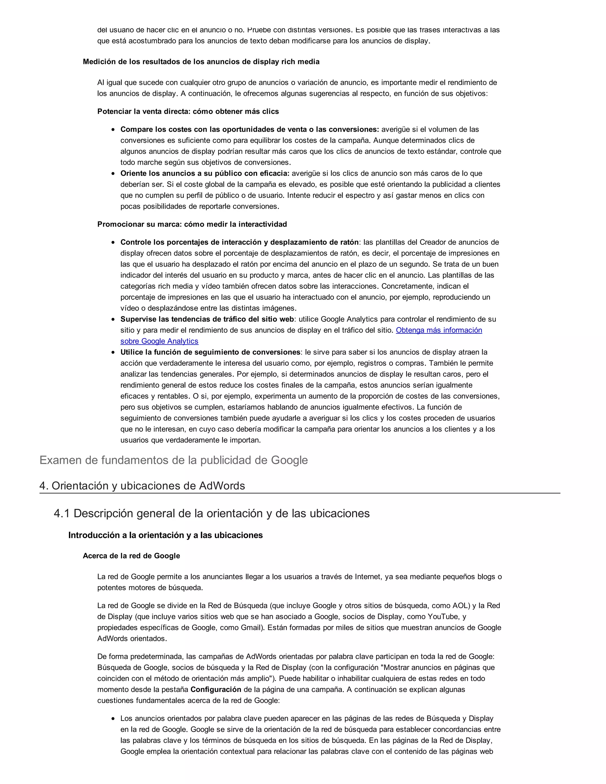 del usuario de hacer clic en el anuncio o no. Pruebe con distintas versiones. Es posible que las frases interactivas a las
que está acostumbrado para los anuncios de texto deban modificarse para los anuncios de display.
Medición de los resultados de los anuncios de display rich media
Al igual que sucede con cualquier otro grupo de anuncios o variación de anuncio, es importante medir el rendimiento de
los anuncios de display. A continuación, le ofrecemos algunas sugerencias al respecto, en función de sus objetivos:
Potenciar la venta directa: cómo obtener más clics
Compare los costes con las oportunidades de venta o las conversiones: averigüe si el volumen de las
conversiones es suficiente como para equilibrar los costes de la campaña. Aunque determinados clics de
algunos anuncios de display podrían resultar más caros que los clics de anuncios de texto estándar, controle que
todo marche según sus objetivos de conversiones.
Oriente los anuncios a su público con eficacia: averigüe si los clics de anuncio son más caros de lo que
deberían ser. Si el coste global de la campaña es elevado, es posible que esté orientando la publicidad a clientes
que no cumplen su perfil de público o de usuario. Intente reducir el espectro y así gastar menos en clics con
pocas posibilidades de reportarle conversiones.
Promocionar su marca: cómo medir la interactividad
Controle los porcentajes de interacción y desplazamiento de ratón: las plantillas del Creador de anuncios de
display ofrecen datos sobre el porcentaje de desplazamientos de ratón, es decir, el porcentaje de impresiones en
las que el usuario ha desplazado el ratón por encima del anuncio en el plazo de un segundo. Se trata de un buen
indicador del interés del usuario en su producto y marca, antes de hacer clic en el anuncio. Las plantillas de las
categorías rich media y vídeo también ofrecen datos sobre las interacciones. Concretamente, indican el
porcentaje de impresiones en las que el usuario ha interactuado con el anuncio, por ejemplo, reproduciendo un
vídeo o desplazándose entre las distintas imágenes.
Supervise las tendencias de tráfico del sitio web: utilice Google Analytics para controlar el rendimiento de su
sitio y para medir el rendimiento de sus anuncios de display en el tráfico del sitio. Obtenga más información
sobre Google Analytics
Utilice la función de seguimiento de conversiones: le sirve para saber si los anuncios de display atraen la
acción que verdaderamente le interesa del usuario como, por ejemplo, registros o compras. También le permite
analizar las tendencias generales. Por ejemplo, si determinados anuncios de display le resultan caros, pero el
rendimiento general de estos reduce los costes finales de la campaña, estos anuncios serían igualmente
eficaces y rentables. O si, por ejemplo, experimenta un aumento de la proporción de costes de las conversiones,
pero sus objetivos se cumplen, estaríamos hablando de anuncios igualmente efectivos. La función de
seguimiento de conversiones también puede ayudarle a averiguar si los clics y los costes proceden de usuarios
que no le interesan, en cuyo caso debería modificar la campaña para orientar los anuncios a los clientes y a los
usuarios que verdaderamente le importan.
Examen de fundamentos de la publicidad de Google
4. Orientación y ubicaciones de AdWords
4.1 Descripción general de la orientación y de las ubicaciones
Introducción a la orientación y a las ubicaciones
Acerca de la red de Google
La red de Google permite a los anunciantes llegar a los usuarios a través de Internet, ya sea mediante pequeños blogs o
potentes motores de búsqueda.
La red de Google se divide en la Red de Búsqueda (que incluye Google y otros sitios de búsqueda, como AOL) y la Red
de Display (que incluye varios sitios web que se han asociado a Google, socios de Display, como YouTube, y
propiedades específicas de Google, como Gmail). Están formadas por miles de sitios que muestran anuncios de Google
AdWords orientados.
De forma predeterminada, las campañas de AdWords orientadas por palabra clave participan en toda la red de Google:
Búsqueda de Google, socios de búsqueda y la Red de Display (con la configuración "Mostrar anuncios en páginas que
coinciden con el método de orientación más amplio"). Puede habilitar o inhabilitar cualquiera de estas redes en todo
momento desde la pestaña Configuración de la página de una campaña. A continuación se explican algunas
cuestiones fundamentales acerca de la red de Google:
Los anuncios orientados por palabra clave pueden aparecer en las páginas de las redes de Búsqueda y Display
en la red de Google. Google se sirve de la orientación de la red de búsqueda para establecer concordancias entre
las palabras clave y los términos de búsqueda en los sitios de búsqueda. En las páginas de la Red de Display,
Google emplea la orientación contextual para relacionar las palabras clave con el contenido de las páginas web
 