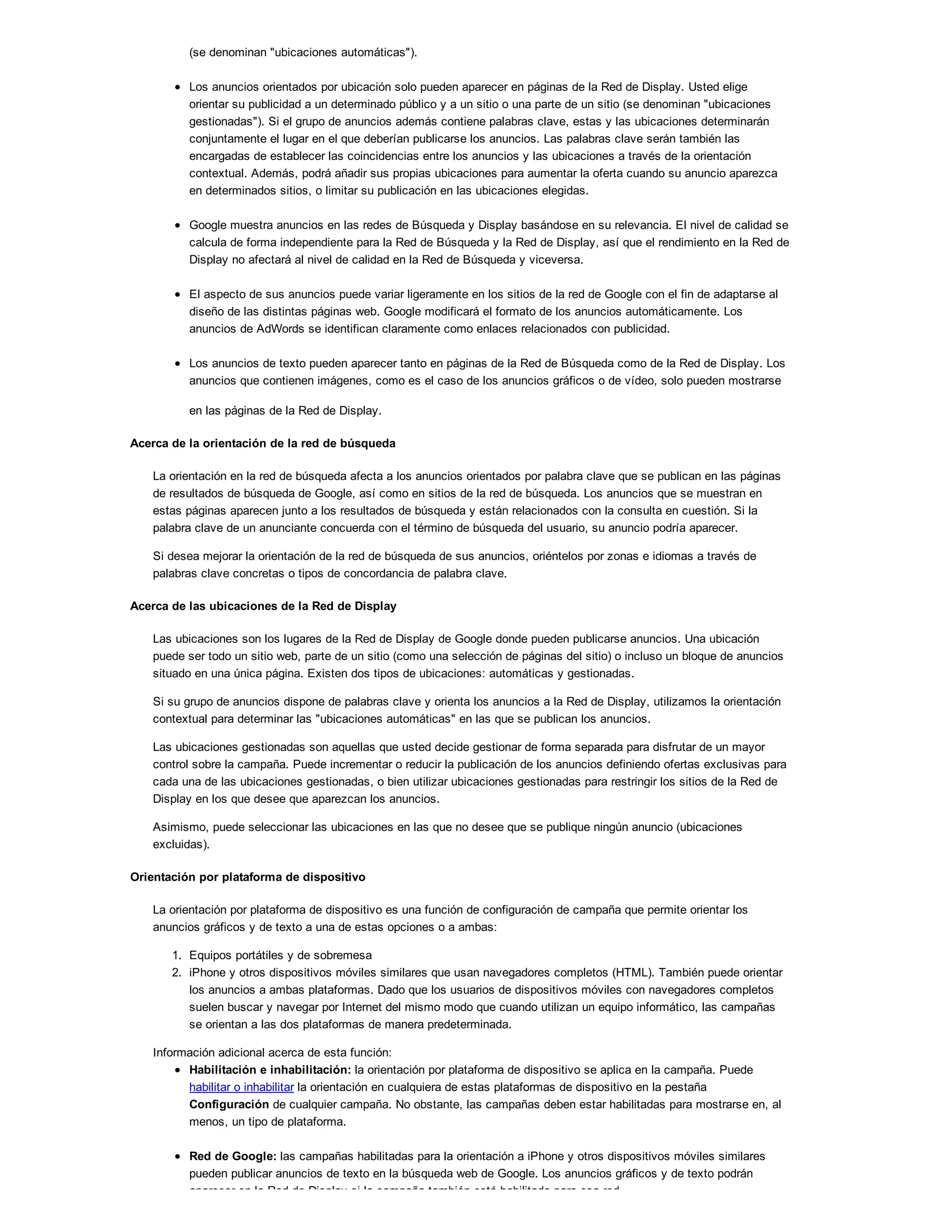 (se denominan "ubicaciones automáticas").
Los anuncios orientados por ubicación solo pueden aparecer en páginas de la Red de Display. Usted elige
orientar su publicidad a un determinado público y a un sitio o una parte de un sitio (se denominan "ubicaciones
gestionadas"). Si el grupo de anuncios además contiene palabras clave, estas y las ubicaciones determinarán
conjuntamente el lugar en el que deberían publicarse los anuncios. Las palabras clave serán también las
encargadas de establecer las coincidencias entre los anuncios y las ubicaciones a través de la orientación
contextual. Además, podrá añadir sus propias ubicaciones para aumentar la oferta cuando su anuncio aparezca
en determinados sitios, o limitar su publicación en las ubicaciones elegidas.
Google muestra anuncios en las redes de Búsqueda y Display basándose en su relevancia. El nivel de calidad se
calcula de forma independiente para la Red de Búsqueda y la Red de Display, así que el rendimiento en la Red de
Display no afectará al nivel de calidad en la Red de Búsqueda y viceversa.
El aspecto de sus anuncios puede variar ligeramente en los sitios de la red de Google con el fin de adaptarse al
diseño de las distintas páginas web. Google modificará el formato de los anuncios automáticamente. Los
anuncios de AdWords se identifican claramente como enlaces relacionados con publicidad.
Los anuncios de texto pueden aparecer tanto en páginas de la Red de Búsqueda como de la Red de Display. Los
anuncios que contienen imágenes, como es el caso de los anuncios gráficos o de vídeo, solo pueden mostrarse
en las páginas de la Red de Display.
Acerca de la orientación de la red de búsqueda
La orientación en la red de búsqueda afecta a los anuncios orientados por palabra clave que se publican en las páginas
de resultados de búsqueda de Google, así como en sitios de la red de búsqueda. Los anuncios que se muestran en
estas páginas aparecen junto a los resultados de búsqueda y están relacionados con la consulta en cuestión. Si la
palabra clave de un anunciante concuerda con el término de búsqueda del usuario, su anuncio podría aparecer.
Si desea mejorar la orientación de la red de búsqueda de sus anuncios, oriéntelos por zonas e idiomas a través de
palabras clave concretas o tipos de concordancia de palabra clave.
Acerca de las ubicaciones de la Red de Display
Las ubicaciones son los lugares de la Red de Display de Google donde pueden publicarse anuncios. Una ubicación
puede ser todo un sitio web, parte de un sitio (como una selección de páginas del sitio) o incluso un bloque de anuncios
situado en una única página. Existen dos tipos de ubicaciones: automáticas y gestionadas.
Si su grupo de anuncios dispone de palabras clave y orienta los anuncios a la Red de Display, utilizamos la orientación
contextual para determinar las "ubicaciones automáticas" en las que se publican los anuncios.
Las ubicaciones gestionadas son aquellas que usted decide gestionar de forma separada para disfrutar de un mayor
control sobre la campaña. Puede incrementar o reducir la publicación de los anuncios definiendo ofertas exclusivas para
cada una de las ubicaciones gestionadas, o bien utilizar ubicaciones gestionadas para restringir los sitios de la Red de
Display en los que desee que aparezcan los anuncios.
Asimismo, puede seleccionar las ubicaciones en las que no desee que se publique ningún anuncio (ubicaciones
excluidas).
Orientación por plataforma de dispositivo
La orientación por plataforma de dispositivo es una función de configuración de campaña que permite orientar los
anuncios gráficos y de texto a una de estas opciones o a ambas:
1. Equipos portátiles y de sobremesa
2. iPhone y otros dispositivos móviles similares que usan navegadores completos (HTML). También puede orientar
los anuncios a ambas plataformas. Dado que los usuarios de dispositivos móviles con navegadores completos
suelen buscar y navegar por Internet del mismo modo que cuando utilizan un equipo informático, las campañas
se orientan a las dos plataformas de manera predeterminada.
Información adicional acerca de esta función:
Habilitación e inhabilitación: la orientación por plataforma de dispositivo se aplica en la campaña. Puede
habilitar o inhabilitar la orientación en cualquiera de estas plataformas de dispositivo en la pestaña
Configuración de cualquier campaña. No obstante, las campañas deben estar habilitadas para mostrarse en, al
menos, un tipo de plataforma.
Red de Google: las campañas habilitadas para la orientación a iPhone y otros dispositivos móviles similares
pueden publicar anuncios de texto en la búsqueda web de Google. Los anuncios gráficos y de texto podrán
aparecer en la Red de Display si la campaña también está habilitada para esa red.
 