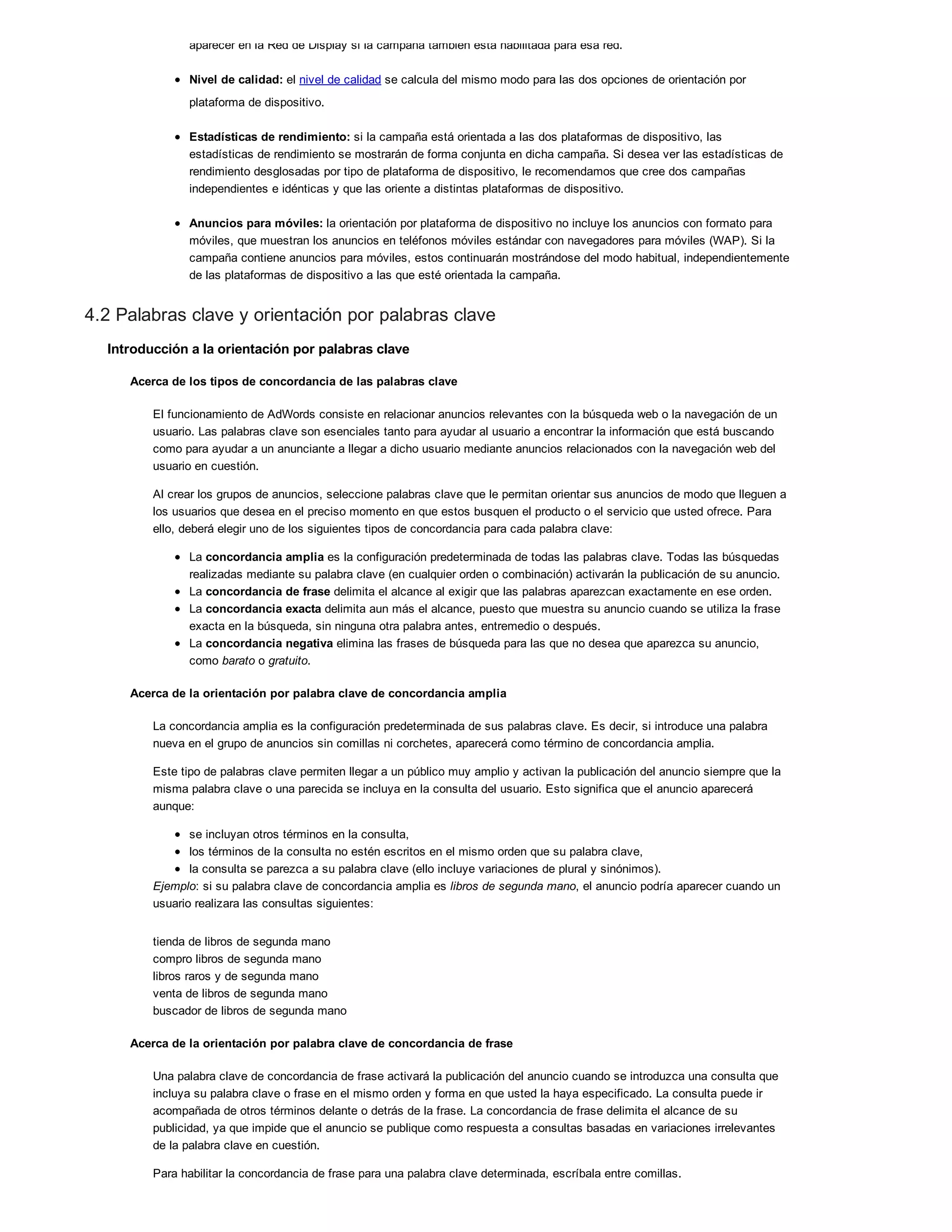 aparecer en la Red de Display si la campaña también está habilitada para esa red.
Nivel de calidad: el nivel de calidad se calcula del mismo modo para las dos opciones de orientación por
plataforma de dispositivo.
Estadísticas de rendimiento: si la campaña está orientada a las dos plataformas de dispositivo, las
estadísticas de rendimiento se mostrarán de forma conjunta en dicha campaña. Si desea ver las estadísticas de
rendimiento desglosadas por tipo de plataforma de dispositivo, le recomendamos que cree dos campañas
independientes e idénticas y que las oriente a distintas plataformas de dispositivo.
Anuncios para móviles: la orientación por plataforma de dispositivo no incluye los anuncios con formato para
móviles, que muestran los anuncios en teléfonos móviles estándar con navegadores para móviles (WAP). Si la
campaña contiene anuncios para móviles, estos continuarán mostrándose del modo habitual, independientemente
de las plataformas de dispositivo a las que esté orientada la campaña.
4.2 Palabras clave y orientación por palabras clave
Introducción a la orientación por palabras clave
Acerca de los tipos de concordancia de las palabras clave
El funcionamiento de AdWords consiste en relacionar anuncios relevantes con la búsqueda web o la navegación de un
usuario. Las palabras clave son esenciales tanto para ayudar al usuario a encontrar la información que está buscando
como para ayudar a un anunciante a llegar a dicho usuario mediante anuncios relacionados con la navegación web del
usuario en cuestión.
Al crear los grupos de anuncios, seleccione palabras clave que le permitan orientar sus anuncios de modo que lleguen a
los usuarios que desea en el preciso momento en que estos busquen el producto o el servicio que usted ofrece. Para
ello, deberá elegir uno de los siguientes tipos de concordancia para cada palabra clave:
La concordancia amplia es la configuración predeterminada de todas las palabras clave. Todas las búsquedas
realizadas mediante su palabra clave (en cualquier orden o combinación) activarán la publicación de su anuncio.
La concordancia de frase delimita el alcance al exigir que las palabras aparezcan exactamente en ese orden.
La concordancia exacta delimita aun más el alcance, puesto que muestra su anuncio cuando se utiliza la frase
exacta en la búsqueda, sin ninguna otra palabra antes, entremedio o después.
La concordancia negativa elimina las frases de búsqueda para las que no desea que aparezca su anuncio,
como barato o gratuito.
Acerca de la orientación por palabra clave de concordancia amplia
La concordancia amplia es la configuración predeterminada de sus palabras clave. Es decir, si introduce una palabra
nueva en el grupo de anuncios sin comillas ni corchetes, aparecerá como término de concordancia amplia.
Este tipo de palabras clave permiten llegar a un público muy amplio y activan la publicación del anuncio siempre que la
misma palabra clave o una parecida se incluya en la consulta del usuario. Esto significa que el anuncio aparecerá
aunque:
se incluyan otros términos en la consulta,
los términos de la consulta no estén escritos en el mismo orden que su palabra clave,
la consulta se parezca a su palabra clave (ello incluye variaciones de plural y sinónimos).
Ejemplo: si su palabra clave de concordancia amplia es libros de segunda mano, el anuncio podría aparecer cuando un
usuario realizara las consultas siguientes:
tienda de libros de segunda mano
compro libros de segunda mano
libros raros y de segunda mano
venta de libros de segunda mano
buscador de libros de segunda mano
Acerca de la orientación por palabra clave de concordancia de frase
Una palabra clave de concordancia de frase activará la publicación del anuncio cuando se introduzca una consulta que
incluya su palabra clave o frase en el mismo orden y forma en que usted la haya especificado. La consulta puede ir
acompañada de otros términos delante o detrás de la frase. La concordancia de frase delimita el alcance de su
publicidad, ya que impide que el anuncio se publique como respuesta a consultas basadas en variaciones irrelevantes
de la palabra clave en cuestión.
Para habilitar la concordancia de frase para una palabra clave determinada, escríbala entre comillas.
 