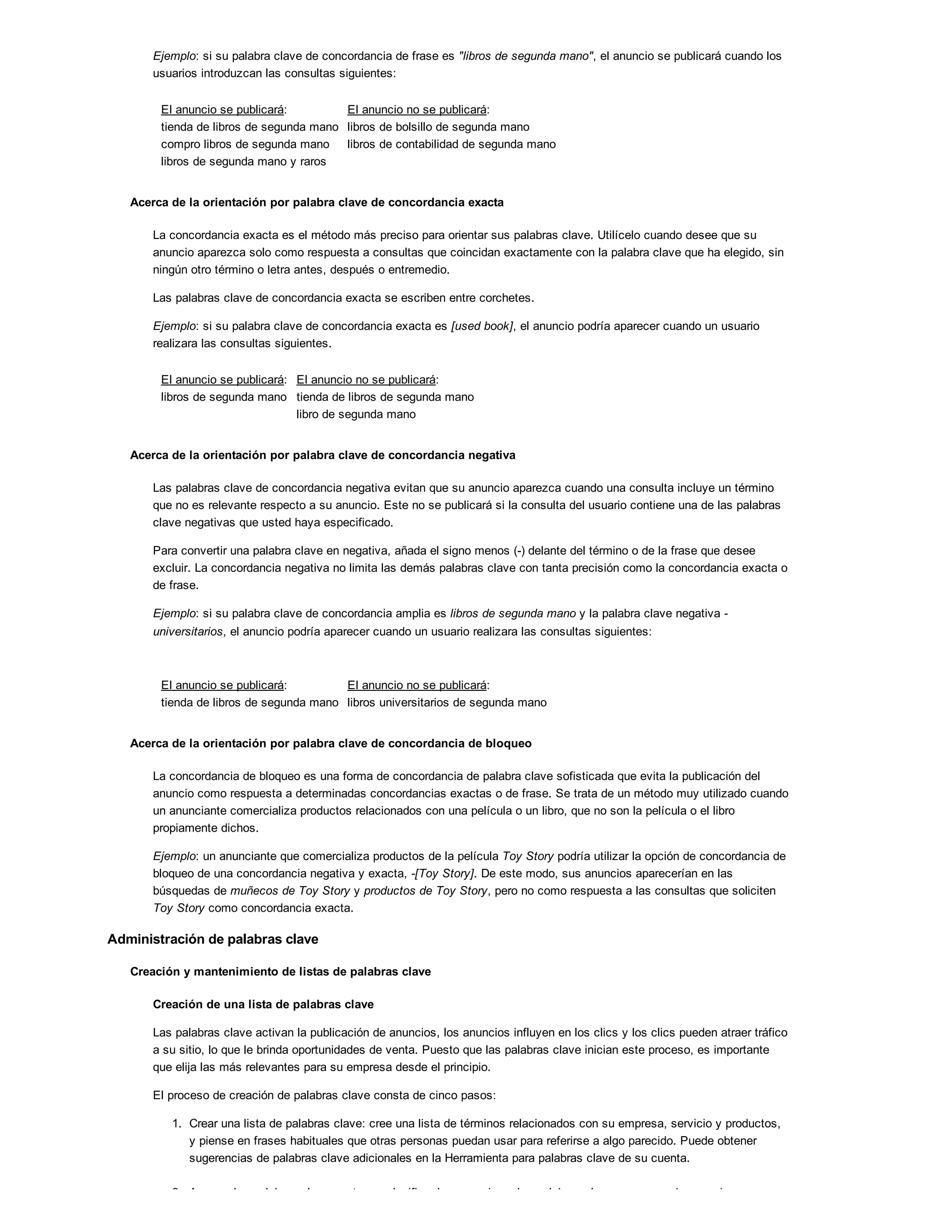 Ejemplo: si su palabra clave de concordancia de frase es "libros de segunda mano", el anuncio se publicará cuando los
usuarios introduzcan las consultas siguientes:
El anuncio se publicará:
tienda de libros de segunda mano
compro libros de segunda mano
libros de segunda mano y raros
El anuncio no se publicará:
libros de bolsillo de segunda mano
libros de contabilidad de segunda mano
Acerca de la orientación por palabra clave de concordancia exacta
La concordancia exacta es el método más preciso para orientar sus palabras clave. Utilícelo cuando desee que su
anuncio aparezca solo como respuesta a consultas que coincidan exactamente con la palabra clave que ha elegido, sin
ningún otro término o letra antes, después o entremedio.
Las palabras clave de concordancia exacta se escriben entre corchetes.
Ejemplo: si su palabra clave de concordancia exacta es [used book], el anuncio podría aparecer cuando un usuario
realizara las consultas siguientes.
El anuncio se publicará:
libros de segunda mano
El anuncio no se publicará:
tienda de libros de segunda mano
libro de segunda mano
Acerca de la orientación por palabra clave de concordancia negativa
Las palabras clave de concordancia negativa evitan que su anuncio aparezca cuando una consulta incluye un término
que no es relevante respecto a su anuncio. Este no se publicará si la consulta del usuario contiene una de las palabras
clave negativas que usted haya especificado.
Para convertir una palabra clave en negativa, añada el signo menos (-) delante del término o de la frase que desee
excluir. La concordancia negativa no limita las demás palabras clave con tanta precisión como la concordancia exacta o
de frase.
Ejemplo: si su palabra clave de concordancia amplia es libros de segunda mano y la palabra clave negativa -
universitarios, el anuncio podría aparecer cuando un usuario realizara las consultas siguientes:
El anuncio se publicará:
tienda de libros de segunda mano
El anuncio no se publicará:
libros universitarios de segunda mano
Acerca de la orientación por palabra clave de concordancia de bloqueo
La concordancia de bloqueo es una forma de concordancia de palabra clave sofisticada que evita la publicación del
anuncio como respuesta a determinadas concordancias exactas o de frase. Se trata de un método muy utilizado cuando
un anunciante comercializa productos relacionados con una película o un libro, que no son la película o el libro
propiamente dichos.
Ejemplo: un anunciante que comercializa productos de la película Toy Story podría utilizar la opción de concordancia de
bloqueo de una concordancia negativa y exacta, -[Toy Story]. De este modo, sus anuncios aparecerían en las
búsquedas de muñecos de Toy Story y productos de Toy Story, pero no como respuesta a las consultas que soliciten
Toy Story como concordancia exacta.
Administración de palabras clave
Creación y mantenimiento de listas de palabras clave
Creación de una lista de palabras clave
Las palabras clave activan la publicación de anuncios, los anuncios influyen en los clics y los clics pueden atraer tráfico
a su sitio, lo que le brinda oportunidades de venta. Puesto que las palabras clave inician este proceso, es importante
que elija las más relevantes para su empresa desde el principio.
El proceso de creación de palabras clave consta de cinco pasos:
1. Crear una lista de palabras clave: cree una lista de términos relacionados con su empresa, servicio y productos,
y piense en frases habituales que otras personas puedan usar para referirse a algo parecido. Puede obtener
sugerencias de palabras clave adicionales en la Herramienta para palabras clave de su cuenta.
2. Agrupar las palabras clave por tema: clasificar los anuncios y las palabras clave en grupos de anuncios
 