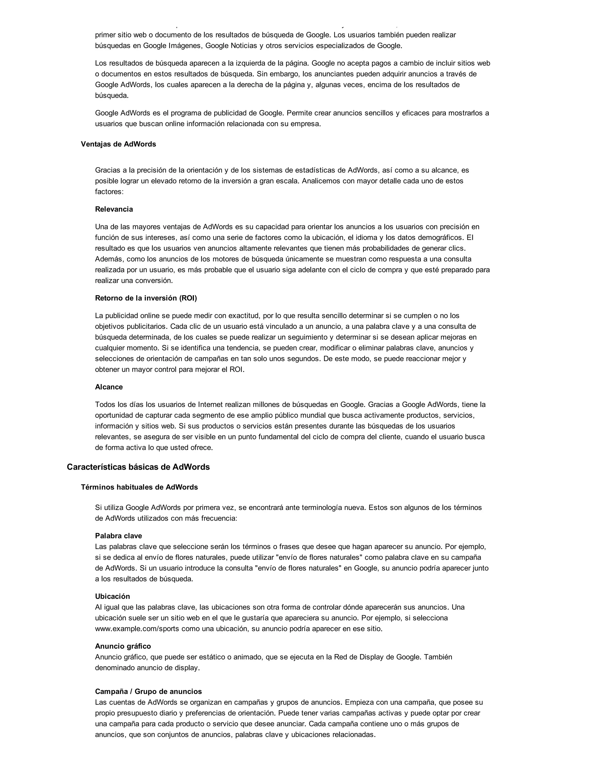 altamente relevantes respecto a la consulta. Si un usuario hace clic en "Voy a tener suerte", accederá directamente al
primer sitio web o documento de los resultados de búsqueda de Google. Los usuarios también pueden realizar
búsquedas en Google Imágenes, Google Noticias y otros servicios especializados de Google.
Los resultados de búsqueda aparecen a la izquierda de la página. Google no acepta pagos a cambio de incluir sitios web
o documentos en estos resultados de búsqueda. Sin embargo, los anunciantes pueden adquirir anuncios a través de
Google AdWords, los cuales aparecen a la derecha de la página y, algunas veces, encima de los resultados de
búsqueda.
Google AdWords es el programa de publicidad de Google. Permite crear anuncios sencillos y eficaces para mostrarlos a
usuarios que buscan online información relacionada con su empresa.
Ventajas de AdWords
Gracias a la precisión de la orientación y de los sistemas de estadísticas de AdWords, así como a su alcance, es
posible lograr un elevado retorno de la inversión a gran escala. Analicemos con mayor detalle cada uno de estos
factores:
Relevancia
Una de las mayores ventajas de AdWords es su capacidad para orientar los anuncios a los usuarios con precisión en
función de sus intereses, así como una serie de factores como la ubicación, el idioma y los datos demográficos. El
resultado es que los usuarios ven anuncios altamente relevantes que tienen más probabilidades de generar clics.
Además, como los anuncios de los motores de búsqueda únicamente se muestran como respuesta a una consulta
realizada por un usuario, es más probable que el usuario siga adelante con el ciclo de compra y que esté preparado para
realizar una conversión.
Retorno de la inversión (ROI)
La publicidad online se puede medir con exactitud, por lo que resulta sencillo determinar si se cumplen o no los
objetivos publicitarios. Cada clic de un usuario está vinculado a un anuncio, a una palabra clave y a una consulta de
búsqueda determinada, de los cuales se puede realizar un seguimiento y determinar si se desean aplicar mejoras en
cualquier momento. Si se identifica una tendencia, se pueden crear, modificar o eliminar palabras clave, anuncios y
selecciones de orientación de campañas en tan solo unos segundos. De este modo, se puede reaccionar mejor y
obtener un mayor control para mejorar el ROI.
Alcance
Todos los días los usuarios de Internet realizan millones de búsquedas en Google. Gracias a Google AdWords, tiene la
oportunidad de capturar cada segmento de ese amplio público mundial que busca activamente productos, servicios,
información y sitios web. Si sus productos o servicios están presentes durante las búsquedas de los usuarios
relevantes, se asegura de ser visible en un punto fundamental del ciclo de compra del cliente, cuando el usuario busca
de forma activa lo que usted ofrece.
Características básicas de AdWords
Términos habituales de AdWords
Si utiliza Google AdWords por primera vez, se encontrará ante terminología nueva. Estos son algunos de los términos
de AdWords utilizados con más frecuencia:
Palabra clave
Las palabras clave que seleccione serán los términos o frases que desee que hagan aparecer su anuncio. Por ejemplo,
si se dedica al envío de flores naturales, puede utilizar "envío de flores naturales" como palabra clave en su campaña
de AdWords. Si un usuario introduce la consulta "envío de flores naturales" en Google, su anuncio podría aparecer junto
a los resultados de búsqueda.
Ubicación
Al igual que las palabras clave, las ubicaciones son otra forma de controlar dónde aparecerán sus anuncios. Una
ubicación suele ser un sitio web en el que le gustaría que apareciera su anuncio. Por ejemplo, si selecciona
www.example.com/sports como una ubicación, su anuncio podría aparecer en ese sitio.
Anuncio gráfico
Anuncio gráfico, que puede ser estático o animado, que se ejecuta en la Red de Display de Google. También
denominado anuncio de display.
Campaña / Grupo de anuncios
Las cuentas de AdWords se organizan en campañas y grupos de anuncios. Empieza con una campaña, que posee su
propio presupuesto diario y preferencias de orientación. Puede tener varias campañas activas y puede optar por crear
una campaña para cada producto o servicio que desee anunciar. Cada campaña contiene uno o más grupos de
anuncios, que son conjuntos de anuncios, palabras clave y ubicaciones relacionadas.
 