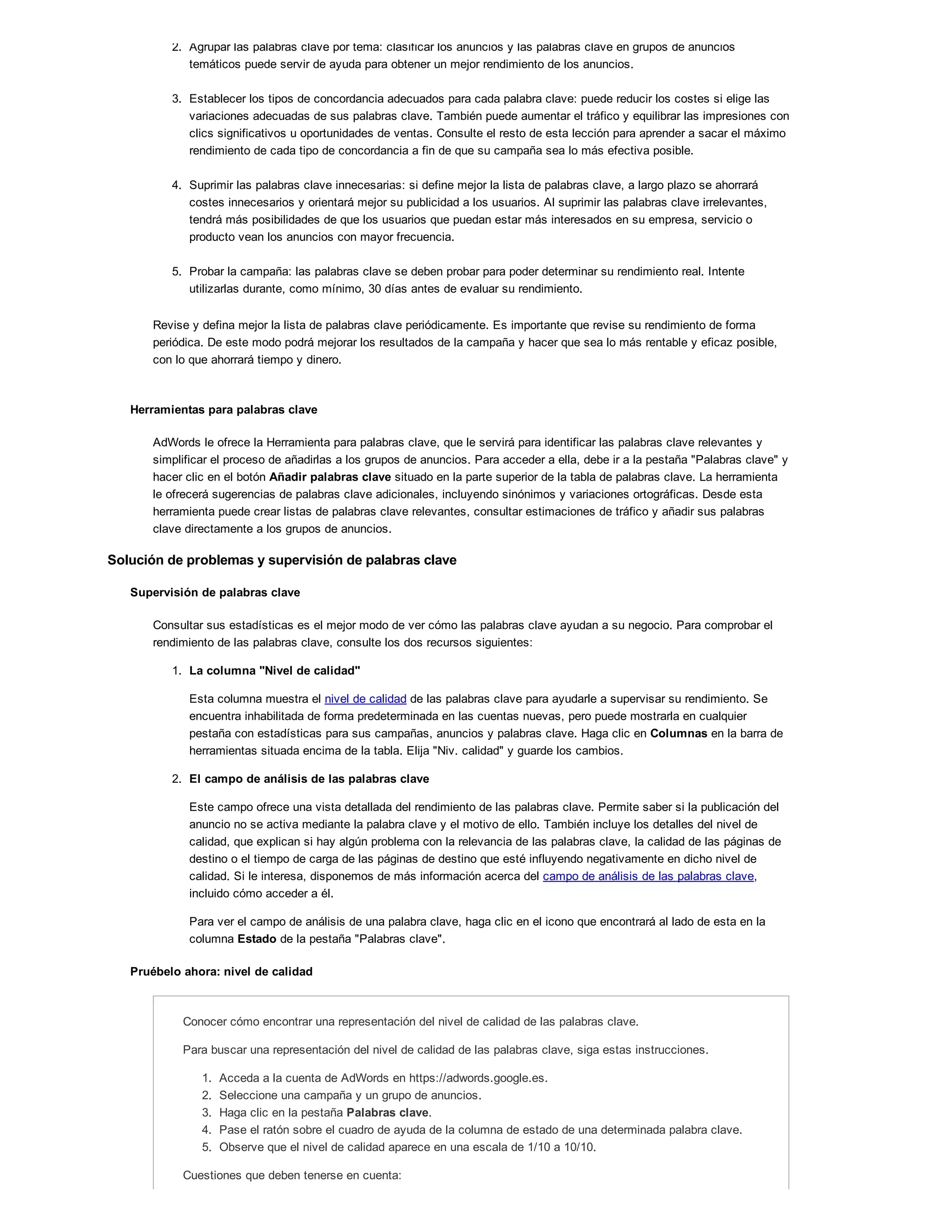 2. Agrupar las palabras clave por tema: clasificar los anuncios y las palabras clave en grupos de anuncios
temáticos puede servir de ayuda para obtener un mejor rendimiento de los anuncios.
3. Establecer los tipos de concordancia adecuados para cada palabra clave: puede reducir los costes si elige las
variaciones adecuadas de sus palabras clave. También puede aumentar el tráfico y equilibrar las impresiones con
clics significativos u oportunidades de ventas. Consulte el resto de esta lección para aprender a sacar el máximo
rendimiento de cada tipo de concordancia a fin de que su campaña sea lo más efectiva posible.
4. Suprimir las palabras clave innecesarias: si define mejor la lista de palabras clave, a largo plazo se ahorrará
costes innecesarios y orientará mejor su publicidad a los usuarios. Al suprimir las palabras clave irrelevantes,
tendrá más posibilidades de que los usuarios que puedan estar más interesados en su empresa, servicio o
producto vean los anuncios con mayor frecuencia.
5. Probar la campaña: las palabras clave se deben probar para poder determinar su rendimiento real. Intente
utilizarlas durante, como mínimo, 30 días antes de evaluar su rendimiento.
Revise y defina mejor la lista de palabras clave periódicamente. Es importante que revise su rendimiento de forma
periódica. De este modo podrá mejorar los resultados de la campaña y hacer que sea lo más rentable y eficaz posible,
con lo que ahorrará tiempo y dinero.
Herramientas para palabras clave
AdWords le ofrece la Herramienta para palabras clave, que le servirá para identificar las palabras clave relevantes y
simplificar el proceso de añadirlas a los grupos de anuncios. Para acceder a ella, debe ir a la pestaña "Palabras clave" y
hacer clic en el botón Añadir palabras clave situado en la parte superior de la tabla de palabras clave. La herramienta
le ofrecerá sugerencias de palabras clave adicionales, incluyendo sinónimos y variaciones ortográficas. Desde esta
herramienta puede crear listas de palabras clave relevantes, consultar estimaciones de tráfico y añadir sus palabras
clave directamente a los grupos de anuncios.
Solución de problemas y supervisión de palabras clave
Supervisión de palabras clave
Consultar sus estadísticas es el mejor modo de ver cómo las palabras clave ayudan a su negocio. Para comprobar el
rendimiento de las palabras clave, consulte los dos recursos siguientes:
1. La columna "Nivel de calidad"
Esta columna muestra el nivel de calidad de las palabras clave para ayudarle a supervisar su rendimiento. Se
encuentra inhabilitada de forma predeterminada en las cuentas nuevas, pero puede mostrarla en cualquier
pestaña con estadísticas para sus campañas, anuncios y palabras clave. Haga clic en Columnas en la barra de
herramientas situada encima de la tabla. Elija "Niv. calidad" y guarde los cambios.
2. El campo de análisis de las palabras clave
Este campo ofrece una vista detallada del rendimiento de las palabras clave. Permite saber si la publicación del
anuncio no se activa mediante la palabra clave y el motivo de ello. También incluye los detalles del nivel de
calidad, que explican si hay algún problema con la relevancia de las palabras clave, la calidad de las páginas de
destino o el tiempo de carga de las páginas de destino que esté influyendo negativamente en dicho nivel de
calidad. Si le interesa, disponemos de más información acerca del campo de análisis de las palabras clave,
incluido cómo acceder a él.
Para ver el campo de análisis de una palabra clave, haga clic en el icono que encontrará al lado de esta en la
columna Estado de la pestaña "Palabras clave".
Pruébelo ahora: nivel de calidad
Conocer cómo encontrar una representación del nivel de calidad de las palabras clave.
Para buscar una representación del nivel de calidad de las palabras clave, siga estas instrucciones.
1. Acceda a la cuenta de AdWords en https://adwords.google.es.
2. Seleccione una campaña y un grupo de anuncios.
3. Haga clic en la pestaña Palabras clave.
4. Pase el ratón sobre el cuadro de ayuda de la columna de estado de una determinada palabra clave.
5. Observe que el nivel de calidad aparece en una escala de 1/10 a 10/10.
Cuestiones que deben tenerse en cuenta:
 