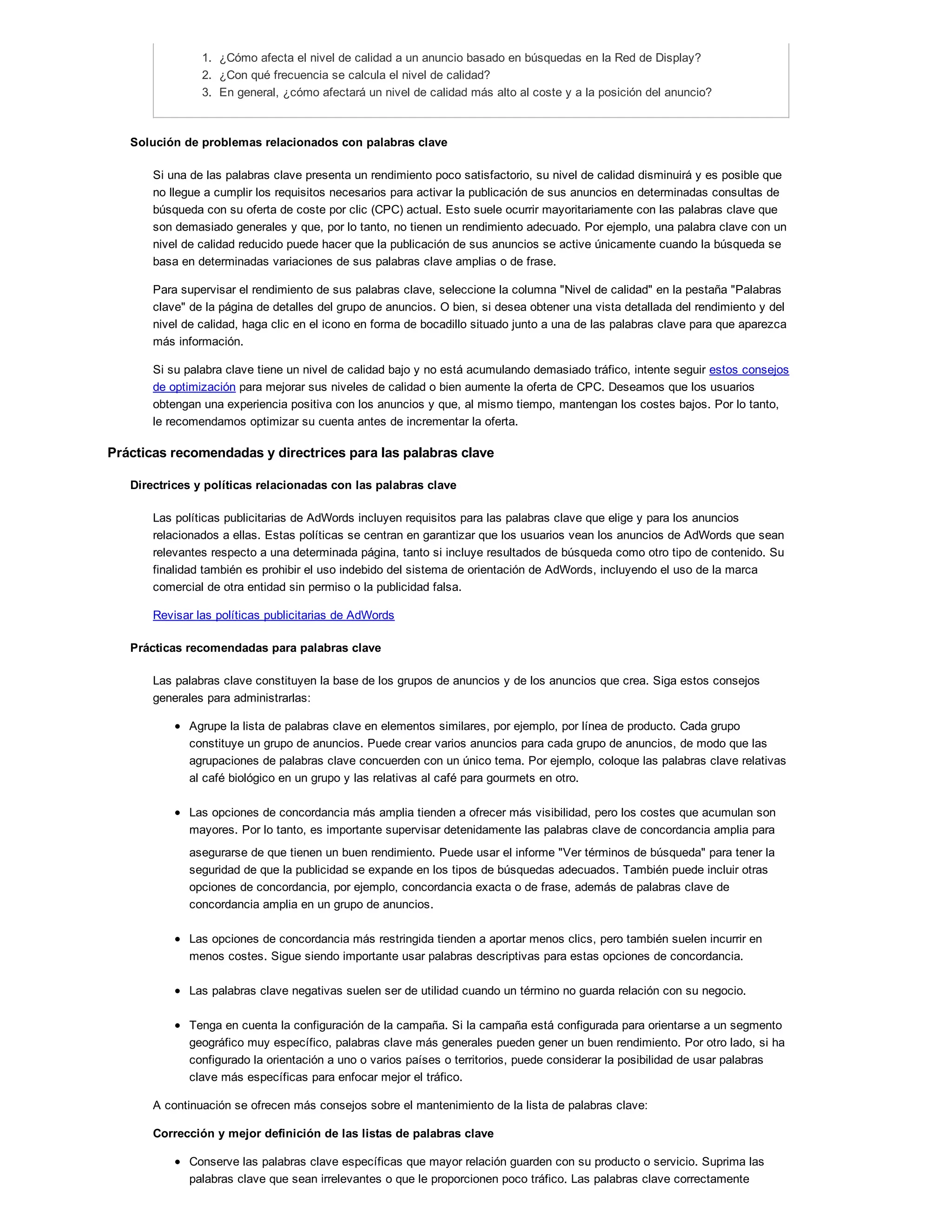 1. ¿Cómo afecta el nivel de calidad a un anuncio basado en búsquedas en la Red de Display?
2. ¿Con qué frecuencia se calcula el nivel de calidad?
3. En general, ¿cómo afectará un nivel de calidad más alto al coste y a la posición del anuncio?
Solución de problemas relacionados con palabras clave
Si una de las palabras clave presenta un rendimiento poco satisfactorio, su nivel de calidad disminuirá y es posible que
no llegue a cumplir los requisitos necesarios para activar la publicación de sus anuncios en determinadas consultas de
búsqueda con su oferta de coste por clic (CPC) actual. Esto suele ocurrir mayoritariamente con las palabras clave que
son demasiado generales y que, por lo tanto, no tienen un rendimiento adecuado. Por ejemplo, una palabra clave con un
nivel de calidad reducido puede hacer que la publicación de sus anuncios se active únicamente cuando la búsqueda se
basa en determinadas variaciones de sus palabras clave amplias o de frase.
Para supervisar el rendimiento de sus palabras clave, seleccione la columna "Nivel de calidad" en la pestaña "Palabras
clave" de la página de detalles del grupo de anuncios. O bien, si desea obtener una vista detallada del rendimiento y del
nivel de calidad, haga clic en el icono en forma de bocadillo situado junto a una de las palabras clave para que aparezca
más información.
Si su palabra clave tiene un nivel de calidad bajo y no está acumulando demasiado tráfico, intente seguir estos consejos
de optimización para mejorar sus niveles de calidad o bien aumente la oferta de CPC. Deseamos que los usuarios
obtengan una experiencia positiva con los anuncios y que, al mismo tiempo, mantengan los costes bajos. Por lo tanto,
le recomendamos optimizar su cuenta antes de incrementar la oferta.
Prácticas recomendadas y directrices para las palabras clave
Directrices y políticas relacionadas con las palabras clave
Las políticas publicitarias de AdWords incluyen requisitos para las palabras clave que elige y para los anuncios
relacionados a ellas. Estas políticas se centran en garantizar que los usuarios vean los anuncios de AdWords que sean
relevantes respecto a una determinada página, tanto si incluye resultados de búsqueda como otro tipo de contenido. Su
finalidad también es prohibir el uso indebido del sistema de orientación de AdWords, incluyendo el uso de la marca
comercial de otra entidad sin permiso o la publicidad falsa.
Revisar las políticas publicitarias de AdWords
Prácticas recomendadas para palabras clave
Las palabras clave constituyen la base de los grupos de anuncios y de los anuncios que crea. Siga estos consejos
generales para administrarlas:
Agrupe la lista de palabras clave en elementos similares, por ejemplo, por línea de producto. Cada grupo
constituye un grupo de anuncios. Puede crear varios anuncios para cada grupo de anuncios, de modo que las
agrupaciones de palabras clave concuerden con un único tema. Por ejemplo, coloque las palabras clave relativas
al café biológico en un grupo y las relativas al café para gourmets en otro.
Las opciones de concordancia más amplia tienden a ofrecer más visibilidad, pero los costes que acumulan son
mayores. Por lo tanto, es importante supervisar detenidamente las palabras clave de concordancia amplia para
asegurarse de que tienen un buen rendimiento. Puede usar el informe "Ver términos de búsqueda" para tener la
seguridad de que la publicidad se expande en los tipos de búsquedas adecuados. También puede incluir otras
opciones de concordancia, por ejemplo, concordancia exacta o de frase, además de palabras clave de
concordancia amplia en un grupo de anuncios.
Las opciones de concordancia más restringida tienden a aportar menos clics, pero también suelen incurrir en
menos costes. Sigue siendo importante usar palabras descriptivas para estas opciones de concordancia.
Las palabras clave negativas suelen ser de utilidad cuando un término no guarda relación con su negocio.
Tenga en cuenta la configuración de la campaña. Si la campaña está configurada para orientarse a un segmento
geográfico muy específico, palabras clave más generales pueden gener un buen rendimiento. Por otro lado, si ha
configurado la orientación a uno o varios países o territorios, puede considerar la posibilidad de usar palabras
clave más específicas para enfocar mejor el tráfico.
A continuación se ofrecen más consejos sobre el mantenimiento de la lista de palabras clave:
Corrección y mejor definición de las listas de palabras clave
Conserve las palabras clave específicas que mayor relación guarden con su producto o servicio. Suprima las
palabras clave que sean irrelevantes o que le proporcionen poco tráfico. Las palabras clave correctamente
 
