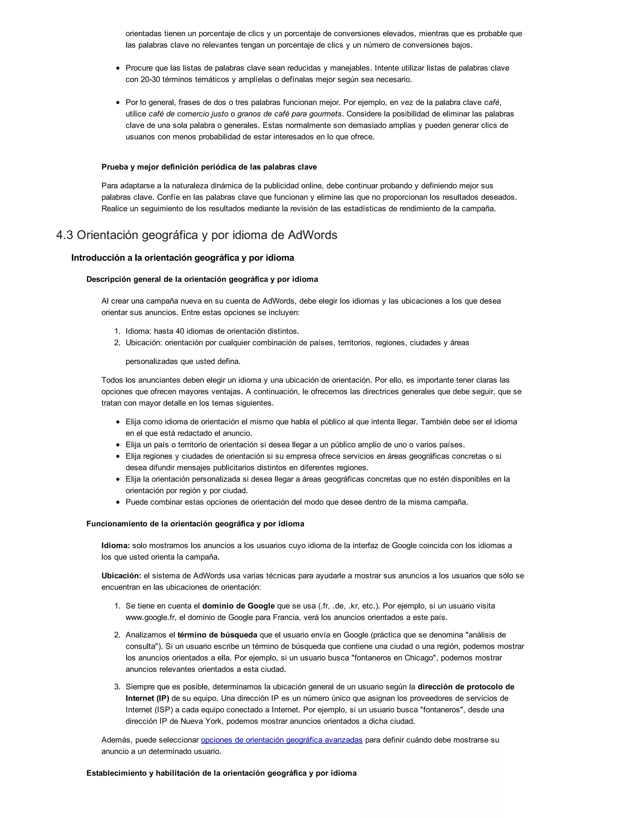 orientadas tienen un porcentaje de clics y un porcentaje de conversiones elevados, mientras que es probable que
las palabras clave no relevantes tengan un porcentaje de clics y un número de conversiones bajos.
Procure que las listas de palabras clave sean reducidas y manejables. Intente utilizar listas de palabras clave
con 20-30 términos temáticos y amplíelas o defínalas mejor según sea necesario.
Por lo general, frases de dos o tres palabras funcionan mejor. Por ejemplo, en vez de la palabra clave café,
utilice café de comercio justo o granos de café para gourmets. Considere la posibilidad de eliminar las palabras
clave de una sola palabra o generales. Estas normalmente son demasiado amplias y pueden generar clics de
usuarios con menos probabilidad de estar interesados en lo que ofrece.
Prueba y mejor definición periódica de las palabras clave
Para adaptarse a la naturaleza dinámica de la publicidad online, debe continuar probando y definiendo mejor sus
palabras clave. Confíe en las palabras clave que funcionan y elimine las que no proporcionan los resultados deseados.
Realice un seguimiento de los resultados mediante la revisión de las estadísticas de rendimiento de la campaña.
4.3 Orientación geográfica y por idioma de AdWords
Introducción a la orientación geográfica y por idioma
Descripción general de la orientación geográfica y por idioma
Al crear una campaña nueva en su cuenta de AdWords, debe elegir los idiomas y las ubicaciones a los que desea
orientar sus anuncios. Entre estas opciones se incluyen:
1. Idioma: hasta 40 idiomas de orientación distintos.
2. Ubicación: orientación por cualquier combinación de países, territorios, regiones, ciudades y áreas
personalizadas que usted defina.
Todos los anunciantes deben elegir un idioma y una ubicación de orientación. Por ello, es importante tener claras las
opciones que ofrecen mayores ventajas. A continuación, le ofrecemos las directrices generales que debe seguir, que se
tratan con mayor detalle en los temas siguientes.
Elija como idioma de orientación el mismo que habla el público al que intenta llegar. También debe ser el idioma
en el que está redactado el anuncio.
Elija un país o territorio de orientación si desea llegar a un público amplio de uno o varios países.
Elija regiones y ciudades de orientación si su empresa ofrece servicios en áreas geográficas concretas o si
desea difundir mensajes publicitarios distintos en diferentes regiones.
Elija la orientación personalizada si desea llegar a áreas geográficas concretas que no estén disponibles en la
orientación por región y por ciudad.
Puede combinar estas opciones de orientación del modo que desee dentro de la misma campaña.
Funcionamiento de la orientación geográfica y por idioma
Idioma: solo mostramos los anuncios a los usuarios cuyo idioma de la interfaz de Google coincida con los idiomas a
los que usted orienta la campaña.
Ubicación: el sistema de AdWords usa varias técnicas para ayudarle a mostrar sus anuncios a los usuarios que sólo se
encuentran en las ubicaciones de orientación:
1. Se tiene en cuenta el dominio de Google que se usa (.fr, .de, .kr, etc.). Por ejemplo, si un usuario visita
www.google.fr, el dominio de Google para Francia, verá los anuncios orientados a este país.
2. Analizamos el término de búsqueda que el usuario envía en Google (práctica que se denomina "análisis de
consulta"). Si un usuario escribe un término de búsqueda que contiene una ciudad o una región, podemos mostrar
los anuncios orientados a ella. Por ejemplo, si un usuario busca "fontaneros en Chicago", podemos mostrar
anuncios relevantes orientados a esta ciudad.
3. Siempre que es posible, determinamos la ubicación general de un usuario según la dirección de protocolo de
Internet (IP) de su equipo. Una dirección IP es un número único que asignan los proveedores de servicios de
Internet (ISP) a cada equipo conectado a Internet. Por ejemplo, si un usuario busca "fontaneros", desde una
dirección IP de Nueva York, podemos mostrar anuncios orientados a dicha ciudad.
Además, puede seleccionar opciones de orientación geográfica avanzadas para definir cuándo debe mostrarse su
anuncio a un determinado usuario.
Establecimiento y habilitación de la orientación geográfica y por idioma
 