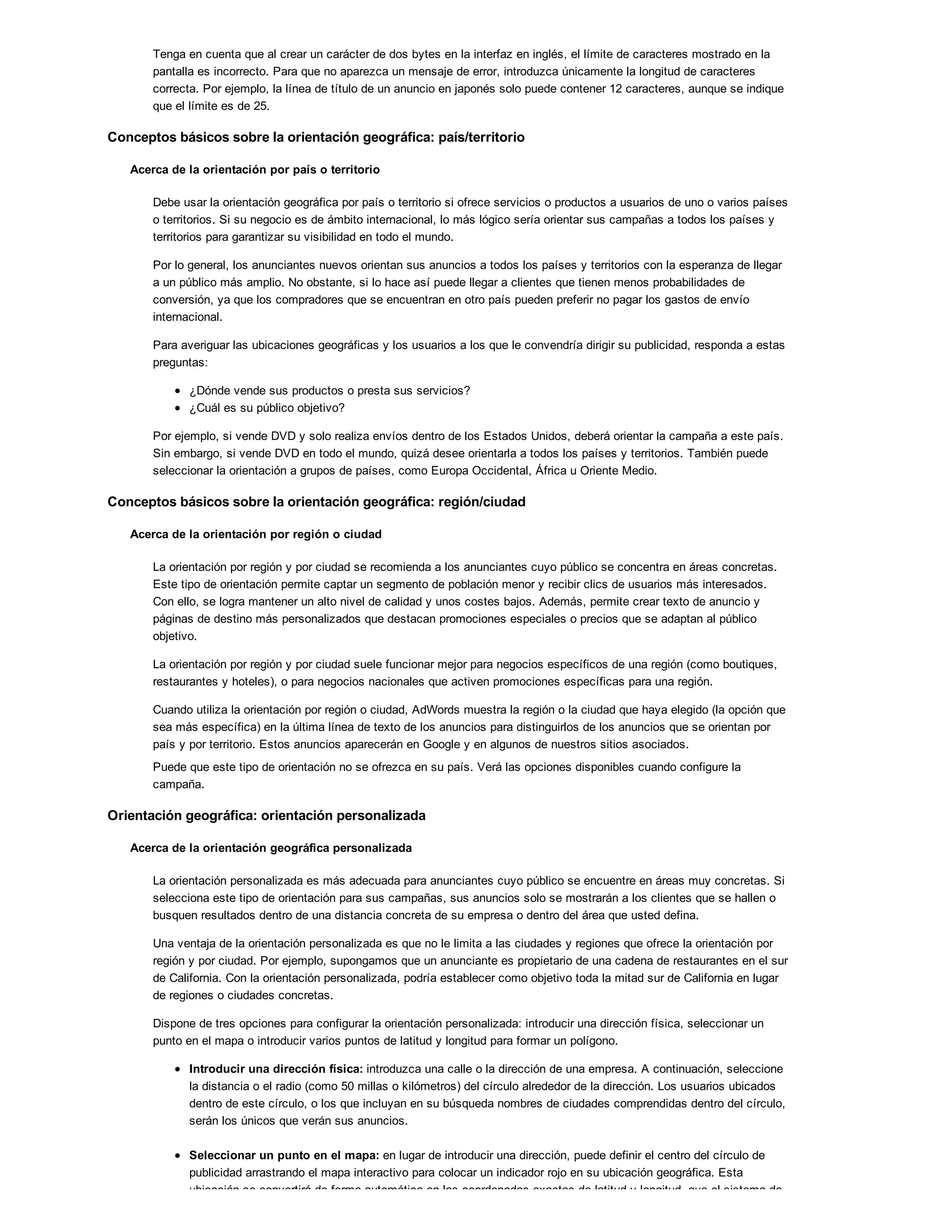 Tenga en cuenta que al crear un carácter de dos bytes en la interfaz en inglés, el límite de caracteres mostrado en la
pantalla es incorrecto. Para que no aparezca un mensaje de error, introduzca únicamente la longitud de caracteres
correcta. Por ejemplo, la línea de título de un anuncio en japonés solo puede contener 12 caracteres, aunque se indique
que el límite es de 25.
Conceptos básicos sobre la orientación geográfica: país/territorio
Acerca de la orientación por país o territorio
Debe usar la orientación geográfica por país o territorio si ofrece servicios o productos a usuarios de uno o varios países
o territorios. Si su negocio es de ámbito internacional, lo más lógico sería orientar sus campañas a todos los países y
territorios para garantizar su visibilidad en todo el mundo.
Por lo general, los anunciantes nuevos orientan sus anuncios a todos los países y territorios con la esperanza de llegar
a un público más amplio. No obstante, si lo hace así puede llegar a clientes que tienen menos probabilidades de
conversión, ya que los compradores que se encuentran en otro país pueden preferir no pagar los gastos de envío
internacional.
Para averiguar las ubicaciones geográficas y los usuarios a los que le convendría dirigir su publicidad, responda a estas
preguntas:
¿Dónde vende sus productos o presta sus servicios?
¿Cuál es su público objetivo?
Por ejemplo, si vende DVD y solo realiza envíos dentro de los Estados Unidos, deberá orientar la campaña a este país.
Sin embargo, si vende DVD en todo el mundo, quizá desee orientarla a todos los países y territorios. También puede
seleccionar la orientación a grupos de países, como Europa Occidental, África u Oriente Medio.
Conceptos básicos sobre la orientación geográfica: región/ciudad
Acerca de la orientación por región o ciudad
La orientación por región y por ciudad se recomienda a los anunciantes cuyo público se concentra en áreas concretas.
Este tipo de orientación permite captar un segmento de población menor y recibir clics de usuarios más interesados.
Con ello, se logra mantener un alto nivel de calidad y unos costes bajos. Además, permite crear texto de anuncio y
páginas de destino más personalizados que destacan promociones especiales o precios que se adaptan al público
objetivo.
La orientación por región y por ciudad suele funcionar mejor para negocios específicos de una región (como boutiques,
restaurantes y hoteles), o para negocios nacionales que activen promociones específicas para una región.
Cuando utiliza la orientación por región o ciudad, AdWords muestra la región o la ciudad que haya elegido (la opción que
sea más específica) en la última línea de texto de los anuncios para distinguirlos de los anuncios que se orientan por
país y por territorio. Estos anuncios aparecerán en Google y en algunos de nuestros sitios asociados.
Puede que este tipo de orientación no se ofrezca en su país. Verá las opciones disponibles cuando configure la
campaña.
Orientación geográfica: orientación personalizada
Acerca de la orientación geográfica personalizada
La orientación personalizada es más adecuada para anunciantes cuyo público se encuentre en áreas muy concretas. Si
selecciona este tipo de orientación para sus campañas, sus anuncios solo se mostrarán a los clientes que se hallen o
busquen resultados dentro de una distancia concreta de su empresa o dentro del área que usted defina.
Una ventaja de la orientación personalizada es que no le limita a las ciudades y regiones que ofrece la orientación por
región y por ciudad. Por ejemplo, supongamos que un anunciante es propietario de una cadena de restaurantes en el sur
de California. Con la orientación personalizada, podría establecer como objetivo toda la mitad sur de California en lugar
de regiones o ciudades concretas.
Dispone de tres opciones para configurar la orientación personalizada: introducir una dirección física, seleccionar un
punto en el mapa o introducir varios puntos de latitud y longitud para formar un polígono.
Introducir una dirección física: introduzca una calle o la dirección de una empresa. A continuación, seleccione
la distancia o el radio (como 50 millas o kilómetros) del círculo alrededor de la dirección. Los usuarios ubicados
dentro de este círculo, o los que incluyan en su búsqueda nombres de ciudades comprendidas dentro del círculo,
serán los únicos que verán sus anuncios.
Seleccionar un punto en el mapa: en lugar de introducir una dirección, puede definir el centro del círculo de
publicidad arrastrando el mapa interactivo para colocar un indicador rojo en su ubicación geográfica. Esta
ubicación se convertirá de forma automática en las coordenadas exactas de latitud y longitud, que el sistema de
 