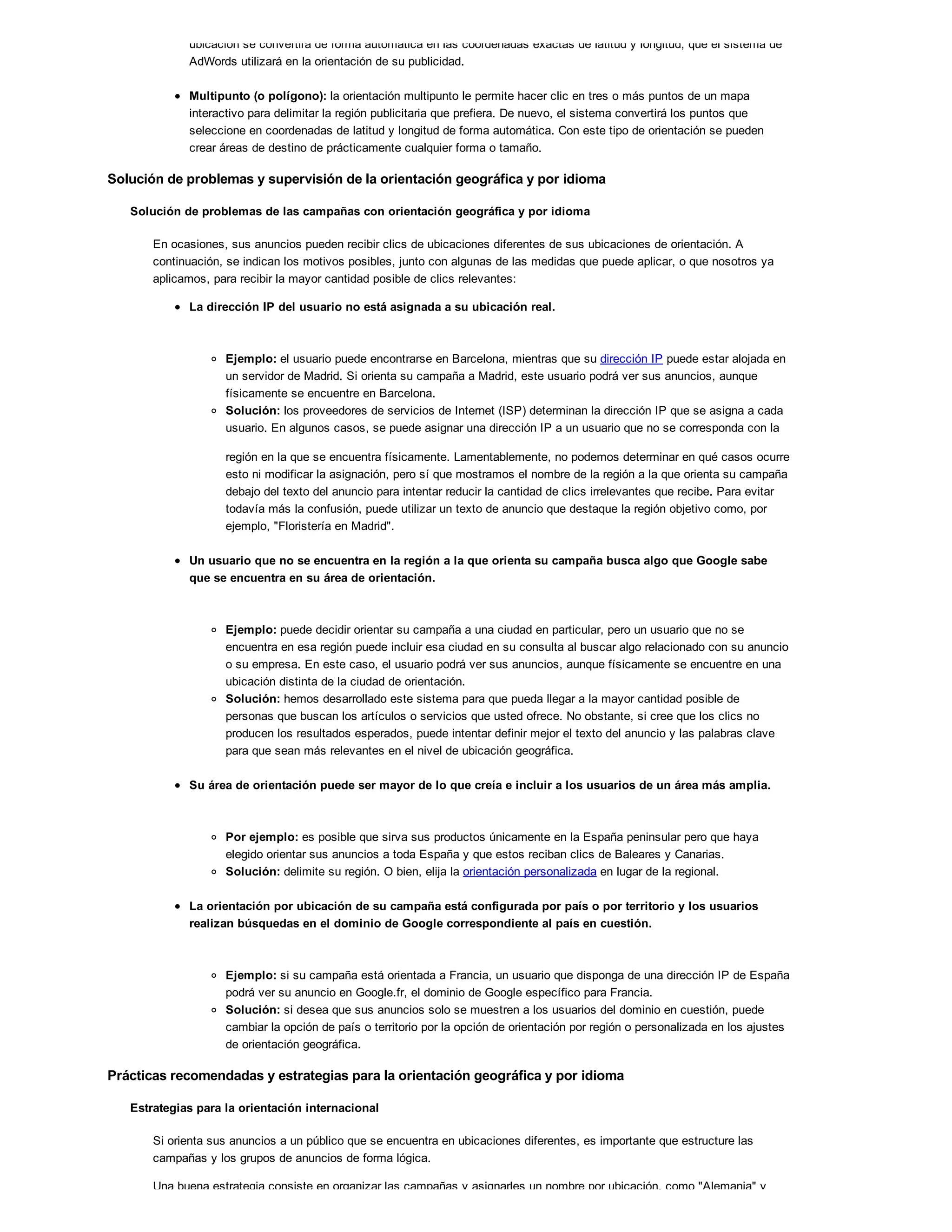 ubicación se convertirá de forma automática en las coordenadas exactas de latitud y longitud, que el sistema de
AdWords utilizará en la orientación de su publicidad.
Multipunto (o polígono): la orientación multipunto le permite hacer clic en tres o más puntos de un mapa
interactivo para delimitar la región publicitaria que prefiera. De nuevo, el sistema convertirá los puntos que
seleccione en coordenadas de latitud y longitud de forma automática. Con este tipo de orientación se pueden
crear áreas de destino de prácticamente cualquier forma o tamaño.
Solución de problemas y supervisión de la orientación geográfica y por idioma
Solución de problemas de las campañas con orientación geográfica y por idioma
En ocasiones, sus anuncios pueden recibir clics de ubicaciones diferentes de sus ubicaciones de orientación. A
continuación, se indican los motivos posibles, junto con algunas de las medidas que puede aplicar, o que nosotros ya
aplicamos, para recibir la mayor cantidad posible de clics relevantes:
La dirección IP del usuario no está asignada a su ubicación real.
Ejemplo: el usuario puede encontrarse en Barcelona, mientras que su dirección IP puede estar alojada en
un servidor de Madrid. Si orienta su campaña a Madrid, este usuario podrá ver sus anuncios, aunque
físicamente se encuentre en Barcelona.
Solución: los proveedores de servicios de Internet (ISP) determinan la dirección IP que se asigna a cada
usuario. En algunos casos, se puede asignar una dirección IP a un usuario que no se corresponda con la
región en la que se encuentra físicamente. Lamentablemente, no podemos determinar en qué casos ocurre
esto ni modificar la asignación, pero sí que mostramos el nombre de la región a la que orienta su campaña
debajo del texto del anuncio para intentar reducir la cantidad de clics irrelevantes que recibe. Para evitar
todavía más la confusión, puede utilizar un texto de anuncio que destaque la región objetivo como, por
ejemplo, "Floristería en Madrid".
Un usuario que no se encuentra en la región a la que orienta su campaña busca algo que Google sabe
que se encuentra en su área de orientación.
Ejemplo: puede decidir orientar su campaña a una ciudad en particular, pero un usuario que no se
encuentra en esa región puede incluir esa ciudad en su consulta al buscar algo relacionado con su anuncio
o su empresa. En este caso, el usuario podrá ver sus anuncios, aunque físicamente se encuentre en una
ubicación distinta de la ciudad de orientación.
Solución: hemos desarrollado este sistema para que pueda llegar a la mayor cantidad posible de
personas que buscan los artículos o servicios que usted ofrece. No obstante, si cree que los clics no
producen los resultados esperados, puede intentar definir mejor el texto del anuncio y las palabras clave
para que sean más relevantes en el nivel de ubicación geográfica.
Su área de orientación puede ser mayor de lo que creía e incluir a los usuarios de un área más amplia.
Por ejemplo: es posible que sirva sus productos únicamente en la España peninsular pero que haya
elegido orientar sus anuncios a toda España y que estos reciban clics de Baleares y Canarias.
Solución: delimite su región. O bien, elija la orientación personalizada en lugar de la regional.
La orientación por ubicación de su campaña está configurada por país o por territorio y los usuarios
realizan búsquedas en el dominio de Google correspondiente al país en cuestión.
Ejemplo: si su campaña está orientada a Francia, un usuario que disponga de una dirección IP de España
podrá ver su anuncio en Google.fr, el dominio de Google específico para Francia.
Solución: si desea que sus anuncios solo se muestren a los usuarios del dominio en cuestión, puede
cambiar la opción de país o territorio por la opción de orientación por región o personalizada en los ajustes
de orientación geográfica.
Prácticas recomendadas y estrategias para la orientación geográfica y por idioma
Estrategias para la orientación internacional
Si orienta sus anuncios a un público que se encuentra en ubicaciones diferentes, es importante que estructure las
campañas y los grupos de anuncios de forma lógica.
Una buena estrategia consiste en organizar las campañas y asignarles un nombre por ubicación, como "Alemania" y
 
