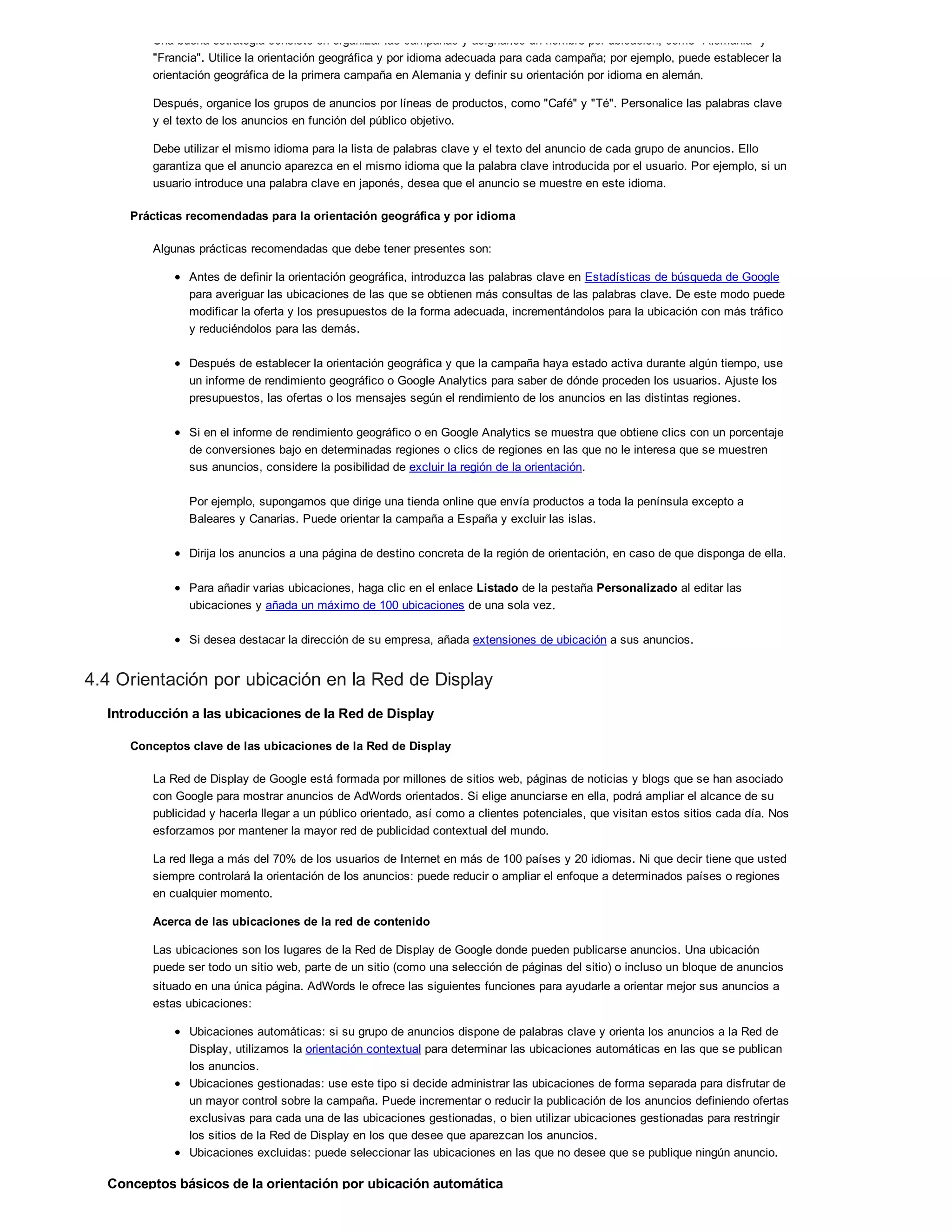 Una buena estrategia consiste en organizar las campañas y asignarles un nombre por ubicación, como "Alemania" y
"Francia". Utilice la orientación geográfica y por idioma adecuada para cada campaña; por ejemplo, puede establecer la
orientación geográfica de la primera campaña en Alemania y definir su orientación por idioma en alemán.
Después, organice los grupos de anuncios por líneas de productos, como "Café" y "Té". Personalice las palabras clave
y el texto de los anuncios en función del público objetivo.
Debe utilizar el mismo idioma para la lista de palabras clave y el texto del anuncio de cada grupo de anuncios. Ello
garantiza que el anuncio aparezca en el mismo idioma que la palabra clave introducida por el usuario. Por ejemplo, si un
usuario introduce una palabra clave en japonés, desea que el anuncio se muestre en este idioma.
Prácticas recomendadas para la orientación geográfica y por idioma
Algunas prácticas recomendadas que debe tener presentes son:
Antes de definir la orientación geográfica, introduzca las palabras clave en Estadísticas de búsqueda de Google
para averiguar las ubicaciones de las que se obtienen más consultas de las palabras clave. De este modo puede
modificar la oferta y los presupuestos de la forma adecuada, incrementándolos para la ubicación con más tráfico
y reduciéndolos para las demás.
Después de establecer la orientación geográfica y que la campaña haya estado activa durante algún tiempo, use
un informe de rendimiento geográfico o Google Analytics para saber de dónde proceden los usuarios. Ajuste los
presupuestos, las ofertas o los mensajes según el rendimiento de los anuncios en las distintas regiones.
Si en el informe de rendimiento geográfico o en Google Analytics se muestra que obtiene clics con un porcentaje
de conversiones bajo en determinadas regiones o clics de regiones en las que no le interesa que se muestren
sus anuncios, considere la posibilidad de excluir la región de la orientación.
Por ejemplo, supongamos que dirige una tienda online que envía productos a toda la península excepto a
Baleares y Canarias. Puede orientar la campaña a España y excluir las islas.
Dirija los anuncios a una página de destino concreta de la región de orientación, en caso de que disponga de ella.
Para añadir varias ubicaciones, haga clic en el enlace Listado de la pestaña Personalizado al editar las
ubicaciones y añada un máximo de 100 ubicaciones de una sola vez.
Si desea destacar la dirección de su empresa, añada extensiones de ubicación a sus anuncios.
4.4 Orientación por ubicación en la Red de Display
Introducción a las ubicaciones de la Red de Display
Conceptos clave de las ubicaciones de la Red de Display
La Red de Display de Google está formada por millones de sitios web, páginas de noticias y blogs que se han asociado
con Google para mostrar anuncios de AdWords orientados. Si elige anunciarse en ella, podrá ampliar el alcance de su
publicidad y hacerla llegar a un público orientado, así como a clientes potenciales, que visitan estos sitios cada día. Nos
esforzamos por mantener la mayor red de publicidad contextual del mundo.
La red llega a más del 70% de los usuarios de Internet en más de 100 países y 20 idiomas. Ni que decir tiene que usted
siempre controlará la orientación de los anuncios: puede reducir o ampliar el enfoque a determinados países o regiones
en cualquier momento.
Acerca de las ubicaciones de la red de contenido
Las ubicaciones son los lugares de la Red de Display de Google donde pueden publicarse anuncios. Una ubicación
puede ser todo un sitio web, parte de un sitio (como una selección de páginas del sitio) o incluso un bloque de anuncios
situado en una única página. AdWords le ofrece las siguientes funciones para ayudarle a orientar mejor sus anuncios a
estas ubicaciones:
Ubicaciones automáticas: si su grupo de anuncios dispone de palabras clave y orienta los anuncios a la Red de
Display, utilizamos la orientación contextual para determinar las ubicaciones automáticas en las que se publican
los anuncios.
Ubicaciones gestionadas: use este tipo si decide administrar las ubicaciones de forma separada para disfrutar de
un mayor control sobre la campaña. Puede incrementar o reducir la publicación de los anuncios definiendo ofertas
exclusivas para cada una de las ubicaciones gestionadas, o bien utilizar ubicaciones gestionadas para restringir
los sitios de la Red de Display en los que desee que aparezcan los anuncios.
Ubicaciones excluidas: puede seleccionar las ubicaciones en las que no desee que se publique ningún anuncio.
Conceptos básicos de la orientación por ubicación automática
 