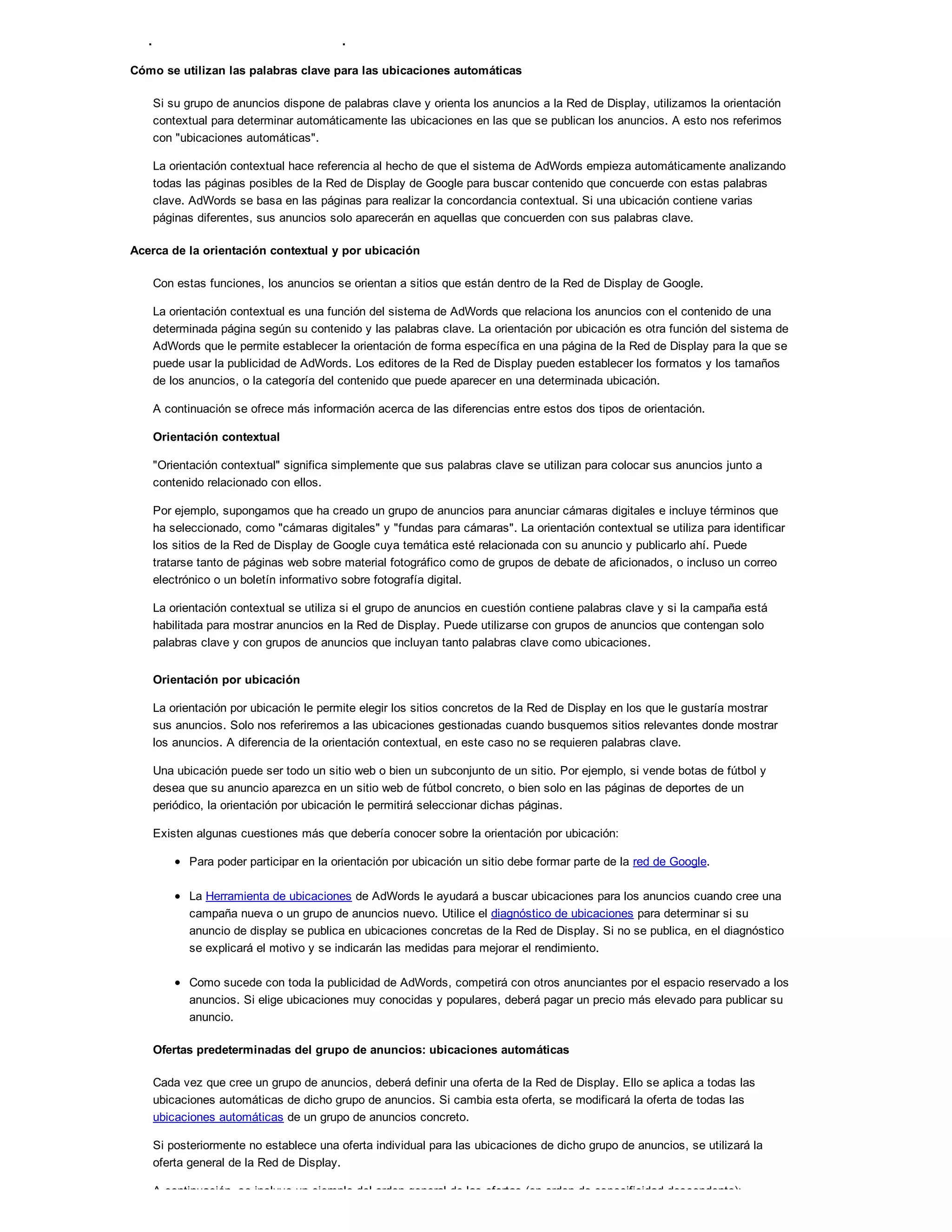 Conceptos básicos de la orientación por ubicación automática
Cómo se utilizan las palabras clave para las ubicaciones automáticas
Si su grupo de anuncios dispone de palabras clave y orienta los anuncios a la Red de Display, utilizamos la orientación
contextual para determinar automáticamente las ubicaciones en las que se publican los anuncios. A esto nos referimos
con "ubicaciones automáticas".
La orientación contextual hace referencia al hecho de que el sistema de AdWords empieza automáticamente analizando
todas las páginas posibles de la Red de Display de Google para buscar contenido que concuerde con estas palabras
clave. AdWords se basa en las páginas para realizar la concordancia contextual. Si una ubicación contiene varias
páginas diferentes, sus anuncios solo aparecerán en aquellas que concuerden con sus palabras clave.
Acerca de la orientación contextual y por ubicación
Con estas funciones, los anuncios se orientan a sitios que están dentro de la Red de Display de Google.
La orientación contextual es una función del sistema de AdWords que relaciona los anuncios con el contenido de una
determinada página según su contenido y las palabras clave. La orientación por ubicación es otra función del sistema de
AdWords que le permite establecer la orientación de forma específica en una página de la Red de Display para la que se
puede usar la publicidad de AdWords. Los editores de la Red de Display pueden establecer los formatos y los tamaños
de los anuncios, o la categoría del contenido que puede aparecer en una determinada ubicación.
A continuación se ofrece más información acerca de las diferencias entre estos dos tipos de orientación.
Orientación contextual
"Orientación contextual" significa simplemente que sus palabras clave se utilizan para colocar sus anuncios junto a
contenido relacionado con ellos.
Por ejemplo, supongamos que ha creado un grupo de anuncios para anunciar cámaras digitales e incluye términos que
ha seleccionado, como "cámaras digitales" y "fundas para cámaras". La orientación contextual se utiliza para identificar
los sitios de la Red de Display de Google cuya temática esté relacionada con su anuncio y publicarlo ahí. Puede
tratarse tanto de páginas web sobre material fotográfico como de grupos de debate de aficionados, o incluso un correo
electrónico o un boletín informativo sobre fotografía digital.
La orientación contextual se utiliza si el grupo de anuncios en cuestión contiene palabras clave y si la campaña está
habilitada para mostrar anuncios en la Red de Display. Puede utilizarse con grupos de anuncios que contengan solo
palabras clave y con grupos de anuncios que incluyan tanto palabras clave como ubicaciones.
Orientación por ubicación
La orientación por ubicación le permite elegir los sitios concretos de la Red de Display en los que le gustaría mostrar
sus anuncios. Solo nos referiremos a las ubicaciones gestionadas cuando busquemos sitios relevantes donde mostrar
los anuncios. A diferencia de la orientación contextual, en este caso no se requieren palabras clave.
Una ubicación puede ser todo un sitio web o bien un subconjunto de un sitio. Por ejemplo, si vende botas de fútbol y
desea que su anuncio aparezca en un sitio web de fútbol concreto, o bien solo en las páginas de deportes de un
periódico, la orientación por ubicación le permitirá seleccionar dichas páginas.
Existen algunas cuestiones más que debería conocer sobre la orientación por ubicación:
Para poder participar en la orientación por ubicación un sitio debe formar parte de la red de Google.
La Herramienta de ubicaciones de AdWords le ayudará a buscar ubicaciones para los anuncios cuando cree una
campaña nueva o un grupo de anuncios nuevo. Utilice el diagnóstico de ubicaciones para determinar si su
anuncio de display se publica en ubicaciones concretas de la Red de Display. Si no se publica, en el diagnóstico
se explicará el motivo y se indicarán las medidas para mejorar el rendimiento.
Como sucede con toda la publicidad de AdWords, competirá con otros anunciantes por el espacio reservado a los
anuncios. Si elige ubicaciones muy conocidas y populares, deberá pagar un precio más elevado para publicar su
anuncio.
Ofertas predeterminadas del grupo de anuncios: ubicaciones automáticas
Cada vez que cree un grupo de anuncios, deberá definir una oferta de la Red de Display. Ello se aplica a todas las
ubicaciones automáticas de dicho grupo de anuncios. Si cambia esta oferta, se modificará la oferta de todas las
ubicaciones automáticas de un grupo de anuncios concreto.
Si posteriormente no establece una oferta individual para las ubicaciones de dicho grupo de anuncios, se utilizará la
oferta general de la Red de Display.
A continuación, se incluye un ejemplo del orden general de las ofertas (en orden de especificidad descendente):
 