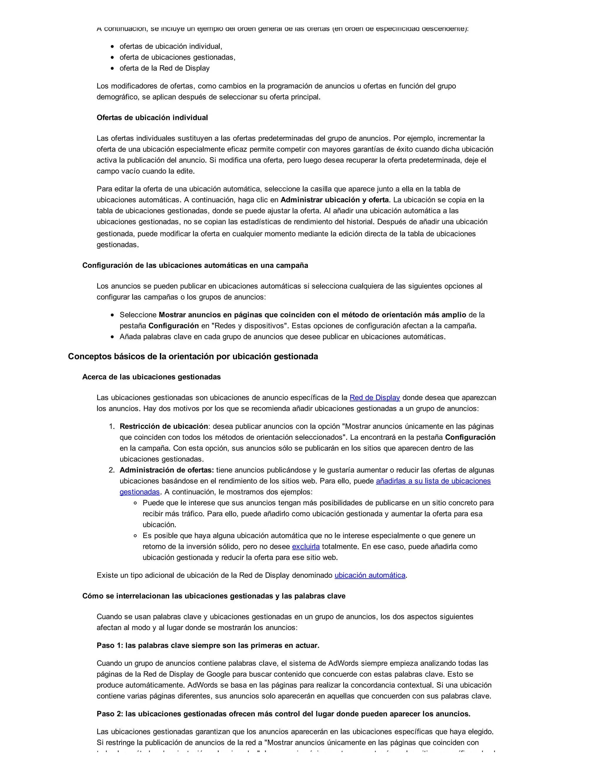 A continuación, se incluye un ejemplo del orden general de las ofertas (en orden de especificidad descendente):
ofertas de ubicación individual,
oferta de ubicaciones gestionadas,
oferta de la Red de Display
Los modificadores de ofertas, como cambios en la programación de anuncios u ofertas en función del grupo
demográfico, se aplican después de seleccionar su oferta principal.
Ofertas de ubicación individual
Las ofertas individuales sustituyen a las ofertas predeterminadas del grupo de anuncios. Por ejemplo, incrementar la
oferta de una ubicación especialmente eficaz permite competir con mayores garantías de éxito cuando dicha ubicación
activa la publicación del anuncio. Si modifica una oferta, pero luego desea recuperar la oferta predeterminada, deje el
campo vacío cuando la edite.
Para editar la oferta de una ubicación automática, seleccione la casilla que aparece junto a ella en la tabla de
ubicaciones automáticas. A continuación, haga clic en Administrar ubicación y oferta. La ubicación se copia en la
tabla de ubicaciones gestionadas, donde se puede ajustar la oferta. Al añadir una ubicación automática a las
ubicaciones gestionadas, no se copian las estadísticas de rendimiento del historial. Después de añadir una ubicación
gestionada, puede modificar la oferta en cualquier momento mediante la edición directa de la tabla de ubicaciones
gestionadas.
Configuración de las ubicaciones automáticas en una campaña
Los anuncios se pueden publicar en ubicaciones automáticas si selecciona cualquiera de las siguientes opciones al
configurar las campañas o los grupos de anuncios:
Seleccione Mostrar anuncios en páginas que coinciden con el método de orientación más amplio de la
pestaña Configuración en "Redes y dispositivos". Estas opciones de configuración afectan a la campaña.
Añada palabras clave en cada grupo de anuncios que desee publicar en ubicaciones automáticas.
Conceptos básicos de la orientación por ubicación gestionada
Acerca de las ubicaciones gestionadas
Las ubicaciones gestionadas son ubicaciones de anuncio específicas de la Red de Display donde desea que aparezcan
los anuncios. Hay dos motivos por los que se recomienda añadir ubicaciones gestionadas a un grupo de anuncios:
1. Restricción de ubicación: desea publicar anuncios con la opción "Mostrar anuncios únicamente en las páginas
que coinciden con todos los métodos de orientación seleccionados". La encontrará en la pestaña Configuración
en la campaña. Con esta opción, sus anuncios sólo se publicarán en los sitios que aparecen dentro de las
ubicaciones gestionadas.
2. Administración de ofertas: tiene anuncios publicándose y le gustaría aumentar o reducir las ofertas de algunas
ubicaciones basándose en el rendimiento de los sitios web. Para ello, puede añadirlas a su lista de ubicaciones
gestionadas. A continuación, le mostramos dos ejemplos:
Puede que le interese que sus anuncios tengan más posibilidades de publicarse en un sitio concreto para
recibir más tráfico. Para ello, puede añadirlo como ubicación gestionada y aumentar la oferta para esa
ubicación.
Es posible que haya alguna ubicación automática que no le interese especialmente o que genere un
retorno de la inversión sólido, pero no desee excluirla totalmente. En ese caso, puede añadirla como
ubicación gestionada y reducir la oferta para ese sitio web.
Existe un tipo adicional de ubicación de la Red de Display denominado ubicación automática.
Cómo se interrelacionan las ubicaciones gestionadas y las palabras clave
Cuando se usan palabras clave y ubicaciones gestionadas en un grupo de anuncios, los dos aspectos siguientes
afectan al modo y al lugar donde se mostrarán los anuncios:
Paso 1: las palabras clave siempre son las primeras en actuar.
Cuando un grupo de anuncios contiene palabras clave, el sistema de AdWords siempre empieza analizando todas las
páginas de la Red de Display de Google para buscar contenido que concuerde con estas palabras clave. Esto se
produce automáticamente. AdWords se basa en las páginas para realizar la concordancia contextual. Si una ubicación
contiene varias páginas diferentes, sus anuncios solo aparecerán en aquellas que concuerden con sus palabras clave.
Paso 2: las ubicaciones gestionadas ofrecen más control del lugar donde pueden aparecer los anuncios.
Las ubicaciones gestionadas garantizan que los anuncios aparecerán en las ubicaciones específicas que haya elegido.
Si restringe la publicación de anuncios de la red a "Mostrar anuncios únicamente en las páginas que coinciden con
todos los métodos de orientación seleccionados", los anuncios únicamente se mostrarán en los sitios específicos donde
 