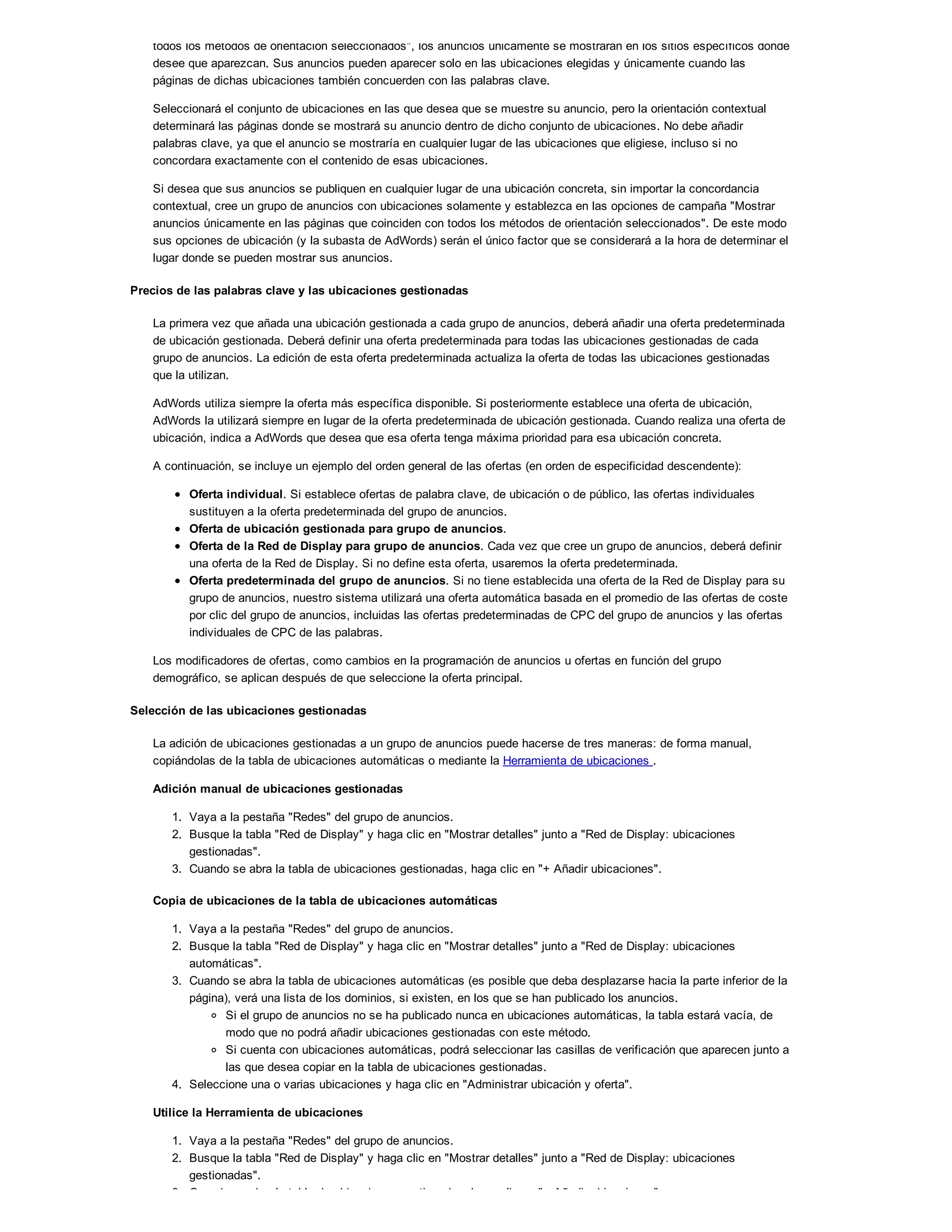 todos los métodos de orientación seleccionados", los anuncios únicamente se mostrarán en los sitios específicos donde
desee que aparezcan. Sus anuncios pueden aparecer solo en las ubicaciones elegidas y únicamente cuando las
páginas de dichas ubicaciones también concuerden con las palabras clave.
Seleccionará el conjunto de ubicaciones en las que desea que se muestre su anuncio, pero la orientación contextual
determinará las páginas donde se mostrará su anuncio dentro de dicho conjunto de ubicaciones. No debe añadir
palabras clave, ya que el anuncio se mostraría en cualquier lugar de las ubicaciones que eligiese, incluso si no
concordara exactamente con el contenido de esas ubicaciones.
Si desea que sus anuncios se publiquen en cualquier lugar de una ubicación concreta, sin importar la concordancia
contextual, cree un grupo de anuncios con ubicaciones solamente y establezca en las opciones de campaña "Mostrar
anuncios únicamente en las páginas que coinciden con todos los métodos de orientación seleccionados". De este modo
sus opciones de ubicación (y la subasta de AdWords) serán el único factor que se considerará a la hora de determinar el
lugar donde se pueden mostrar sus anuncios.
Precios de las palabras clave y las ubicaciones gestionadas
La primera vez que añada una ubicación gestionada a cada grupo de anuncios, deberá añadir una oferta predeterminada
de ubicación gestionada. Deberá definir una oferta predeterminada para todas las ubicaciones gestionadas de cada
grupo de anuncios. La edición de esta oferta predeterminada actualiza la oferta de todas las ubicaciones gestionadas
que la utilizan.
AdWords utiliza siempre la oferta más específica disponible. Si posteriormente establece una oferta de ubicación,
AdWords la utilizará siempre en lugar de la oferta predeterminada de ubicación gestionada. Cuando realiza una oferta de
ubicación, indica a AdWords que desea que esa oferta tenga máxima prioridad para esa ubicación concreta.
A continuación, se incluye un ejemplo del orden general de las ofertas (en orden de especificidad descendente):
Oferta individual. Si establece ofertas de palabra clave, de ubicación o de público, las ofertas individuales
sustituyen a la oferta predeterminada del grupo de anuncios.
Oferta de ubicación gestionada para grupo de anuncios.
Oferta de la Red de Display para grupo de anuncios. Cada vez que cree un grupo de anuncios, deberá definir
una oferta de la Red de Display. Si no define esta oferta, usaremos la oferta predeterminada.
Oferta predeterminada del grupo de anuncios. Si no tiene establecida una oferta de la Red de Display para su
grupo de anuncios, nuestro sistema utilizará una oferta automática basada en el promedio de las ofertas de coste
por clic del grupo de anuncios, incluidas las ofertas predeterminadas de CPC del grupo de anuncios y las ofertas
individuales de CPC de las palabras.
Los modificadores de ofertas, como cambios en la programación de anuncios u ofertas en función del grupo
demográfico, se aplican después de que seleccione la oferta principal.
Selección de las ubicaciones gestionadas
La adición de ubicaciones gestionadas a un grupo de anuncios puede hacerse de tres maneras: de forma manual,
copiándolas de la tabla de ubicaciones automáticas o mediante la Herramienta de ubicaciones .
Adición manual de ubicaciones gestionadas
1. Vaya a la pestaña "Redes" del grupo de anuncios.
2. Busque la tabla "Red de Display" y haga clic en "Mostrar detalles" junto a "Red de Display: ubicaciones
gestionadas".
3. Cuando se abra la tabla de ubicaciones gestionadas, haga clic en "+ Añadir ubicaciones".
Copia de ubicaciones de la tabla de ubicaciones automáticas
1. Vaya a la pestaña "Redes" del grupo de anuncios.
2. Busque la tabla "Red de Display" y haga clic en "Mostrar detalles" junto a "Red de Display: ubicaciones
automáticas".
3. Cuando se abra la tabla de ubicaciones automáticas (es posible que deba desplazarse hacia la parte inferior de la
página), verá una lista de los dominios, si existen, en los que se han publicado los anuncios.
Si el grupo de anuncios no se ha publicado nunca en ubicaciones automáticas, la tabla estará vacía, de
modo que no podrá añadir ubicaciones gestionadas con este método.
Si cuenta con ubicaciones automáticas, podrá seleccionar las casillas de verificación que aparecen junto a
las que desea copiar en la tabla de ubicaciones gestionadas.
4. Seleccione una o varias ubicaciones y haga clic en "Administrar ubicación y oferta".
Utilice la Herramienta de ubicaciones
1. Vaya a la pestaña "Redes" del grupo de anuncios.
2. Busque la tabla "Red de Display" y haga clic en "Mostrar detalles" junto a "Red de Display: ubicaciones
gestionadas".
3. Cuando se abra la tabla de ubicaciones gestionadas, haga clic en "+ Añadir ubicaciones".
 