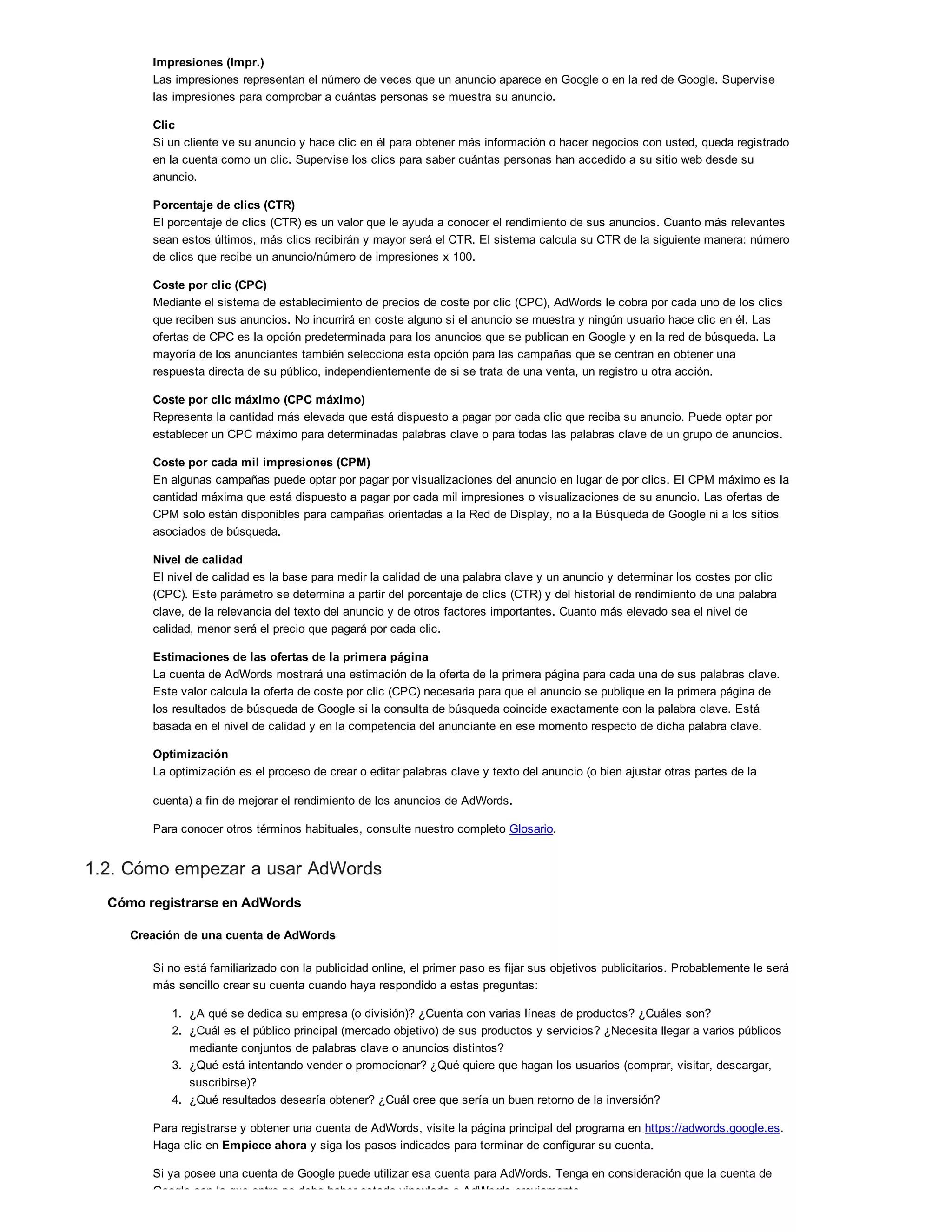 Impresiones (Impr.)
Las impresiones representan el número de veces que un anuncio aparece en Google o en la red de Google. Supervise
las impresiones para comprobar a cuántas personas se muestra su anuncio.
Clic
Si un cliente ve su anuncio y hace clic en él para obtener más información o hacer negocios con usted, queda registrado
en la cuenta como un clic. Supervise los clics para saber cuántas personas han accedido a su sitio web desde su
anuncio.
Porcentaje de clics (CTR)
El porcentaje de clics (CTR) es un valor que le ayuda a conocer el rendimiento de sus anuncios. Cuanto más relevantes
sean estos últimos, más clics recibirán y mayor será el CTR. El sistema calcula su CTR de la siguiente manera: número
de clics que recibe un anuncio/número de impresiones x 100.
Coste por clic (CPC)
Mediante el sistema de establecimiento de precios de coste por clic (CPC), AdWords le cobra por cada uno de los clics
que reciben sus anuncios. No incurrirá en coste alguno si el anuncio se muestra y ningún usuario hace clic en él. Las
ofertas de CPC es la opción predeterminada para los anuncios que se publican en Google y en la red de búsqueda. La
mayoría de los anunciantes también selecciona esta opción para las campañas que se centran en obtener una
respuesta directa de su público, independientemente de si se trata de una venta, un registro u otra acción.
Coste por clic máximo (CPC máximo)
Representa la cantidad más elevada que está dispuesto a pagar por cada clic que reciba su anuncio. Puede optar por
establecer un CPC máximo para determinadas palabras clave o para todas las palabras clave de un grupo de anuncios.
Coste por cada mil impresiones (CPM)
En algunas campañas puede optar por pagar por visualizaciones del anuncio en lugar de por clics. El CPM máximo es la
cantidad máxima que está dispuesto a pagar por cada mil impresiones o visualizaciones de su anuncio. Las ofertas de
CPM solo están disponibles para campañas orientadas a la Red de Display, no a la Búsqueda de Google ni a los sitios
asociados de búsqueda.
Nivel de calidad
El nivel de calidad es la base para medir la calidad de una palabra clave y un anuncio y determinar los costes por clic
(CPC). Este parámetro se determina a partir del porcentaje de clics (CTR) y del historial de rendimiento de una palabra
clave, de la relevancia del texto del anuncio y de otros factores importantes. Cuanto más elevado sea el nivel de
calidad, menor será el precio que pagará por cada clic.
Estimaciones de las ofertas de la primera página
La cuenta de AdWords mostrará una estimación de la oferta de la primera página para cada una de sus palabras clave.
Este valor calcula la oferta de coste por clic (CPC) necesaria para que el anuncio se publique en la primera página de
los resultados de búsqueda de Google si la consulta de búsqueda coincide exactamente con la palabra clave. Está
basada en el nivel de calidad y en la competencia del anunciante en ese momento respecto de dicha palabra clave.
Optimización
La optimización es el proceso de crear o editar palabras clave y texto del anuncio (o bien ajustar otras partes de la
cuenta) a fin de mejorar el rendimiento de los anuncios de AdWords.
Para conocer otros términos habituales, consulte nuestro completo Glosario.
1.2. Cómo empezar a usar AdWords
Cómo registrarse en AdWords
Creación de una cuenta de AdWords
Si no está familiarizado con la publicidad online, el primer paso es fijar sus objetivos publicitarios. Probablemente le será
más sencillo crear su cuenta cuando haya respondido a estas preguntas:
1. ¿A qué se dedica su empresa (o división)? ¿Cuenta con varias líneas de productos? ¿Cuáles son?
2. ¿Cuál es el público principal (mercado objetivo) de sus productos y servicios? ¿Necesita llegar a varios públicos
mediante conjuntos de palabras clave o anuncios distintos?
3. ¿Qué está intentando vender o promocionar? ¿Qué quiere que hagan los usuarios (comprar, visitar, descargar,
suscribirse)?
4. ¿Qué resultados desearía obtener? ¿Cuál cree que sería un buen retorno de la inversión?
Para registrarse y obtener una cuenta de AdWords, visite la página principal del programa en https://adwords.google.es.
Haga clic en Empiece ahora y siga los pasos indicados para terminar de configurar su cuenta.
Si ya posee una cuenta de Google puede utilizar esa cuenta para AdWords. Tenga en consideración que la cuenta de
Google con la que entre no debe haber estado vinculada a AdWords previamente.
 