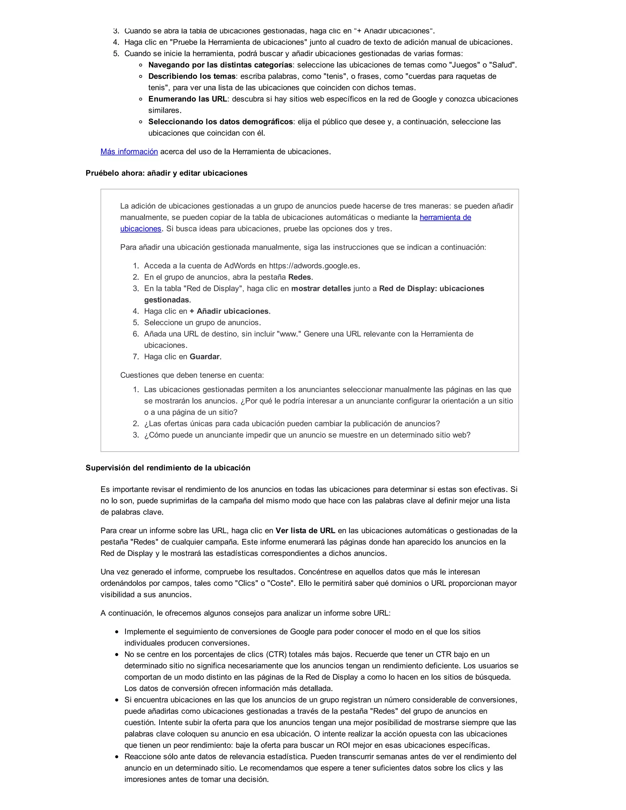 3. Cuando se abra la tabla de ubicaciones gestionadas, haga clic en "+ Añadir ubicaciones".
4. Haga clic en "Pruebe la Herramienta de ubicaciones" junto al cuadro de texto de adición manual de ubicaciones.
5. Cuando se inicie la herramienta, podrá buscar y añadir ubicaciones gestionadas de varias formas:
Navegando por las distintas categorías: seleccione las ubicaciones de temas como "Juegos" o "Salud".
Describiendo los temas: escriba palabras, como "tenis", o frases, como "cuerdas para raquetas de
tenis", para ver una lista de las ubicaciones que coinciden con dichos temas.
Enumerando las URL: descubra si hay sitios web específicos en la red de Google y conozca ubicaciones
similares.
Seleccionando los datos demográficos: elija el público que desee y, a continuación, seleccione las
ubicaciones que coincidan con él.
Más información acerca del uso de la Herramienta de ubicaciones.
Pruébelo ahora: añadir y editar ubicaciones
La adición de ubicaciones gestionadas a un grupo de anuncios puede hacerse de tres maneras: se pueden añadir
manualmente, se pueden copiar de la tabla de ubicaciones automáticas o mediante la herramienta de
ubicaciones. Si busca ideas para ubicaciones, pruebe las opciones dos y tres.
Para añadir una ubicación gestionada manualmente, siga las instrucciones que se indican a continuación:
1. Acceda a la cuenta de AdWords en https://adwords.google.es.
2. En el grupo de anuncios, abra la pestaña Redes.
3. En la tabla "Red de Display", haga clic en mostrar detalles junto a Red de Display: ubicaciones
gestionadas.
4. Haga clic en + Añadir ubicaciones.
5. Seleccione un grupo de anuncios.
6. Añada una URL de destino, sin incluir "www." Genere una URL relevante con la Herramienta de
ubicaciones.
7. Haga clic en Guardar.
Cuestiones que deben tenerse en cuenta:
1. Las ubicaciones gestionadas permiten a los anunciantes seleccionar manualmente las páginas en las que
se mostrarán los anuncios. ¿Por qué le podría interesar a un anunciante configurar la orientación a un sitio
o a una página de un sitio?
2. ¿Las ofertas únicas para cada ubicación pueden cambiar la publicación de anuncios?
3. ¿Cómo puede un anunciante impedir que un anuncio se muestre en un determinado sitio web?
Supervisión del rendimiento de la ubicación
Es importante revisar el rendimiento de los anuncios en todas las ubicaciones para determinar si estas son efectivas. Si
no lo son, puede suprimirlas de la campaña del mismo modo que hace con las palabras clave al definir mejor una lista
de palabras clave.
Para crear un informe sobre las URL, haga clic en Ver lista de URL en las ubicaciones automáticas o gestionadas de la
pestaña "Redes" de cualquier campaña. Este informe enumerará las páginas donde han aparecido los anuncios en la
Red de Display y le mostrará las estadísticas correspondientes a dichos anuncios.
Una vez generado el informe, compruebe los resultados. Concéntrese en aquellos datos que más le interesan
ordenándolos por campos, tales como "Clics" o "Coste". Ello le permitirá saber qué dominios o URL proporcionan mayor
visibilidad a sus anuncios.
A continuación, le ofrecemos algunos consejos para analizar un informe sobre URL:
Implemente el seguimiento de conversiones de Google para poder conocer el modo en el que los sitios
individuales producen conversiones.
No se centre en los porcentajes de clics (CTR) totales más bajos. Recuerde que tener un CTR bajo en un
determinado sitio no significa necesariamente que los anuncios tengan un rendimiento deficiente. Los usuarios se
comportan de un modo distinto en las páginas de la Red de Display a como lo hacen en los sitios de búsqueda.
Los datos de conversión ofrecen información más detallada.
Si encuentra ubicaciones en las que los anuncios de un grupo registran un número considerable de conversiones,
puede añadirlas como ubicaciones gestionadas a través de la pestaña "Redes" del grupo de anuncios en
cuestión. Intente subir la oferta para que los anuncios tengan una mejor posibilidad de mostrarse siempre que las
palabras clave coloquen su anuncio en esa ubicación. O intente realizar la acción opuesta con las ubicaciones
que tienen un peor rendimiento: baje la oferta para buscar un ROI mejor en esas ubicaciones específicas.
Reaccione sólo ante datos de relevancia estadística. Pueden transcurrir semanas antes de ver el rendimiento del
anuncio en un determinado sitio. Le recomendamos que espere a tener suficientes datos sobre los clics y las
impresiones antes de tomar una decisión.
 