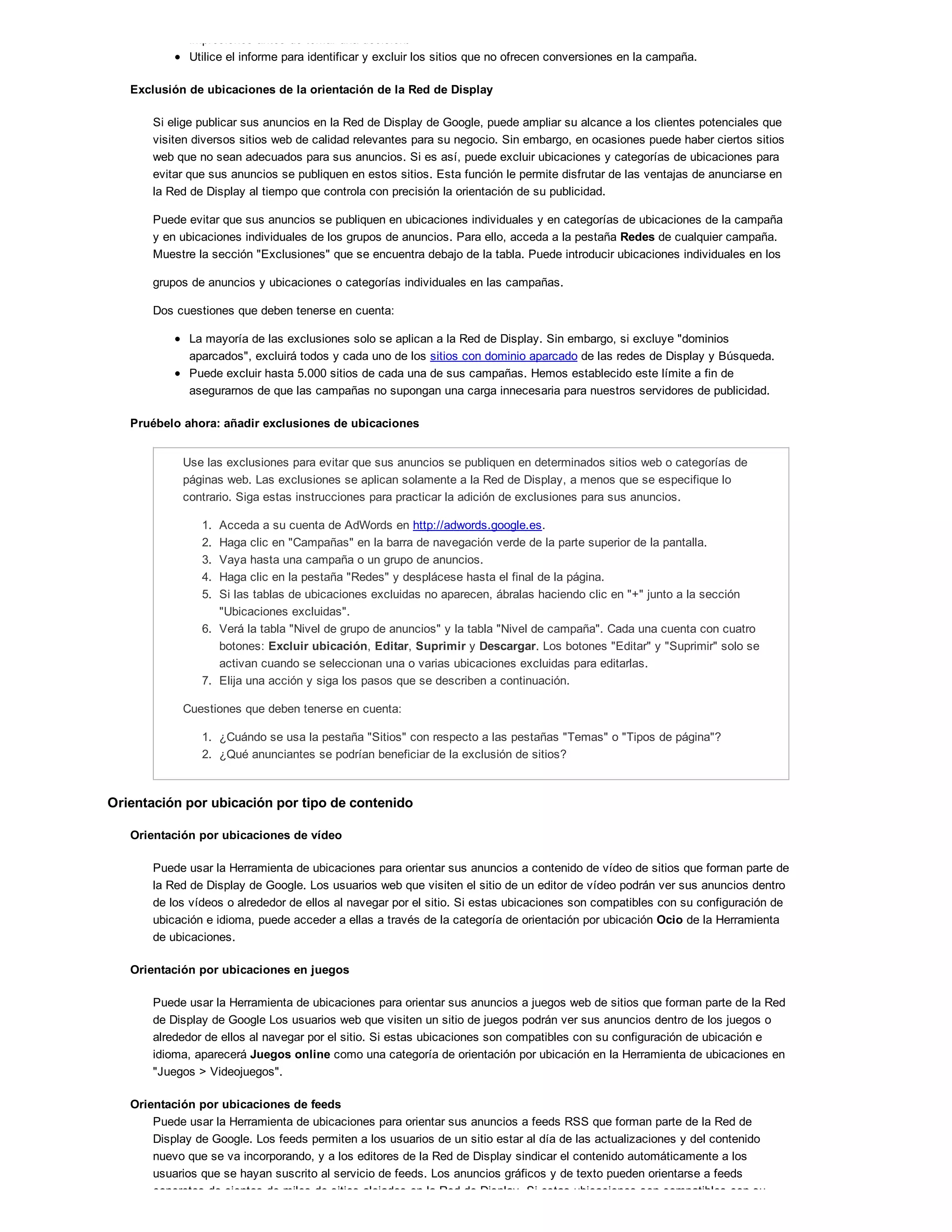 impresiones antes de tomar una decisión.
Utilice el informe para identificar y excluir los sitios que no ofrecen conversiones en la campaña.
Exclusión de ubicaciones de la orientación de la Red de Display
Si elige publicar sus anuncios en la Red de Display de Google, puede ampliar su alcance a los clientes potenciales que
visiten diversos sitios web de calidad relevantes para su negocio. Sin embargo, en ocasiones puede haber ciertos sitios
web que no sean adecuados para sus anuncios. Si es así, puede excluir ubicaciones y categorías de ubicaciones para
evitar que sus anuncios se publiquen en estos sitios. Esta función le permite disfrutar de las ventajas de anunciarse en
la Red de Display al tiempo que controla con precisión la orientación de su publicidad.
Puede evitar que sus anuncios se publiquen en ubicaciones individuales y en categorías de ubicaciones de la campaña
y en ubicaciones individuales de los grupos de anuncios. Para ello, acceda a la pestaña Redes de cualquier campaña.
Muestre la sección "Exclusiones" que se encuentra debajo de la tabla. Puede introducir ubicaciones individuales en los
grupos de anuncios y ubicaciones o categorías individuales en las campañas.
Dos cuestiones que deben tenerse en cuenta:
La mayoría de las exclusiones solo se aplican a la Red de Display. Sin embargo, si excluye "dominios
aparcados", excluirá todos y cada uno de los sitios con dominio aparcado de las redes de Display y Búsqueda.
Puede excluir hasta 5.000 sitios de cada una de sus campañas. Hemos establecido este límite a fin de
asegurarnos de que las campañas no supongan una carga innecesaria para nuestros servidores de publicidad.
Pruébelo ahora: añadir exclusiones de ubicaciones
Use las exclusiones para evitar que sus anuncios se publiquen en determinados sitios web o categorías de
páginas web. Las exclusiones se aplican solamente a la Red de Display, a menos que se especifique lo
contrario. Siga estas instrucciones para practicar la adición de exclusiones para sus anuncios.
1. Acceda a su cuenta de AdWords en http://adwords.google.es.
2. Haga clic en "Campañas" en la barra de navegación verde de la parte superior de la pantalla.
3. Vaya hasta una campaña o un grupo de anuncios.
4. Haga clic en la pestaña "Redes" y desplácese hasta el final de la página.
5. Si las tablas de ubicaciones excluidas no aparecen, ábralas haciendo clic en "+" junto a la sección
"Ubicaciones excluidas".
6. Verá la tabla "Nivel de grupo de anuncios" y la tabla "Nivel de campaña". Cada una cuenta con cuatro
botones: Excluir ubicación, Editar, Suprimir y Descargar. Los botones "Editar" y "Suprimir" solo se
activan cuando se seleccionan una o varias ubicaciones excluidas para editarlas.
7. Elija una acción y siga los pasos que se describen a continuación.
Cuestiones que deben tenerse en cuenta:
1. ¿Cuándo se usa la pestaña "Sitios" con respecto a las pestañas "Temas" o "Tipos de página"?
2. ¿Qué anunciantes se podrían beneficiar de la exclusión de sitios?
Orientación por ubicación por tipo de contenido
Orientación por ubicaciones de vídeo
Puede usar la Herramienta de ubicaciones para orientar sus anuncios a contenido de vídeo de sitios que forman parte de
la Red de Display de Google. Los usuarios web que visiten el sitio de un editor de vídeo podrán ver sus anuncios dentro
de los vídeos o alrededor de ellos al navegar por el sitio. Si estas ubicaciones son compatibles con su configuración de
ubicación e idioma, puede acceder a ellas a través de la categoría de orientación por ubicación Ocio de la Herramienta
de ubicaciones.
Orientación por ubicaciones en juegos
Puede usar la Herramienta de ubicaciones para orientar sus anuncios a juegos web de sitios que forman parte de la Red
de Display de Google Los usuarios web que visiten un sitio de juegos podrán ver sus anuncios dentro de los juegos o
alrededor de ellos al navegar por el sitio. Si estas ubicaciones son compatibles con su configuración de ubicación e
idioma, aparecerá Juegos online como una categoría de orientación por ubicación en la Herramienta de ubicaciones en
"Juegos > Videojuegos".
Orientación por ubicaciones de feeds
Puede usar la Herramienta de ubicaciones para orientar sus anuncios a feeds RSS que forman parte de la Red de
Display de Google. Los feeds permiten a los usuarios de un sitio estar al día de las actualizaciones y del contenido
nuevo que se va incorporando, y a los editores de la Red de Display sindicar el contenido automáticamente a los
usuarios que se hayan suscrito al servicio de feeds. Los anuncios gráficos y de texto pueden orientarse a feeds
concretos de cientos de miles de sitios alojados en la Red de Display. Si estas ubicaciones son compatibles con su
 