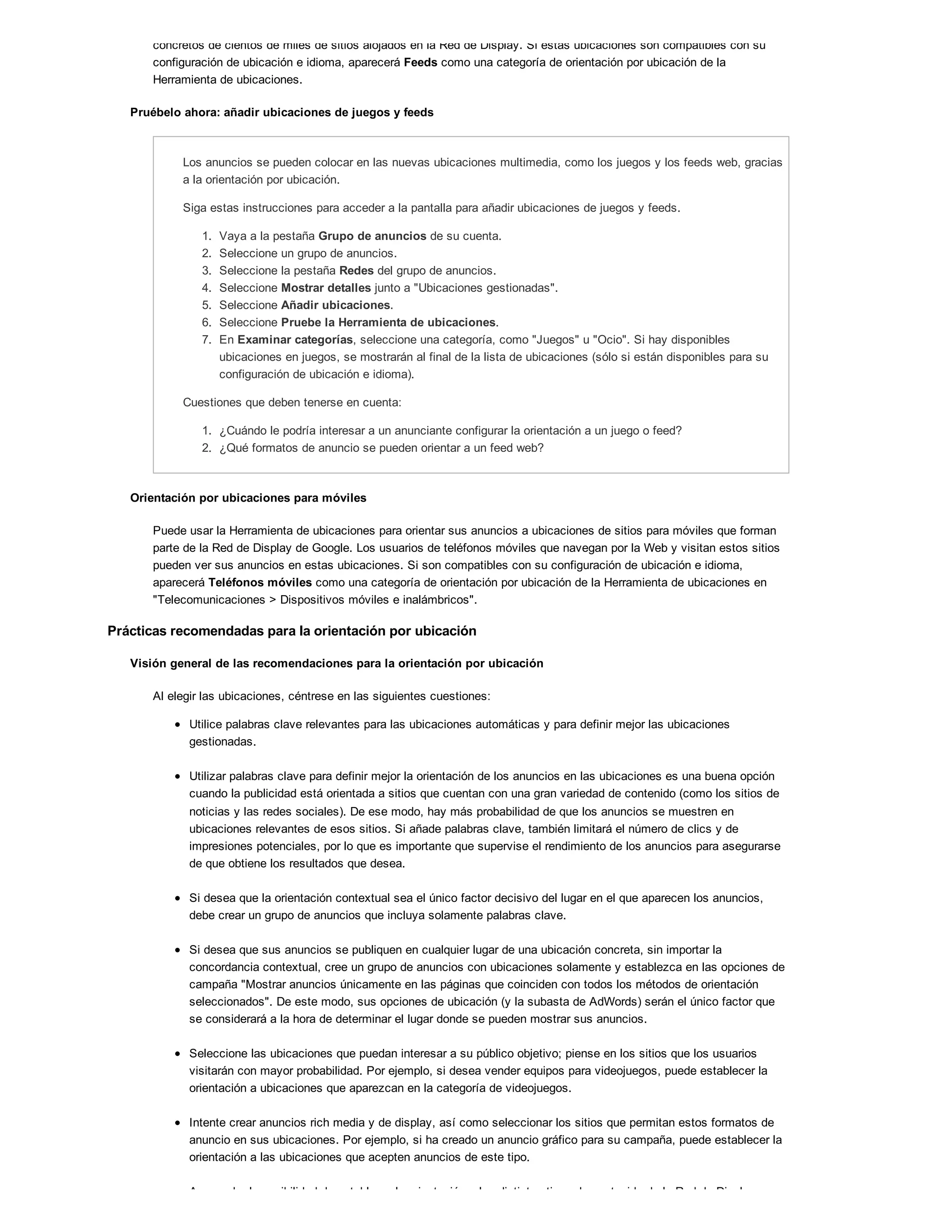 concretos de cientos de miles de sitios alojados en la Red de Display. Si estas ubicaciones son compatibles con su
configuración de ubicación e idioma, aparecerá Feeds como una categoría de orientación por ubicación de la
Herramienta de ubicaciones.
Pruébelo ahora: añadir ubicaciones de juegos y feeds
Los anuncios se pueden colocar en las nuevas ubicaciones multimedia, como los juegos y los feeds web, gracias
a la orientación por ubicación.
Siga estas instrucciones para acceder a la pantalla para añadir ubicaciones de juegos y feeds.
1. Vaya a la pestaña Grupo de anuncios de su cuenta.
2. Seleccione un grupo de anuncios.
3. Seleccione la pestaña Redes del grupo de anuncios.
4. Seleccione Mostrar detalles junto a "Ubicaciones gestionadas".
5. Seleccione Añadir ubicaciones.
6. Seleccione Pruebe la Herramienta de ubicaciones.
7. En Examinar categorías, seleccione una categoría, como "Juegos" u "Ocio". Si hay disponibles
ubicaciones en juegos, se mostrarán al final de la lista de ubicaciones (sólo si están disponibles para su
configuración de ubicación e idioma).
Cuestiones que deben tenerse en cuenta:
1. ¿Cuándo le podría interesar a un anunciante configurar la orientación a un juego o feed?
2. ¿Qué formatos de anuncio se pueden orientar a un feed web?
Orientación por ubicaciones para móviles
Puede usar la Herramienta de ubicaciones para orientar sus anuncios a ubicaciones de sitios para móviles que forman
parte de la Red de Display de Google. Los usuarios de teléfonos móviles que navegan por la Web y visitan estos sitios
pueden ver sus anuncios en estas ubicaciones. Si son compatibles con su configuración de ubicación e idioma,
aparecerá Teléfonos móviles como una categoría de orientación por ubicación de la Herramienta de ubicaciones en
"Telecomunicaciones > Dispositivos móviles e inalámbricos".
Prácticas recomendadas para la orientación por ubicación
Visión general de las recomendaciones para la orientación por ubicación
Al elegir las ubicaciones, céntrese en las siguientes cuestiones:
Utilice palabras clave relevantes para las ubicaciones automáticas y para definir mejor las ubicaciones
gestionadas.
Utilizar palabras clave para definir mejor la orientación de los anuncios en las ubicaciones es una buena opción
cuando la publicidad está orientada a sitios que cuentan con una gran variedad de contenido (como los sitios de
noticias y las redes sociales). De ese modo, hay más probabilidad de que los anuncios se muestren en
ubicaciones relevantes de esos sitios. Si añade palabras clave, también limitará el número de clics y de
impresiones potenciales, por lo que es importante que supervise el rendimiento de los anuncios para asegurarse
de que obtiene los resultados que desea.
Si desea que la orientación contextual sea el único factor decisivo del lugar en el que aparecen los anuncios,
debe crear un grupo de anuncios que incluya solamente palabras clave.
Si desea que sus anuncios se publiquen en cualquier lugar de una ubicación concreta, sin importar la
concordancia contextual, cree un grupo de anuncios con ubicaciones solamente y establezca en las opciones de
campaña "Mostrar anuncios únicamente en las páginas que coinciden con todos los métodos de orientación
seleccionados". De este modo, sus opciones de ubicación (y la subasta de AdWords) serán el único factor que
se considerará a la hora de determinar el lugar donde se pueden mostrar sus anuncios.
Seleccione las ubicaciones que puedan interesar a su público objetivo; piense en los sitios que los usuarios
visitarán con mayor probabilidad. Por ejemplo, si desea vender equipos para videojuegos, puede establecer la
orientación a ubicaciones que aparezcan en la categoría de videojuegos.
Intente crear anuncios rich media y de display, así como seleccionar los sitios que permitan estos formatos de
anuncio en sus ubicaciones. Por ejemplo, si ha creado un anuncio gráfico para su campaña, puede establecer la
orientación a las ubicaciones que acepten anuncios de este tipo.
Aproveche la posibilidad de establecer la orientación a los distintos tipos de contenido de la Red de Display.
 