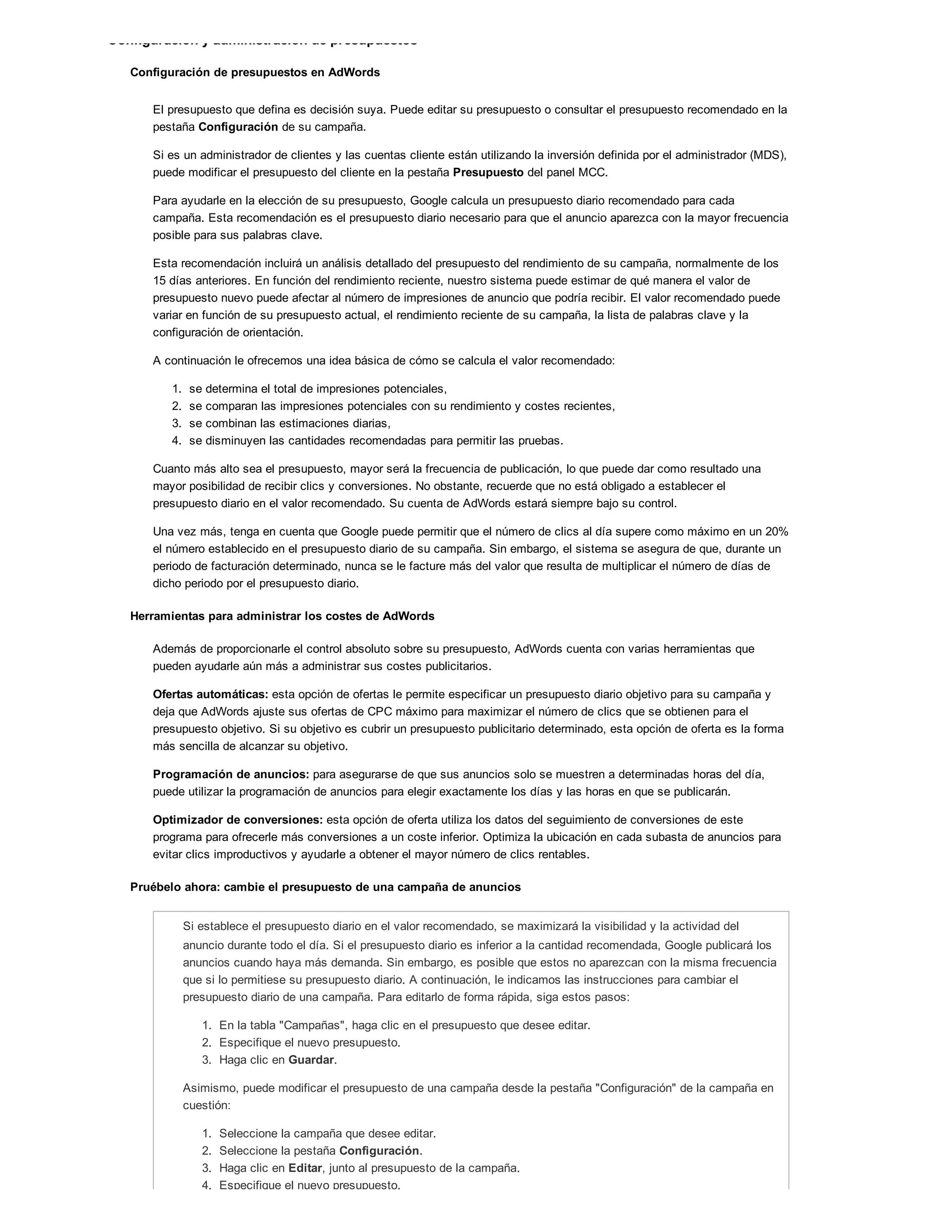 Configuración y administración de presupuestos
Configuración de presupuestos en AdWords
El presupuesto que defina es decisión suya. Puede editar su presupuesto o consultar el presupuesto recomendado en la
pestaña Configuración de su campaña.
Si es un administrador de clientes y las cuentas cliente están utilizando la inversión definida por el administrador (MDS),
puede modificar el presupuesto del cliente en la pestaña Presupuesto del panel MCC.
Para ayudarle en la elección de su presupuesto, Google calcula un presupuesto diario recomendado para cada
campaña. Esta recomendación es el presupuesto diario necesario para que el anuncio aparezca con la mayor frecuencia
posible para sus palabras clave.
Esta recomendación incluirá un análisis detallado del presupuesto del rendimiento de su campaña, normalmente de los
15 días anteriores. En función del rendimiento reciente, nuestro sistema puede estimar de qué manera el valor de
presupuesto nuevo puede afectar al número de impresiones de anuncio que podría recibir. El valor recomendado puede
variar en función de su presupuesto actual, el rendimiento reciente de su campaña, la lista de palabras clave y la
configuración de orientación.
A continuación le ofrecemos una idea básica de cómo se calcula el valor recomendado:
1. se determina el total de impresiones potenciales,
2. se comparan las impresiones potenciales con su rendimiento y costes recientes,
3. se combinan las estimaciones diarias,
4. se disminuyen las cantidades recomendadas para permitir las pruebas.
Cuanto más alto sea el presupuesto, mayor será la frecuencia de publicación, lo que puede dar como resultado una
mayor posibilidad de recibir clics y conversiones. No obstante, recuerde que no está obligado a establecer el
presupuesto diario en el valor recomendado. Su cuenta de AdWords estará siempre bajo su control.
Una vez más, tenga en cuenta que Google puede permitir que el número de clics al día supere como máximo en un 20%
el número establecido en el presupuesto diario de su campaña. Sin embargo, el sistema se asegura de que, durante un
periodo de facturación determinado, nunca se le facture más del valor que resulta de multiplicar el número de días de
dicho periodo por el presupuesto diario.
Herramientas para administrar los costes de AdWords
Además de proporcionarle el control absoluto sobre su presupuesto, AdWords cuenta con varias herramientas que
pueden ayudarle aún más a administrar sus costes publicitarios.
Ofertas automáticas: esta opción de ofertas le permite especificar un presupuesto diario objetivo para su campaña y
deja que AdWords ajuste sus ofertas de CPC máximo para maximizar el número de clics que se obtienen para el
presupuesto objetivo. Si su objetivo es cubrir un presupuesto publicitario determinado, esta opción de oferta es la forma
más sencilla de alcanzar su objetivo.
Programación de anuncios: para asegurarse de que sus anuncios solo se muestren a determinadas horas del día,
puede utilizar la programación de anuncios para elegir exactamente los días y las horas en que se publicarán.
Optimizador de conversiones: esta opción de oferta utiliza los datos del seguimiento de conversiones de este
programa para ofrecerle más conversiones a un coste inferior. Optimiza la ubicación en cada subasta de anuncios para
evitar clics improductivos y ayudarle a obtener el mayor número de clics rentables.
Pruébelo ahora: cambie el presupuesto de una campaña de anuncios
Si establece el presupuesto diario en el valor recomendado, se maximizará la visibilidad y la actividad del
anuncio durante todo el día. Si el presupuesto diario es inferior a la cantidad recomendada, Google publicará los
anuncios cuando haya más demanda. Sin embargo, es posible que estos no aparezcan con la misma frecuencia
que si lo permitiese su presupuesto diario. A continuación, le indicamos las instrucciones para cambiar el
presupuesto diario de una campaña. Para editarlo de forma rápida, siga estos pasos:
1. En la tabla "Campañas", haga clic en el presupuesto que desee editar.
2. Especifique el nuevo presupuesto.
3. Haga clic en Guardar.
Asimismo, puede modificar el presupuesto de una campaña desde la pestaña "Configuración" de la campaña en
cuestión:
1. Seleccione la campaña que desee editar.
2. Seleccione la pestaña Configuración.
3. Haga clic en Editar, junto al presupuesto de la campaña.
4. Especifique el nuevo presupuesto.
 