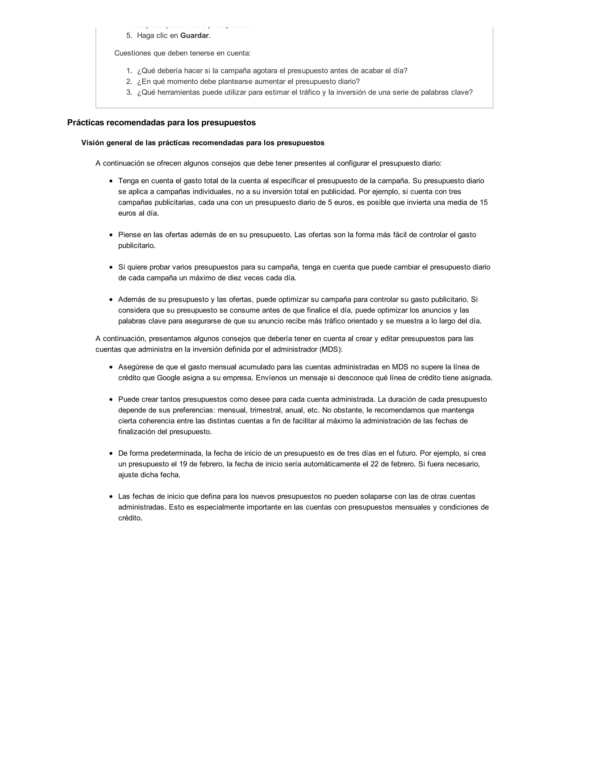 4. Especifique el nuevo presupuesto.
5. Haga clic en Guardar.
Cuestiones que deben tenerse en cuenta:
1. ¿Qué debería hacer si la campaña agotara el presupuesto antes de acabar el día?
2. ¿En qué momento debe plantearse aumentar el presupuesto diario?
3. ¿Qué herramientas puede utilizar para estimar el tráfico y la inversión de una serie de palabras clave?
Prácticas recomendadas para los presupuestos
Visión general de las prácticas recomendadas para los presupuestos
A continuación se ofrecen algunos consejos que debe tener presentes al configurar el presupuesto diario:
Tenga en cuenta el gasto total de la cuenta al especificar el presupuesto de la campaña. Su presupuesto diario
se aplica a campañas individuales, no a su inversión total en publicidad. Por ejemplo, si cuenta con tres
campañas publicitarias, cada una con un presupuesto diario de 5 euros, es posible que invierta una media de 15
euros al día.
Piense en las ofertas además de en su presupuesto. Las ofertas son la forma más fácil de controlar el gasto
publicitario.
Si quiere probar varios presupuestos para su campaña, tenga en cuenta que puede cambiar el presupuesto diario
de cada campaña un máximo de diez veces cada día.
Además de su presupuesto y las ofertas, puede optimizar su campaña para controlar su gasto publicitario. Si
considera que su presupuesto se consume antes de que finalice el día, puede optimizar los anuncios y las
palabras clave para asegurarse de que su anuncio recibe más tráfico orientado y se muestra a lo largo del día.
A continuación, presentamos algunos consejos que debería tener en cuenta al crear y editar presupuestos para las
cuentas que administra en la inversión definida por el administrador (MDS):
Asegúrese de que el gasto mensual acumulado para las cuentas administradas en MDS no supere la línea de
crédito que Google asigna a su empresa. Envíenos un mensaje si desconoce qué línea de crédito tiene asignada.
Puede crear tantos presupuestos como desee para cada cuenta administrada. La duración de cada presupuesto
depende de sus preferencias: mensual, trimestral, anual, etc. No obstante, le recomendamos que mantenga
cierta coherencia entre las distintas cuentas a fin de facilitar al máximo la administración de las fechas de
finalización del presupuesto.
De forma predeterminada, la fecha de inicio de un presupuesto es de tres días en el futuro. Por ejemplo, si crea
un presupuesto el 19 de febrero, la fecha de inicio sería automáticamente el 22 de febrero. Si fuera necesario,
ajuste dicha fecha.
Las fechas de inicio que defina para los nuevos presupuestos no pueden solaparse con las de otras cuentas
administradas. Esto es especialmente importante en las cuentas con presupuestos mensuales y condiciones de
crédito.
 
