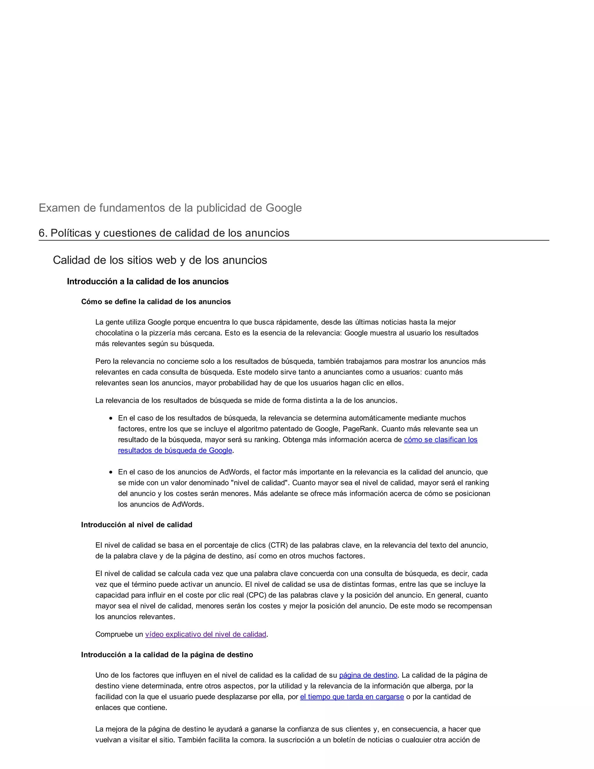Examen de fundamentos de la publicidad de Google
6. Políticas y cuestiones de calidad de los anuncios
Calidad de los sitios web y de los anuncios
Introducción a la calidad de los anuncios
Cómo se define la calidad de los anuncios
La gente utiliza Google porque encuentra lo que busca rápidamente, desde las últimas noticias hasta la mejor
chocolatina o la pizzería más cercana. Esto es la esencia de la relevancia: Google muestra al usuario los resultados
más relevantes según su búsqueda.
Pero la relevancia no concierne solo a los resultados de búsqueda, también trabajamos para mostrar los anuncios más
relevantes en cada consulta de búsqueda. Este modelo sirve tanto a anunciantes como a usuarios: cuanto más
relevantes sean los anuncios, mayor probabilidad hay de que los usuarios hagan clic en ellos.
La relevancia de los resultados de búsqueda se mide de forma distinta a la de los anuncios.
En el caso de los resultados de búsqueda, la relevancia se determina automáticamente mediante muchos
factores, entre los que se incluye el algoritmo patentado de Google, PageRank. Cuanto más relevante sea un
resultado de la búsqueda, mayor será su ranking. Obtenga más información acerca de cómo se clasifican los
resultados de búsqueda de Google.
En el caso de los anuncios de AdWords, el factor más importante en la relevancia es la calidad del anuncio, que
se mide con un valor denominado "nivel de calidad". Cuanto mayor sea el nivel de calidad, mayor será el ranking
del anuncio y los costes serán menores. Más adelante se ofrece más información acerca de cómo se posicionan
los anuncios de AdWords.
Introducción al nivel de calidad
El nivel de calidad se basa en el porcentaje de clics (CTR) de las palabras clave, en la relevancia del texto del anuncio,
de la palabra clave y de la página de destino, así como en otros muchos factores.
El nivel de calidad se calcula cada vez que una palabra clave concuerda con una consulta de búsqueda, es decir, cada
vez que el término puede activar un anuncio. El nivel de calidad se usa de distintas formas, entre las que se incluye la
capacidad para influir en el coste por clic real (CPC) de las palabras clave y la posición del anuncio. En general, cuanto
mayor sea el nivel de calidad, menores serán los costes y mejor la posición del anuncio. De este modo se recompensan
los anuncios relevantes.
Compruebe un vídeo explicativo del nivel de calidad.
Introducción a la calidad de la página de destino
Uno de los factores que influyen en el nivel de calidad es la calidad de su página de destino. La calidad de la página de
destino viene determinada, entre otros aspectos, por la utilidad y la relevancia de la información que alberga, por la
facilidad con la que el usuario puede desplazarse por ella, por el tiempo que tarda en cargarse o por la cantidad de
enlaces que contiene.
La mejora de la página de destino le ayudará a ganarse la confianza de sus clientes y, en consecuencia, a hacer que
vuelvan a visitar el sitio. También facilita la compra, la suscripción a un boletín de noticias o cualquier otra acción de
 