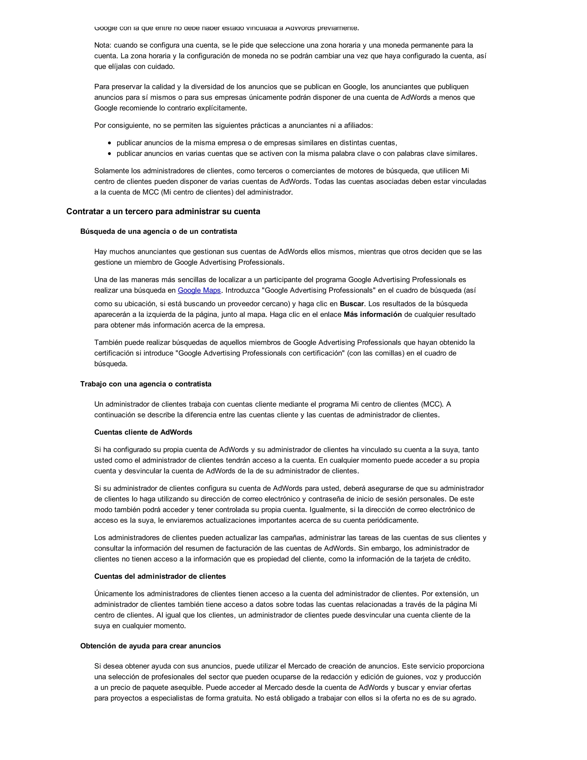 Google con la que entre no debe haber estado vinculada a AdWords previamente.
Nota: cuando se configura una cuenta, se le pide que seleccione una zona horaria y una moneda permanente para la
cuenta. La zona horaria y la configuración de moneda no se podrán cambiar una vez que haya configurado la cuenta, así
que elíjalas con cuidado.
Para preservar la calidad y la diversidad de los anuncios que se publican en Google, los anunciantes que publiquen
anuncios para sí mismos o para sus empresas únicamente podrán disponer de una cuenta de AdWords a menos que
Google recomiende lo contrario explícitamente.
Por consiguiente, no se permiten las siguientes prácticas a anunciantes ni a afiliados:
publicar anuncios de la misma empresa o de empresas similares en distintas cuentas,
publicar anuncios en varias cuentas que se activen con la misma palabra clave o con palabras clave similares.
Solamente los administradores de clientes, como terceros o comerciantes de motores de búsqueda, que utilicen Mi
centro de clientes pueden disponer de varias cuentas de AdWords. Todas las cuentas asociadas deben estar vinculadas
a la cuenta de MCC (Mi centro de clientes) del administrador.
Contratar a un tercero para administrar su cuenta
Búsqueda de una agencia o de un contratista
Hay muchos anunciantes que gestionan sus cuentas de AdWords ellos mismos, mientras que otros deciden que se las
gestione un miembro de Google Advertising Professionals.
Una de las maneras más sencillas de localizar a un participante del programa Google Advertising Professionals es
realizar una búsqueda en Google Maps. Introduzca "Google Advertising Professionals" en el cuadro de búsqueda (así
como su ubicación, si está buscando un proveedor cercano) y haga clic en Buscar. Los resultados de la búsqueda
aparecerán a la izquierda de la página, junto al mapa. Haga clic en el enlace Más información de cualquier resultado
para obtener más información acerca de la empresa.
También puede realizar búsquedas de aquellos miembros de Google Advertising Professionals que hayan obtenido la
certificación si introduce "Google Advertising Professionals con certificación" (con las comillas) en el cuadro de
búsqueda.
Trabajo con una agencia o contratista
Un administrador de clientes trabaja con cuentas cliente mediante el programa Mi centro de clientes (MCC). A
continuación se describe la diferencia entre las cuentas cliente y las cuentas de administrador de clientes.
Cuentas cliente de AdWords
Si ha configurado su propia cuenta de AdWords y su administrador de clientes ha vinculado su cuenta a la suya, tanto
usted como el administrador de clientes tendrán acceso a la cuenta. En cualquier momento puede acceder a su propia
cuenta y desvincular la cuenta de AdWords de la de su administrador de clientes.
Si su administrador de clientes configura su cuenta de AdWords para usted, deberá asegurarse de que su administrador
de clientes lo haga utilizando su dirección de correo electrónico y contraseña de inicio de sesión personales. De este
modo también podrá acceder y tener controlada su propia cuenta. Igualmente, si la dirección de correo electrónico de
acceso es la suya, le enviaremos actualizaciones importantes acerca de su cuenta periódicamente.
Los administradores de clientes pueden actualizar las campañas, administrar las tareas de las cuentas de sus clientes y
consultar la información del resumen de facturación de las cuentas de AdWords. Sin embargo, los administrador de
clientes no tienen acceso a la información que es propiedad del cliente, como la información de la tarjeta de crédito.
Cuentas del administrador de clientes
Únicamente los administradores de clientes tienen acceso a la cuenta del administrador de clientes. Por extensión, un
administrador de clientes también tiene acceso a datos sobre todas las cuentas relacionadas a través de la página Mi
centro de clientes. Al igual que los clientes, un administrador de clientes puede desvincular una cuenta cliente de la
suya en cualquier momento.
Obtención de ayuda para crear anuncios
Si desea obtener ayuda con sus anuncios, puede utilizar el Mercado de creación de anuncios. Este servicio proporciona
una selección de profesionales del sector que pueden ocuparse de la redacción y edición de guiones, voz y producción
a un precio de paquete asequible. Puede acceder al Mercado desde la cuenta de AdWords y buscar y enviar ofertas
para proyectos a especialistas de forma gratuita. No está obligado a trabajar con ellos si la oferta no es de su agrado.
 