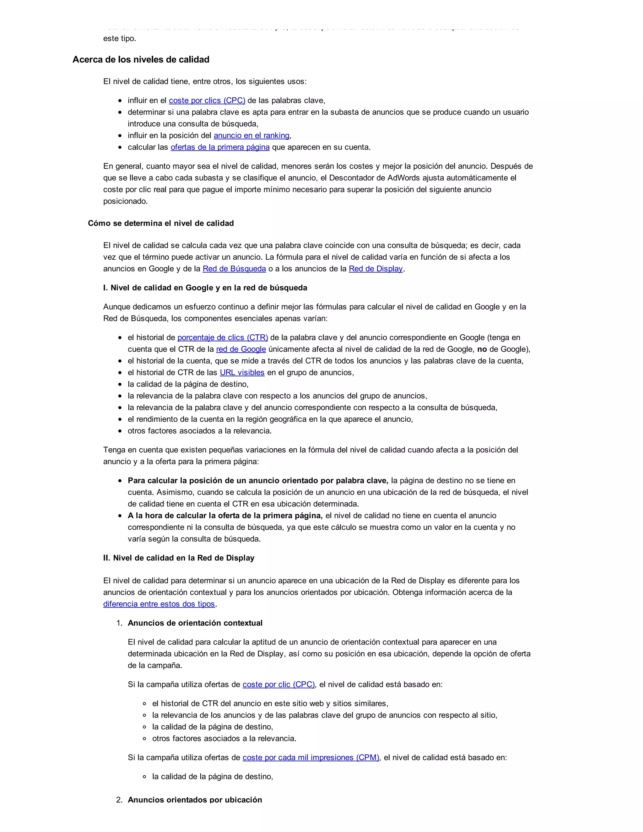 vuelvan a visitar el sitio. También facilita la compra, la suscripción a un boletín de noticias o cualquier otra acción de
este tipo.
Acerca de los niveles de calidad
El nivel de calidad tiene, entre otros, los siguientes usos:
influir en el coste por clics (CPC) de las palabras clave,
determinar si una palabra clave es apta para entrar en la subasta de anuncios que se produce cuando un usuario
introduce una consulta de búsqueda,
influir en la posición del anuncio en el ranking,
calcular las ofertas de la primera página que aparecen en su cuenta.
En general, cuanto mayor sea el nivel de calidad, menores serán los costes y mejor la posición del anuncio. Después de
que se lleve a cabo cada subasta y se clasifique el anuncio, el Descontador de AdWords ajusta automáticamente el
coste por clic real para que pague el importe mínimo necesario para superar la posición del siguiente anuncio
posicionado.
Cómo se determina el nivel de calidad
El nivel de calidad se calcula cada vez que una palabra clave coincide con una consulta de búsqueda; es decir, cada
vez que el término puede activar un anuncio. La fórmula para el nivel de calidad varía en función de si afecta a los
anuncios en Google y de la Red de Búsqueda o a los anuncios de la Red de Display.
I. Nivel de calidad en Google y en la red de búsqueda
Aunque dedicamos un esfuerzo continuo a definir mejor las fórmulas para calcular el nivel de calidad en Google y en la
Red de Búsqueda, los componentes esenciales apenas varían:
el historial de porcentaje de clics (CTR) de la palabra clave y del anuncio correspondiente en Google (tenga en
cuenta que el CTR de la red de Google únicamente afecta al nivel de calidad de la red de Google, no de Google),
el historial de la cuenta, que se mide a través del CTR de todos los anuncios y las palabras clave de la cuenta,
el historial de CTR de las URL visibles en el grupo de anuncios,
la calidad de la página de destino,
la relevancia de la palabra clave con respecto a los anuncios del grupo de anuncios,
la relevancia de la palabra clave y del anuncio correspondiente con respecto a la consulta de búsqueda,
el rendimiento de la cuenta en la región geográfica en la que aparece el anuncio,
otros factores asociados a la relevancia.
Tenga en cuenta que existen pequeñas variaciones en la fórmula del nivel de calidad cuando afecta a la posición del
anuncio y a la oferta para la primera página:
Para calcular la posición de un anuncio orientado por palabra clave, la página de destino no se tiene en
cuenta. Asimismo, cuando se calcula la posición de un anuncio en una ubicación de la red de búsqueda, el nivel
de calidad tiene en cuenta el CTR en esa ubicación determinada.
A la hora de calcular la oferta de la primera página, el nivel de calidad no tiene en cuenta el anuncio
correspondiente ni la consulta de búsqueda, ya que este cálculo se muestra como un valor en la cuenta y no
varía según la consulta de búsqueda.
II. Nivel de calidad en la Red de Display
El nivel de calidad para determinar si un anuncio aparece en una ubicación de la Red de Display es diferente para los
anuncios de orientación contextual y para los anuncios orientados por ubicación. Obtenga información acerca de la
diferencia entre estos dos tipos.
1. Anuncios de orientación contextual
El nivel de calidad para calcular la aptitud de un anuncio de orientación contextual para aparecer en una
determinada ubicación en la Red de Display, así como su posición en esa ubicación, depende la opción de oferta
de la campaña.
Si la campaña utiliza ofertas de coste por clic (CPC), el nivel de calidad está basado en:
el historial de CTR del anuncio en este sitio web y sitios similares,
la relevancia de los anuncios y de las palabras clave del grupo de anuncios con respecto al sitio,
la calidad de la página de destino,
otros factores asociados a la relevancia.
Si la campaña utiliza ofertas de coste por cada mil impresiones (CPM), el nivel de calidad está basado en:
la calidad de la página de destino,
2. Anuncios orientados por ubicación
 