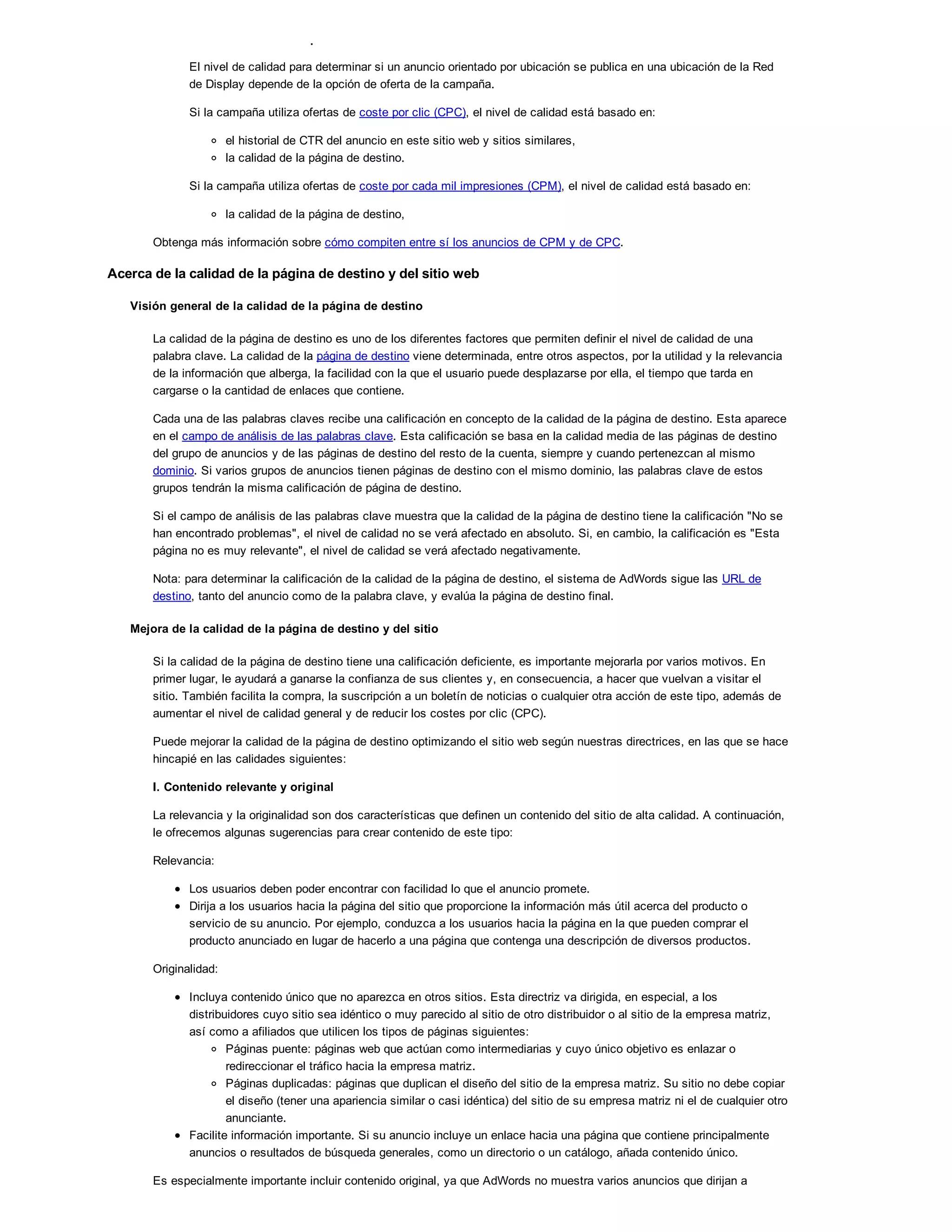 2. Anuncios orientados por ubicación
El nivel de calidad para determinar si un anuncio orientado por ubicación se publica en una ubicación de la Red
de Display depende de la opción de oferta de la campaña.
Si la campaña utiliza ofertas de coste por clic (CPC), el nivel de calidad está basado en:
el historial de CTR del anuncio en este sitio web y sitios similares,
la calidad de la página de destino.
Si la campaña utiliza ofertas de coste por cada mil impresiones (CPM), el nivel de calidad está basado en:
la calidad de la página de destino,
Obtenga más información sobre cómo compiten entre sí los anuncios de CPM y de CPC.
Acerca de la calidad de la página de destino y del sitio web
Visión general de la calidad de la página de destino
La calidad de la página de destino es uno de los diferentes factores que permiten definir el nivel de calidad de una
palabra clave. La calidad de la página de destino viene determinada, entre otros aspectos, por la utilidad y la relevancia
de la información que alberga, la facilidad con la que el usuario puede desplazarse por ella, el tiempo que tarda en
cargarse o la cantidad de enlaces que contiene.
Cada una de las palabras claves recibe una calificación en concepto de la calidad de la página de destino. Esta aparece
en el campo de análisis de las palabras clave. Esta calificación se basa en la calidad media de las páginas de destino
del grupo de anuncios y de las páginas de destino del resto de la cuenta, siempre y cuando pertenezcan al mismo
dominio. Si varios grupos de anuncios tienen páginas de destino con el mismo dominio, las palabras clave de estos
grupos tendrán la misma calificación de página de destino.
Si el campo de análisis de las palabras clave muestra que la calidad de la página de destino tiene la calificación "No se
han encontrado problemas", el nivel de calidad no se verá afectado en absoluto. Si, en cambio, la calificación es "Esta
página no es muy relevante", el nivel de calidad se verá afectado negativamente.
Nota: para determinar la calificación de la calidad de la página de destino, el sistema de AdWords sigue las URL de
destino, tanto del anuncio como de la palabra clave, y evalúa la página de destino final.
Mejora de la calidad de la página de destino y del sitio
Si la calidad de la página de destino tiene una calificación deficiente, es importante mejorarla por varios motivos. En
primer lugar, le ayudará a ganarse la confianza de sus clientes y, en consecuencia, a hacer que vuelvan a visitar el
sitio. También facilita la compra, la suscripción a un boletín de noticias o cualquier otra acción de este tipo, además de
aumentar el nivel de calidad general y de reducir los costes por clic (CPC).
Puede mejorar la calidad de la página de destino optimizando el sitio web según nuestras directrices, en las que se hace
hincapié en las calidades siguientes:
I. Contenido relevante y original
La relevancia y la originalidad son dos características que definen un contenido del sitio de alta calidad. A continuación,
le ofrecemos algunas sugerencias para crear contenido de este tipo:
Relevancia:
Los usuarios deben poder encontrar con facilidad lo que el anuncio promete.
Dirija a los usuarios hacia la página del sitio que proporcione la información más útil acerca del producto o
servicio de su anuncio. Por ejemplo, conduzca a los usuarios hacia la página en la que pueden comprar el
producto anunciado en lugar de hacerlo a una página que contenga una descripción de diversos productos.
Originalidad:
Incluya contenido único que no aparezca en otros sitios. Esta directriz va dirigida, en especial, a los
distribuidores cuyo sitio sea idéntico o muy parecido al sitio de otro distribuidor o al sitio de la empresa matriz,
así como a afiliados que utilicen los tipos de páginas siguientes:
Páginas puente: páginas web que actúan como intermediarias y cuyo único objetivo es enlazar o
redireccionar el tráfico hacia la empresa matriz.
Páginas duplicadas: páginas que duplican el diseño del sitio de la empresa matriz. Su sitio no debe copiar
el diseño (tener una apariencia similar o casi idéntica) del sitio de su empresa matriz ni el de cualquier otro
anunciante.
Facilite información importante. Si su anuncio incluye un enlace hacia una página que contiene principalmente
anuncios o resultados de búsqueda generales, como un directorio o un catálogo, añada contenido único.
Es especialmente importante incluir contenido original, ya que AdWords no muestra varios anuncios que dirijan a
 