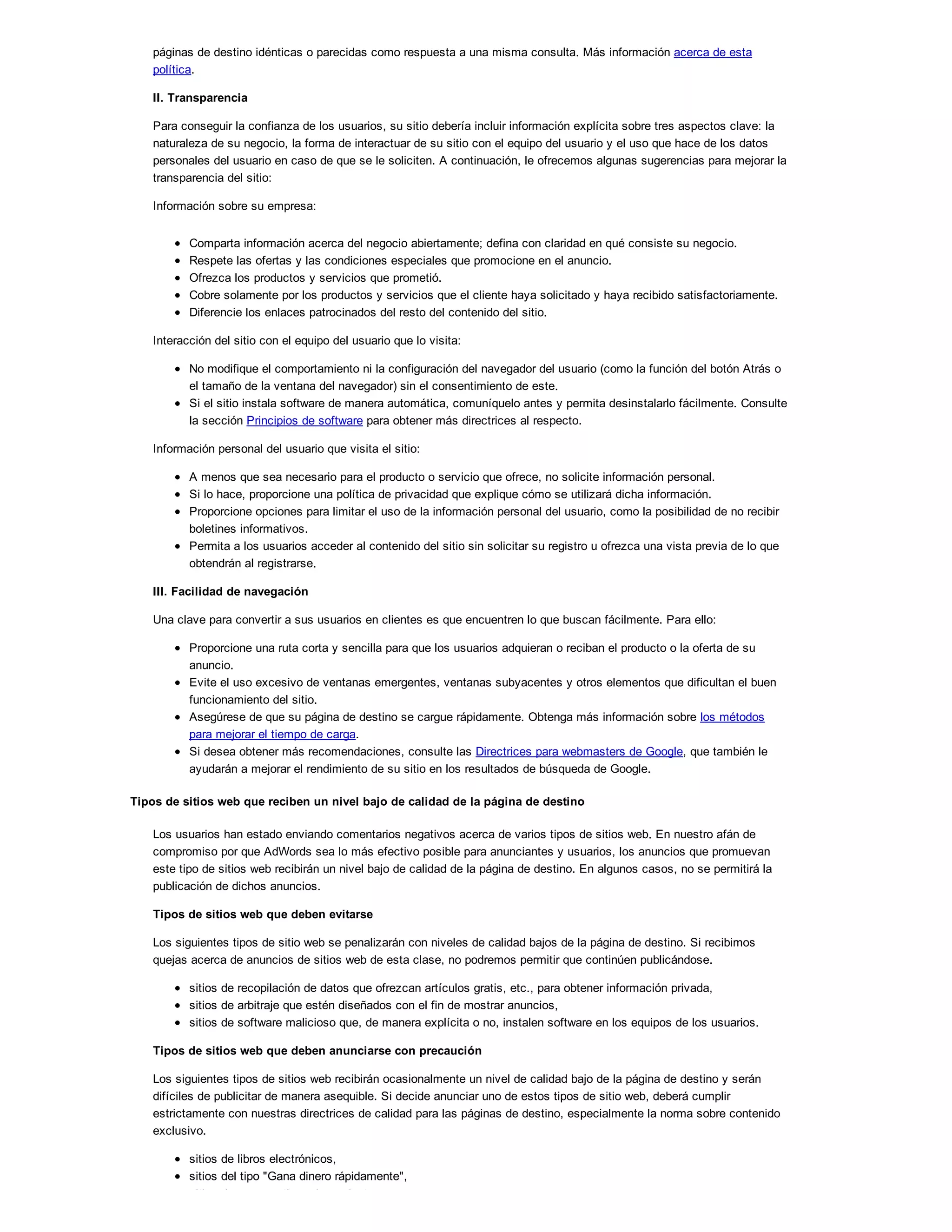 páginas de destino idénticas o parecidas como respuesta a una misma consulta. Más información acerca de esta
política.
II. Transparencia
Para conseguir la confianza de los usuarios, su sitio debería incluir información explícita sobre tres aspectos clave: la
naturaleza de su negocio, la forma de interactuar de su sitio con el equipo del usuario y el uso que hace de los datos
personales del usuario en caso de que se le soliciten. A continuación, le ofrecemos algunas sugerencias para mejorar la
transparencia del sitio:
Información sobre su empresa:
Comparta información acerca del negocio abiertamente; defina con claridad en qué consiste su negocio.
Respete las ofertas y las condiciones especiales que promocione en el anuncio.
Ofrezca los productos y servicios que prometió.
Cobre solamente por los productos y servicios que el cliente haya solicitado y haya recibido satisfactoriamente.
Diferencie los enlaces patrocinados del resto del contenido del sitio.
Interacción del sitio con el equipo del usuario que lo visita:
No modifique el comportamiento ni la configuración del navegador del usuario (como la función del botón Atrás o
el tamaño de la ventana del navegador) sin el consentimiento de este.
Si el sitio instala software de manera automática, comuníquelo antes y permita desinstalarlo fácilmente. Consulte
la sección Principios de software para obtener más directrices al respecto.
Información personal del usuario que visita el sitio:
A menos que sea necesario para el producto o servicio que ofrece, no solicite información personal.
Si lo hace, proporcione una política de privacidad que explique cómo se utilizará dicha información.
Proporcione opciones para limitar el uso de la información personal del usuario, como la posibilidad de no recibir
boletines informativos.
Permita a los usuarios acceder al contenido del sitio sin solicitar su registro u ofrezca una vista previa de lo que
obtendrán al registrarse.
III. Facilidad de navegación
Una clave para convertir a sus usuarios en clientes es que encuentren lo que buscan fácilmente. Para ello:
Proporcione una ruta corta y sencilla para que los usuarios adquieran o reciban el producto o la oferta de su
anuncio.
Evite el uso excesivo de ventanas emergentes, ventanas subyacentes y otros elementos que dificultan el buen
funcionamiento del sitio.
Asegúrese de que su página de destino se cargue rápidamente. Obtenga más información sobre los métodos
para mejorar el tiempo de carga.
Si desea obtener más recomendaciones, consulte las Directrices para webmasters de Google, que también le
ayudarán a mejorar el rendimiento de su sitio en los resultados de búsqueda de Google.
Tipos de sitios web que reciben un nivel bajo de calidad de la página de destino
Los usuarios han estado enviando comentarios negativos acerca de varios tipos de sitios web. En nuestro afán de
compromiso por que AdWords sea lo más efectivo posible para anunciantes y usuarios, los anuncios que promuevan
este tipo de sitios web recibirán un nivel bajo de calidad de la página de destino. En algunos casos, no se permitirá la
publicación de dichos anuncios.
Tipos de sitios web que deben evitarse
Los siguientes tipos de sitio web se penalizarán con niveles de calidad bajos de la página de destino. Si recibimos
quejas acerca de anuncios de sitios web de esta clase, no podremos permitir que continúen publicándose.
sitios de recopilación de datos que ofrezcan artículos gratis, etc., para obtener información privada,
sitios de arbitraje que estén diseñados con el fin de mostrar anuncios,
sitios de software malicioso que, de manera explícita o no, instalen software en los equipos de los usuarios.
Tipos de sitios web que deben anunciarse con precaución
Los siguientes tipos de sitios web recibirán ocasionalmente un nivel de calidad bajo de la página de destino y serán
difíciles de publicitar de manera asequible. Si decide anunciar uno de estos tipos de sitio web, deberá cumplir
estrictamente con nuestras directrices de calidad para las páginas de destino, especialmente la norma sobre contenido
exclusivo.
sitios de libros electrónicos,
sitios del tipo "Gana dinero rápidamente",
sitios de comparativas de productos,
 