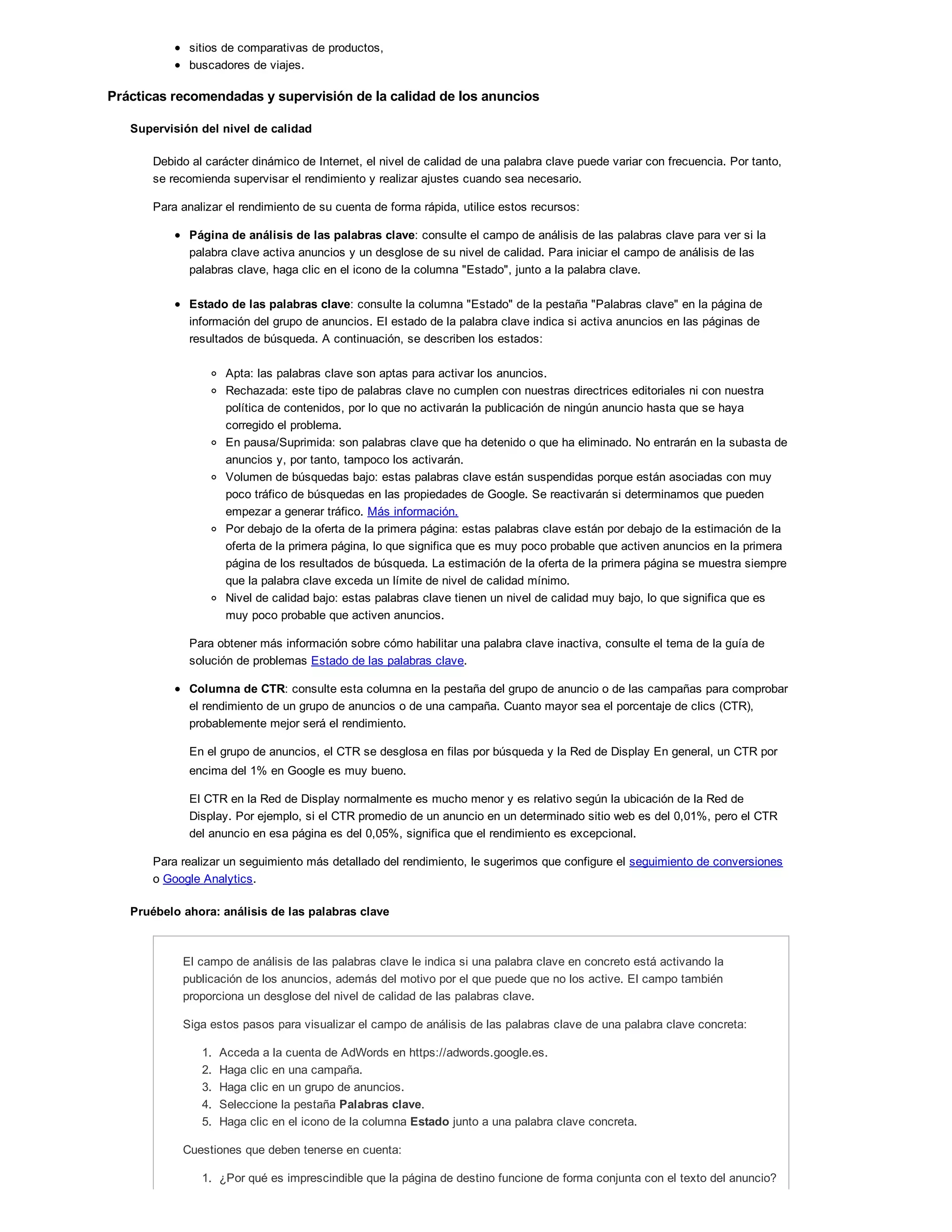 sitios de comparativas de productos,
buscadores de viajes.
Prácticas recomendadas y supervisión de la calidad de los anuncios
Supervisión del nivel de calidad
Debido al carácter dinámico de Internet, el nivel de calidad de una palabra clave puede variar con frecuencia. Por tanto,
se recomienda supervisar el rendimiento y realizar ajustes cuando sea necesario.
Para analizar el rendimiento de su cuenta de forma rápida, utilice estos recursos:
Página de análisis de las palabras clave: consulte el campo de análisis de las palabras clave para ver si la
palabra clave activa anuncios y un desglose de su nivel de calidad. Para iniciar el campo de análisis de las
palabras clave, haga clic en el icono de la columna "Estado", junto a la palabra clave.
Estado de las palabras clave: consulte la columna "Estado" de la pestaña "Palabras clave" en la página de
información del grupo de anuncios. El estado de la palabra clave indica si activa anuncios en las páginas de
resultados de búsqueda. A continuación, se describen los estados:
Apta: las palabras clave son aptas para activar los anuncios.
Rechazada: este tipo de palabras clave no cumplen con nuestras directrices editoriales ni con nuestra
política de contenidos, por lo que no activarán la publicación de ningún anuncio hasta que se haya
corregido el problema.
En pausa/Suprimida: son palabras clave que ha detenido o que ha eliminado. No entrarán en la subasta de
anuncios y, por tanto, tampoco los activarán.
Volumen de búsquedas bajo: estas palabras clave están suspendidas porque están asociadas con muy
poco tráfico de búsquedas en las propiedades de Google. Se reactivarán si determinamos que pueden
empezar a generar tráfico. Más información.
Por debajo de la oferta de la primera página: estas palabras clave están por debajo de la estimación de la
oferta de la primera página, lo que significa que es muy poco probable que activen anuncios en la primera
página de los resultados de búsqueda. La estimación de la oferta de la primera página se muestra siempre
que la palabra clave exceda un límite de nivel de calidad mínimo.
Nivel de calidad bajo: estas palabras clave tienen un nivel de calidad muy bajo, lo que significa que es
muy poco probable que activen anuncios.
Para obtener más información sobre cómo habilitar una palabra clave inactiva, consulte el tema de la guía de
solución de problemas Estado de las palabras clave.
Columna de CTR: consulte esta columna en la pestaña del grupo de anuncio o de las campañas para comprobar
el rendimiento de un grupo de anuncios o de una campaña. Cuanto mayor sea el porcentaje de clics (CTR),
probablemente mejor será el rendimiento.
En el grupo de anuncios, el CTR se desglosa en filas por búsqueda y la Red de Display En general, un CTR por
encima del 1% en Google es muy bueno.
El CTR en la Red de Display normalmente es mucho menor y es relativo según la ubicación de la Red de
Display. Por ejemplo, si el CTR promedio de un anuncio en un determinado sitio web es del 0,01%, pero el CTR
del anuncio en esa página es del 0,05%, significa que el rendimiento es excepcional.
Para realizar un seguimiento más detallado del rendimiento, le sugerimos que configure el seguimiento de conversiones
o Google Analytics.
Pruébelo ahora: análisis de las palabras clave
El campo de análisis de las palabras clave le indica si una palabra clave en concreto está activando la
publicación de los anuncios, además del motivo por el que puede que no los active. El campo también
proporciona un desglose del nivel de calidad de las palabras clave.
Siga estos pasos para visualizar el campo de análisis de las palabras clave de una palabra clave concreta:
1. Acceda a la cuenta de AdWords en https://adwords.google.es.
2. Haga clic en una campaña.
3. Haga clic en un grupo de anuncios.
4. Seleccione la pestaña Palabras clave.
5. Haga clic en el icono de la columna Estado junto a una palabra clave concreta.
Cuestiones que deben tenerse en cuenta:
1. ¿Por qué es imprescindible que la página de destino funcione de forma conjunta con el texto del anuncio?
2. ¿Cómo pueden las páginas de destino confusas desanimar a los usuarios a llevar a cabo acciones en su
 